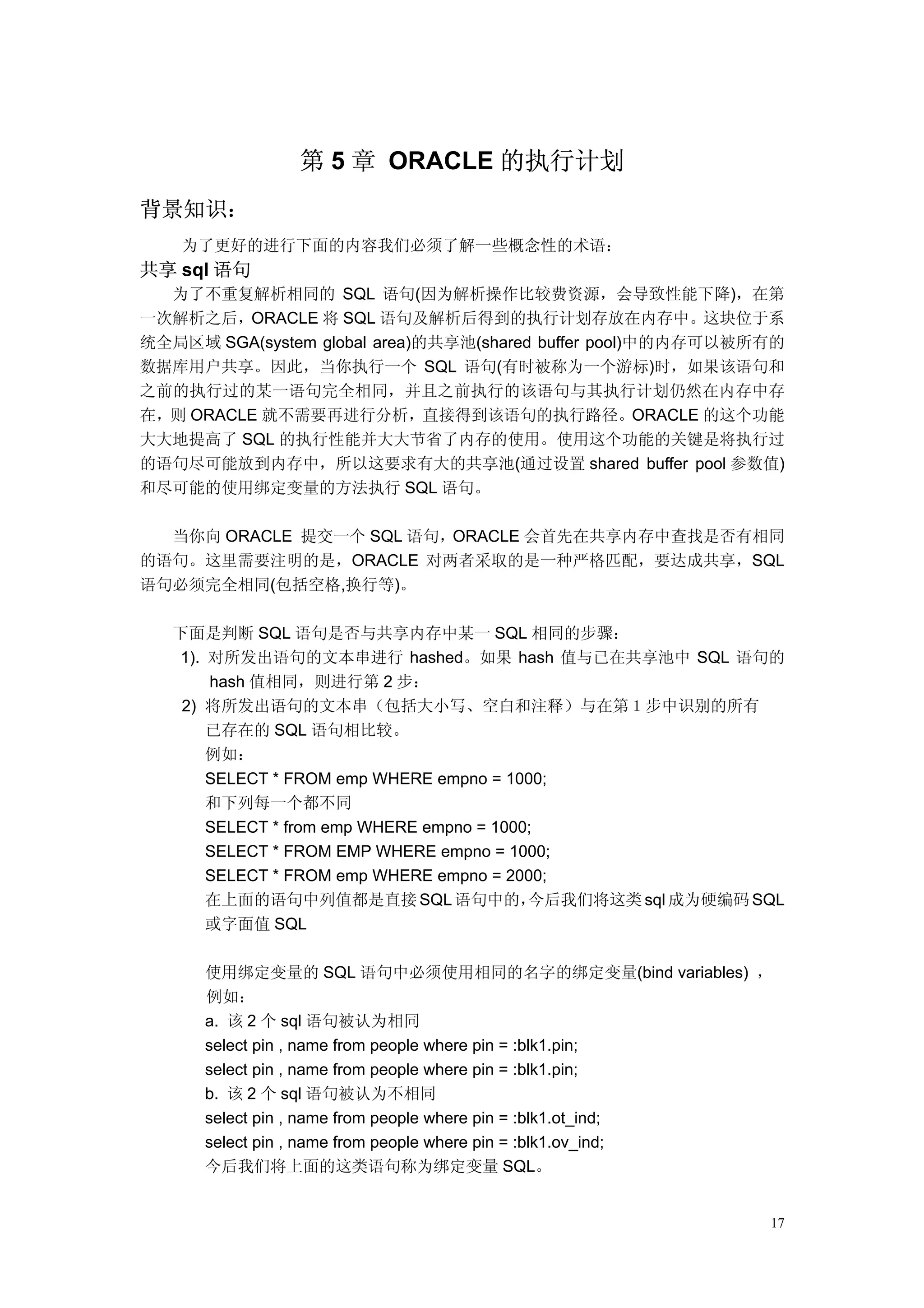 第 5 章 ORACLE 的执行计划
背景知识：
    为了更好的进行下面的内容我们必须了解一些概念性的术语：
共享 sql 语句
  为了不重复解析相同的 SQL 语句(因为解析操作比较费资源，会导致性能下降)，在第
一次解析之后，ORACLE 将 SQL 语句及解析后得到的执行计划存放在内存中。这块位于系
统全局区域 SGA(system global area)的共享池(shared buffer pool)中的内存可以被所有的
数据库用户共享。因此，当你执行一个 SQL 语句(有时被称为一个游标)时，如果该语句和
之前的执行过的某一语句完全相同，并且之前执行的该语句与其执行计划仍然在内存中存
在，则 ORACLE 就不需要再进行分析，直接得到该语句的执行路径。ORACLE 的这个功能
大大地提高了 SQL 的执行性能并大大节省了内存的使用。使用这个功能的关键是将执行过
的语句尽可能放到内存中，所以这要求有大的共享池(通过设置 shared buffer pool 参数值)
和尽可能的使用绑定变量的方法执行 SQL 语句。

  当你向 ORACLE 提交一个 SQL 语句，ORACLE 会首先在共享内存中查找是否有相同
的语句。这里需要注明的是，ORACLE 对两者采取的是一种严格匹配，要达成共享，SQL
语句必须完全相同(包括空格,换行等)。

   下面是判断 SQL 语句是否与共享内存中某一 SQL 相同的步骤：
   1). 对所发出语句的文本串进行 hashed。如果 hash 值与已在共享池中 SQL 语句的
       hash 值相同，则进行第 2 步：
    2) 将所发出语句的文本串（包括大小写、空白和注释）与在第１步中识别的所有
       已存在的 SQL 语句相比较。
       例如：
       SELECT * FROM emp WHERE empno = 1000;
       和下列每一个都不同
       SELECT * from emp WHERE empno = 1000;
       SELECT * FROM EMP WHERE empno = 1000;
       SELECT * FROM emp WHERE empno = 2000;
       在上面的语句中列值都是直接 SQL 语句中的，             今后我们将这类 sql 成为硬编码 SQL
       或字面值 SQL

      使用绑定变量的 SQL 语句中必须使用相同的名字的绑定变量(bind variables) ，
      例如：
      a. 该 2 个 sql 语句被认为相同
      select pin , name from people where pin = :blk1.pin;
      select pin , name from people where pin = :blk1.pin;
      b. 该 2 个 sql 语句被认为不相同
      select pin , name from people where pin = :blk1.ot_ind;
      select pin , name from people where pin = :blk1.ov_ind;
      今后我们将上面的这类语句称为绑定变量 SQL。


                                                              17
 