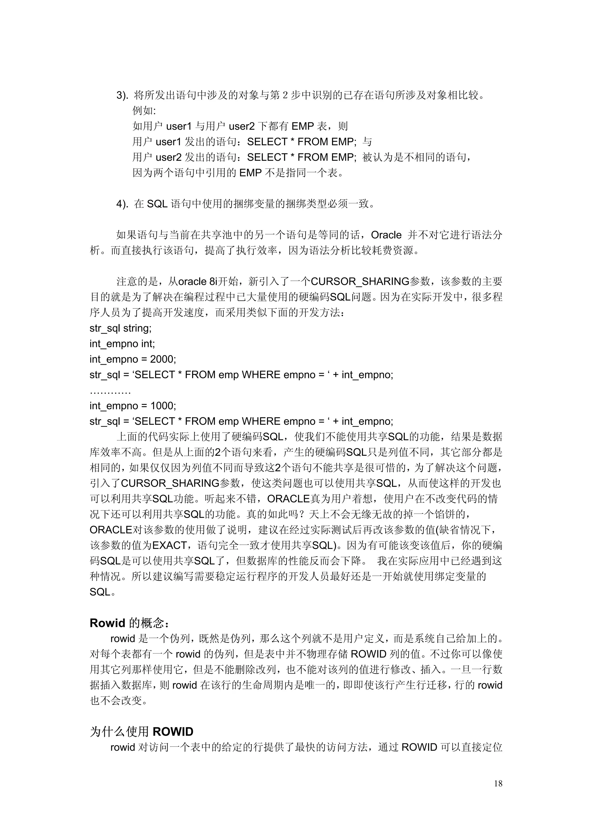 3). 将所发出语句中涉及的对象与第２步中识别的已存在语句所涉及对象相比较。
        例如:
        如用户 user1 与用户 user2 下都有 EMP 表，则
        用户 user1 发出的语句：SELECT * FROM EMP; 与
        用户 user2 发出的语句：SELECT * FROM EMP; 被认为是不相同的语句，
        因为两个语句中引用的 EMP 不是指同一个表。

    4). 在 SQL 语句中使用的捆绑变量的捆绑类型必须一致。

   如果语句与当前在共享池中的另一个语句是等同的话，Oracle 并不对它进行语法分
析。而直接执行该语句，提高了执行效率，因为语法分析比较耗费资源。

      注意的是，从oracle 8i开始，新引入了一个CURSOR_SHARING参数，该参数的主要
目的就是为了解决在编程过程中已大量使用的硬编码SQL问题。                         因为在实际开发中， 很多程
序人员为了提高开发速度，而采用类似下面的开发方法：
str_sql string;
int_empno int;
int_empno = 2000;
str_sql = ‘SELECT * FROM emp WHERE empno = ‘ + int_empno;
…………
int_empno = 1000;
str_sql = ‘SELECT * FROM emp WHERE empno = ‘ + int_empno;
      上面的代码实际上使用了硬编码SQL，使我们不能使用共享SQL的功能，结果是数据
库效率不高。但是从上面的2个语句来看，产生的硬编码SQL只是列值不同，其它部分都是
相同的，     如果仅仅因为列值不同而导致这2个语句不能共享是很可惜的，                     为了解决这个问题，
引入了CURSOR_SHARING参数，使这类问题也可以使用共享SQL，从而使这样的开发也
可以利用共享SQL功能。听起来不错，ORACLE真为用户着想，使用户在不改变代码的情
况下还可以利用共享SQL的功能。真的如此吗？天上不会无缘无故的掉一个馅饼的，
ORACLE对该参数的使用做了说明，建议在经过实际测试后再改该参数的值(缺省情况下，
该参数的值为EXACT，语句完全一致才使用共享SQL)。因为有可能该变该值后，你的硬编
码SQL是可以使用共享SQL了，但数据库的性能反而会下降。 我在实际应用中已经遇到这
种情况。所以建议编写需要稳定运行程序的开发人员最好还是一开始就使用绑定变量的
SQL。


Rowid 的概念：
  rowid 是一个伪列，既然是伪列，那么这个列就不是用户定义，而是系统自己给加上的。
对每个表都有一个 rowid 的伪列，但是表中并不物理存储 ROWID 列的值。不过你可以像使
用其它列那样使用它，但是不能删除改列，也不能对该列的值进行修改、插入。一旦一行数
据插入数据库， rowid 在该行的生命周期内是唯一的，
          则                 即即使该行产生行迁移，   行的 rowid
也不会改变。


为什么使用 ROWID
   rowid 对访问一个表中的给定的行提供了最快的访问方法，通过 ROWID 可以直接定位


                                                                18
 