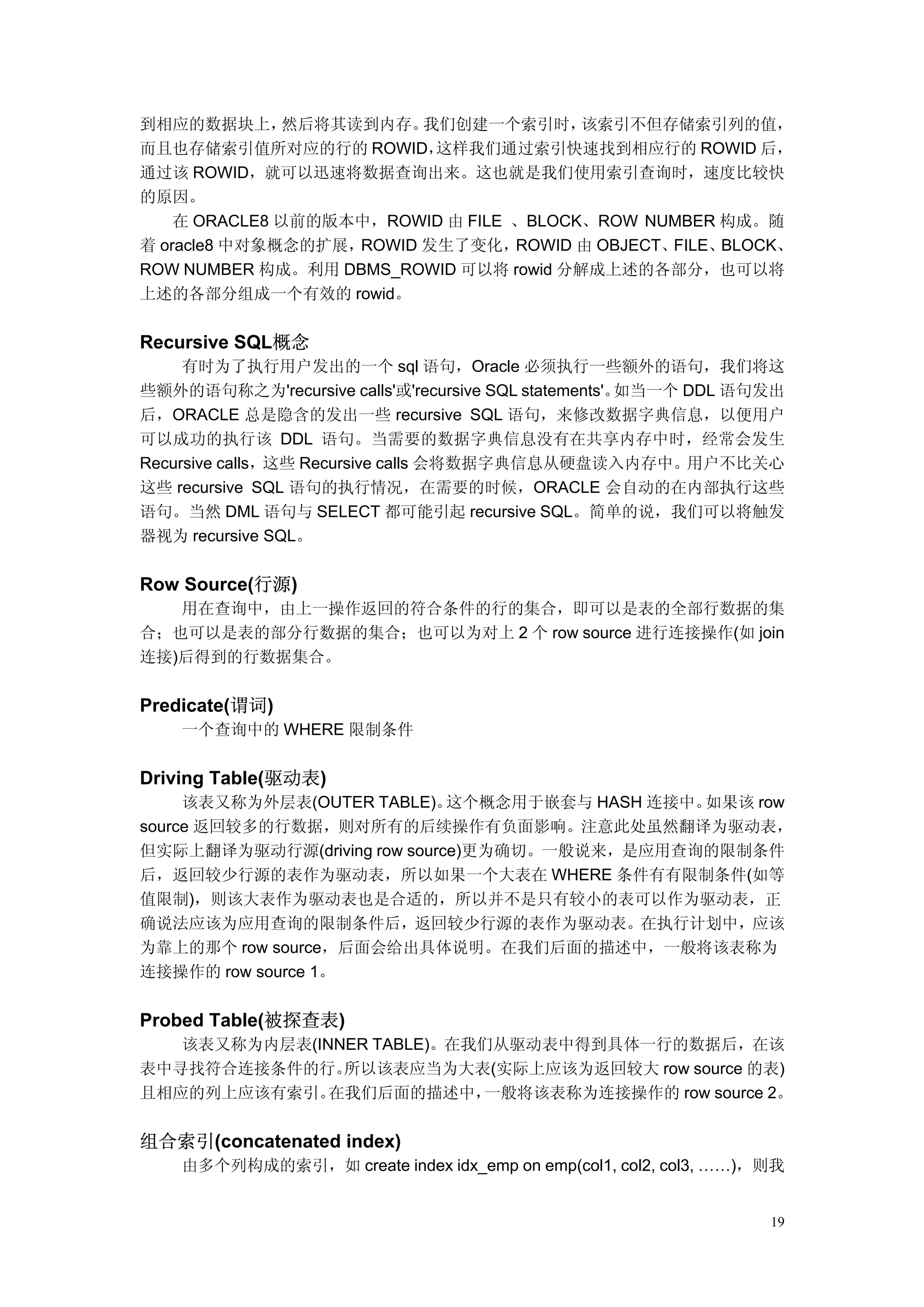 到相应的数据块上，      然后将其读到内存。  我们创建一个索引时，    该索引不但存储索引列的值，
而且也存储索引值所对应的行的 ROWID，      这样我们通过索引快速找到相应行的 ROWID 后，
通过该 ROWID，就可以迅速将数据查询出来。这也就是我们使用索引查询时，速度比较快
的原因。
    在 ORACLE8 以前的版本中，ROWID 由 FILE 、BLOCK、ROW NUMBER 构成。随
着 oracle8 中对象概念的扩展， ROWID 发生了变化，  ROWID 由 OBJECT、FILE、BLOCK、
ROW NUMBER 构成。利用 DBMS_ROWID 可以将 rowid 分解成上述的各部分，也可以将
上述的各部分组成一个有效的 rowid。


Recursive SQL概念
     有时为了执行用户发出的一个 sql 语句，Oracle 必须执行一些额外的语句，我们将这
些额外的语句称之为'recursive calls'或'recursive SQL statements'。如当一个 DDL 语句发出
后，ORACLE 总是隐含的发出一些 recursive SQL 语句，来修改数据字典信息，以便用户
可以成功的执行该 DDL 语句。当需要的数据字典信息没有在共享内存中时，经常会发生
Recursive calls，这些 Recursive calls 会将数据字典信息从硬盘读入内存中。用户不比关心
这些 recursive SQL 语句的执行情况，在需要的时候，ORACLE 会自动的在内部执行这些
语句。当然 DML 语句与 SELECT 都可能引起 recursive SQL。简单的说，我们可以将触发
器视为 recursive SQL。


Row Source(行源)
   用在查询中，由上一操作返回的符合条件的行的集合，即可以是表的全部行数据的集
合；也可以是表的部分行数据的集合；也可以为对上 2 个 row source 进行连接操作(如 join
连接)后得到的行数据集合。


Predicate(谓词)
    一个查询中的 WHERE 限制条件


Driving Table(驱动表)
     该表又称为外层表(OUTER TABLE)。  这个概念用于嵌套与 HASH 连接中。如果该 row
source 返回较多的行数据，则对所有的后续操作有负面影响。注意此处虽然翻译为驱动表，
但实际上翻译为驱动行源(driving row source)更为确切。一般说来，是应用查询的限制条件
后，返回较少行源的表作为驱动表，所以如果一个大表在 WHERE 条件有有限制条件(如等
值限制)，则该大表作为驱动表也是合适的，所以并不是只有较小的表可以作为驱动表，正
确说法应该为应用查询的限制条件后，返回较少行源的表作为驱动表。在执行计划中，应该
为靠上的那个 row source，后面会给出具体说明。在我们后面的描述中，一般将该表称为
连接操作的 row source 1。


Probed Table(被探查表)
   该表又称为内层表(INNER TABLE)。在我们从驱动表中得到具体一行的数据后，在该
表中寻找符合连接条件的行。  所以该表应当为大表(实际上应该为返回较大 row source 的表)
且相应的列上应该有索引。  在我们后面的描述中，   一般将该表称为连接操作的 row source 2。


组合索引(concatenated index)
    由多个列构成的索引，如 create index idx_emp on emp(col1, col2, col3, ……)，则我


                                                                  19
 