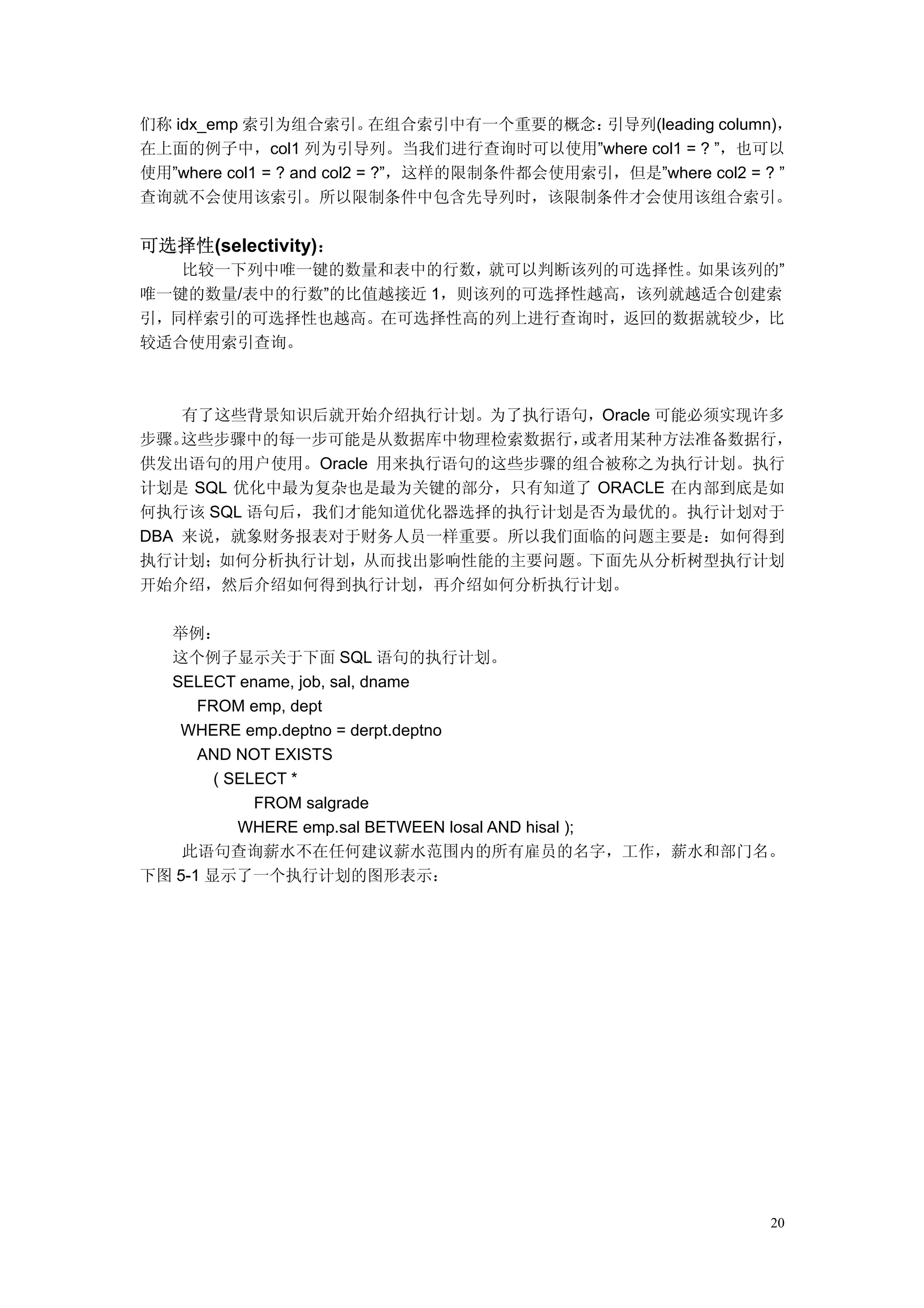 们称 idx_emp 索引为组合索引。         在组合索引中有一个重要的概念：  引导列(leading column)，
在上面的例子中，col1 列为引导列。当我们进行查询时可以使用”where col1 = ? ”，也可以
使用”where col1 = ? and col2 = ?”，这样的限制条件都会使用索引，但是”where col2 = ? ”
查询就不会使用该索引。所以限制条件中包含先导列时，该限制条件才会使用该组合索引。


可选择性(selectivity)：
   比较一下列中唯一键的数量和表中的行数，就可以判断该列的可选择性。如果该列的”
唯一键的数量/表中的行数”的比值越接近 1，则该列的可选择性越高，该列就越适合创建索
引，同样索引的可选择性也越高。在可选择性高的列上进行查询时，返回的数据就较少，比
较适合使用索引查询。



    有了这些背景知识后就开始介绍执行计划。为了执行语句，Oracle 可能必须实现许多
步骤。 这些步骤中的每一步可能是从数据库中物理检索数据行，  或者用某种方法准备数据行，
供发出语句的用户使用。Oracle 用来执行语句的这些步骤的组合被称之为执行计划。执行
计划是 SQL 优化中最为复杂也是最为关键的部分，只有知道了 ORACLE 在内部到底是如
何执行该 SQL 语句后，我们才能知道优化器选择的执行计划是否为最优的。执行计划对于
DBA 来说，就象财务报表对于财务人员一样重要。所以我们面临的问题主要是：如何得到
执行计划；如何分析执行计划，从而找出影响性能的主要问题。下面先从分析树型执行计划
开始介绍，然后介绍如何得到执行计划，再介绍如何分析执行计划。

  举例：
  这个例子显示关于下面 SQL 语句的执行计划。
  SELECT ename, job, sal, dname
      FROM emp, dept
   WHERE emp.deptno = derpt.deptno
      AND NOT EXISTS
        ( SELECT *
             FROM salgrade
           WHERE emp.sal BETWEEN losal AND hisal );
    此语句查询薪水不在任何建议薪水范围内的所有雇员的名字，工作，薪水和部门名。
下图 5-1 显示了一个执行计划的图形表示：




                                                              20
 