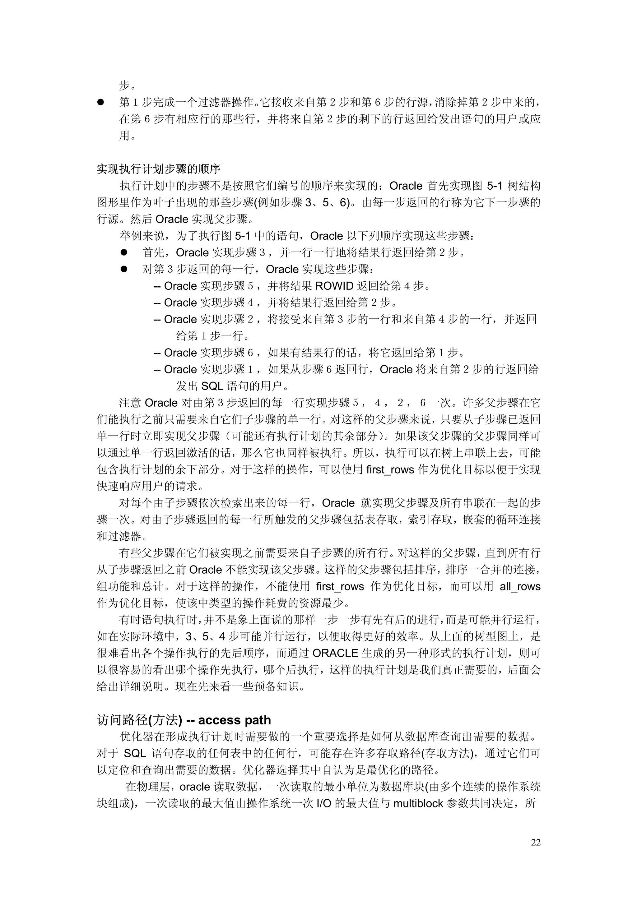 步。
  第１步完成一个过滤器操作。它接收来自第２步和第６步的行源，消除掉第２步中来的，
  在第６步有相应行的那些行，并将来自第２步的剩下的行返回给发出语句的用户或应
  用。

实现执行计划步骤的顺序
  执行计划中的步骤不是按照它们编号的顺序来实现的：Oracle 首先实现图 5-1 树结构
图形里作为叶子出现的那些步骤(例如步骤 3、5、6)。由每一步返回的行称为它下一步骤的
行源。然后 Oracle 实现父步骤。
  举例来说，为了执行图 5-1 中的语句，Oracle 以下列顺序实现这些步骤：
    首先，Oracle 实现步骤３，并一行一行地将结果行返回给第２步。
    对第３步返回的每一行，Oracle 实现这些步骤：
      -- Oracle 实现步骤５，并将结果 ROWID 返回给第４步。
      -- Oracle 实现步骤４，并将结果行返回给第２步。
      -- Oracle 实现步骤２，将接受来自第３步的一行和来自第４步的一行，并返回
           给第１步一行。
      -- Oracle 实现步骤６，如果有结果行的话，将它返回给第１步。
      -- Oracle 实现步骤１，如果从步骤６返回行，Oracle 将来自第２步的行返回给
           发出 SQL 语句的用户。
  注意 Oracle 对由第３步返回的每一行实现步骤５，４，２，６一次。许多父步骤在它
们能执行之前只需要来自它们子步骤的单一行。        对这样的父步骤来说，  只要从子步骤已返回
单一行时立即实现父步骤（可能还有执行计划的其余部分）         。如果该父步骤的父步骤同样可
以通过单一行返回激活的话，那么它也同样被执行。所以，执行可以在树上串联上去，可能
包含执行计划的余下部分。对于这样的操作，可以使用 first_rows 作为优化目标以便于实现
快速响应用户的请求。
  对每个由子步骤依次检索出来的每一行，Oracle 就实现父步骤及所有串联在一起的步
骤一次。对由子步骤返回的每一行所触发的父步骤包括表存取，索引存取，嵌套的循环连接
和过滤器。
  有些父步骤在它们被实现之前需要来自子步骤的所有行。          对这样的父步骤， 直到所有行
从子步骤返回之前 Oracle 不能实现该父步骤。这样的父步骤包括排序，排序一合并的连接，
组功能和总计。对于这样的操作，不能使用 first_rows 作为优化目标，而可以用 all_rows
作为优化目标，使该中类型的操作耗费的资源最少。
  有时语句执行时，      并不是象上面说的那样一步一步有先有后的进行，    而是可能并行运行，
如在实际环境中，3、5、4 步可能并行运行，以便取得更好的效率。从上面的树型图上，是
很难看出各个操作执行的先后顺序，而通过 ORACLE 生成的另一种形式的执行计划，则可
以很容易的看出哪个操作先执行，哪个后执行，这样的执行计划是我们真正需要的，后面会
给出详细说明。现在先来看一些预备知识。


访问路径(方法) -- access path
  优化器在形成执行计划时需要做的一个重要选择是如何从数据库查询出需要的数据。
对于 SQL 语句存取的任何表中的任何行，可能存在许多存取路径(存取方法)，通过它们可
以定位和查询出需要的数据。优化器选择其中自认为是最优化的路径。
   在物理层，oracle 读取数据，一次读取的最小单位为数据库块(由多个连续的操作系统
块组成)，一次读取的最大值由操作系统一次 I/O 的最大值与 multiblock 参数共同决定，所


                                                 22
 