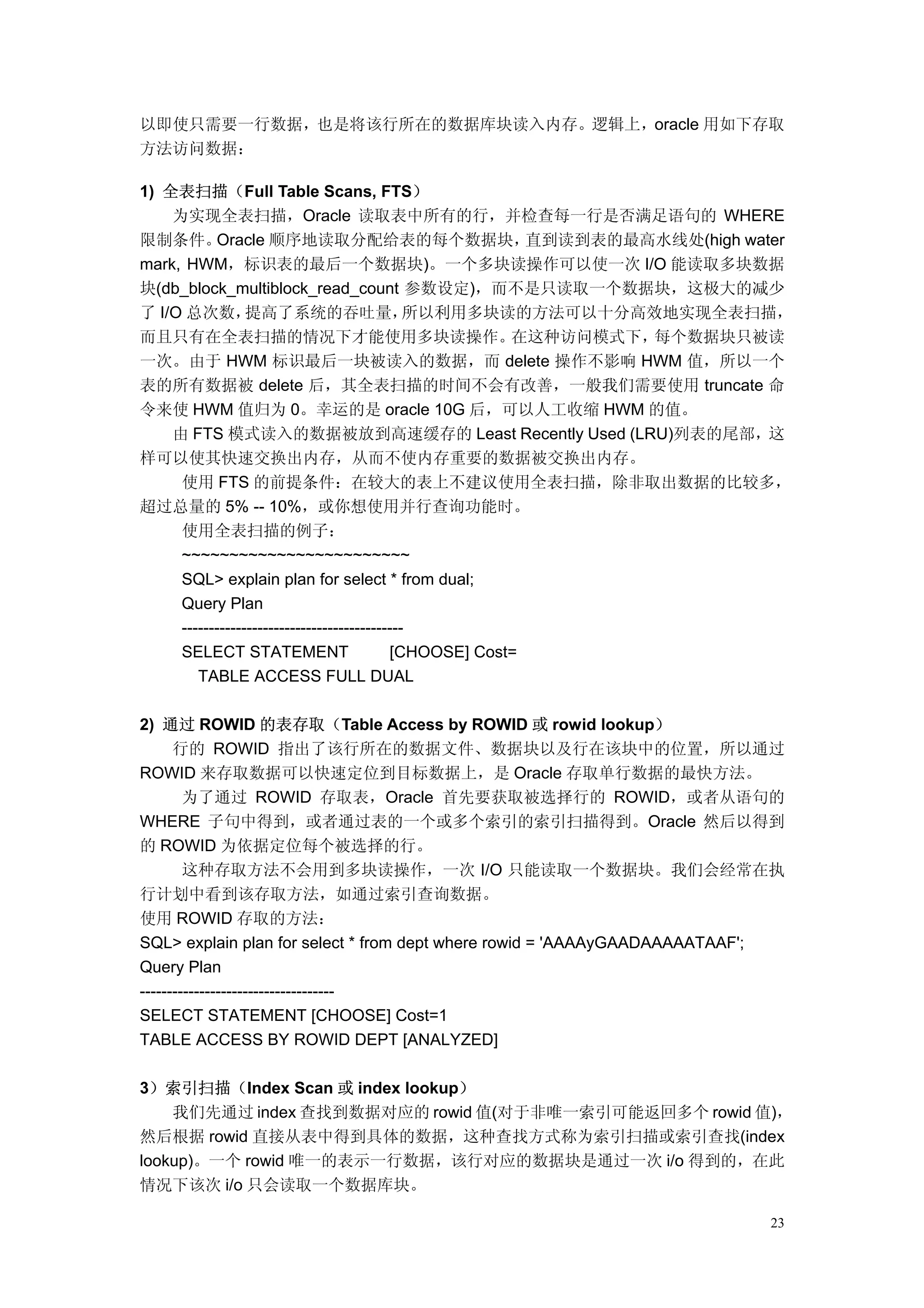 以即使只需要一行数据，也是将该行所在的数据库块读入内存。逻辑上，oracle 用如下存取
方法访问数据：

1) 全表扫描（Full Table Scans, FTS）
    为实现全表扫描，Oracle 读取表中所有的行，并检查每一行是否满足语句的 WHERE
限制条件。      Oracle 顺序地读取分配给表的每个数据块，                        直到读到表的最高水线处(high water
mark, HWM，标识表的最后一个数据块)。一个多块读操作可以使一次 I/O 能读取多块数据
块(db_block_multiblock_read_count 参数设定)，而不是只读取一个数据块，这极大的减少
了 I/O 总次数，       提高了系统的吞吐量，                   所以利用多块读的方法可以十分高效地实现全表扫描，
而且只有在全表扫描的情况下才能使用多块读操作。                                 在这种访问模式下， 每个数据块只被读
一次。由于 HWM 标识最后一块被读入的数据，而 delete 操作不影响 HWM 值，所以一个
表的所有数据被 delete 后，其全表扫描的时间不会有改善，一般我们需要使用 truncate 命
令来使 HWM 值归为 0。幸运的是 oracle 10G 后，可以人工收缩 HWM 的值。
    由 FTS 模式读入的数据被放到高速缓存的 Least Recently Used (LRU)列表的尾部，这
样可以使其快速交换出内存，从而不使内存重要的数据被交换出内存。
     使用 FTS 的前提条件：在较大的表上不建议使用全表扫描，除非取出数据的比较多，
超过总量的 5% -- 10%，或你想使用并行查询功能时。
     使用全表扫描的例子：
     ~~~~~~~~~~~~~~~~~~~~~~~~
     SQL> explain plan for select * from dual;
     Query Plan
     -----------------------------------------
     SELECT STATEMENT                      [CHOOSE] Cost=
        TABLE ACCESS FULL DUAL

2) 通过 ROWID 的表存取（Table Access by ROWID 或 rowid lookup）
      行的 ROWID 指出了该行所在的数据文件、数据块以及行在该块中的位置，所以通过
ROWID 来存取数据可以快速定位到目标数据上，是 Oracle 存取单行数据的最快方法。
        为了通过 ROWID 存取表，Oracle 首先要获取被选择行的 ROWID，或者从语句的
WHERE 子句中得到，或者通过表的一个或多个索引的索引扫描得到。Oracle 然后以得到
的 ROWID 为依据定位每个被选择的行。
        这种存取方法不会用到多块读操作，一次 I/O 只能读取一个数据块。我们会经常在执
行计划中看到该存取方法，如通过索引查询数据。
使用 ROWID 存取的方法：
SQL> explain plan for select * from dept where rowid = 'AAAAyGAADAAAAATAAF';
Query Plan
------------------------------------
SELECT STATEMENT [CHOOSE] Cost=1
TABLE ACCESS BY ROWID DEPT [ANALYZED]

3）索引扫描（Index Scan 或 index lookup）
    我们先通过 index 查找到数据对应的 rowid 值(对于非唯一索引可能返回多个 rowid 值)，
然后根据 rowid 直接从表中得到具体的数据，这种查找方式称为索引扫描或索引查找(index
lookup)。一个 rowid 唯一的表示一行数据，该行对应的数据块是通过一次 i/o 得到的，在此
情况下该次 i/o 只会读取一个数据库块。

                                                                             23
 