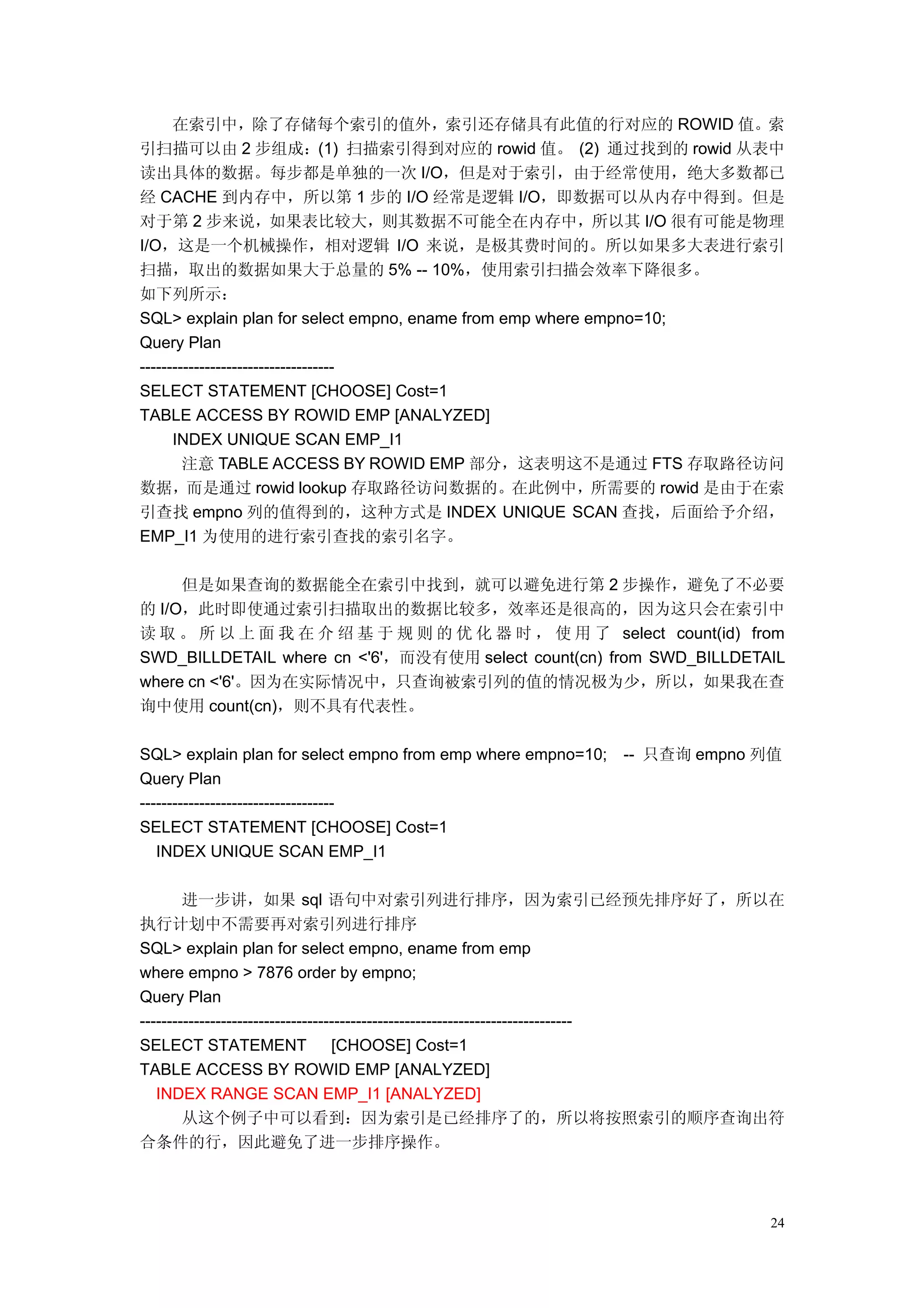 在索引中，除了存储每个索引的值外，索引还存储具有此值的行对应的 ROWID 值。索
引扫描可以由 2 步组成：(1) 扫描索引得到对应的 rowid 值。 (2) 通过找到的 rowid 从表中
读出具体的数据。每步都是单独的一次 I/O，但是对于索引，由于经常使用，绝大多数都已
经 CACHE 到内存中，所以第 1 步的 I/O 经常是逻辑 I/O，即数据可以从内存中得到。但是
对于第 2 步来说，如果表比较大，则其数据不可能全在内存中，所以其 I/O 很有可能是物理
I/O，这是一个机械操作，相对逻辑 I/O 来说，是极其费时间的。所以如果多大表进行索引
扫描，取出的数据如果大于总量的 5% -- 10%，使用索引扫描会效率下降很多。
如下列所示：
SQL> explain plan for select empno, ename from emp where empno=10;
Query Plan
------------------------------------
SELECT STATEMENT [CHOOSE] Cost=1
TABLE ACCESS BY ROWID EMP [ANALYZED]
      INDEX UNIQUE SCAN EMP_I1
        注意 TABLE ACCESS BY ROWID EMP 部分，这表明这不是通过 FTS 存取路径访问
数据，而是通过 rowid lookup 存取路径访问数据的。在此例中，所需要的 rowid 是由于在索
引查找 empno 列的值得到的，这种方式是 INDEX UNIQUE SCAN 查找，后面给予介绍，
EMP_I1 为使用的进行索引查找的索引名字。

     但是如果查询的数据能全在索引中找到，就可以避免进行第 2 步操作，避免了不必要
的 I/O，此时即使通过索引扫描取出的数据比较多，效率还是很高的，因为这只会在索引中
读 取 。 所 以 上 面 我 在 介 绍 基 于 规 则 的 优 化 器 时 ， 使 用 了 select count(id) from
SWD_BILLDETAIL where cn <'6'，而没有使用 select count(cn) from SWD_BILLDETAIL
where cn <'6'。因为在实际情况中，只查询被索引列的值的情况极为少，所以，如果我在查
询中使用 count(cn)，则不具有代表性。

SQL> explain plan for select empno from emp where empno=10;   -- 只查询 empno 列值
Query Plan
------------------------------------
SELECT STATEMENT [CHOOSE] Cost=1
   INDEX UNIQUE SCAN EMP_I1

        进一步讲，如果 sql 语句中对索引列进行排序，因为索引已经预先排序好了，所以在
执行计划中不需要再对索引列进行排序
SQL> explain plan for select empno, ename from emp
where empno > 7876 order by empno;
Query Plan
--------------------------------------------------------------------------------
SELECT STATEMENT                   [CHOOSE] Cost=1
TABLE ACCESS BY ROWID EMP [ANALYZED]
   INDEX RANGE SCAN EMP_I1 [ANALYZED]
        从这个例子中可以看到：因为索引是已经排序了的，所以将按照索引的顺序查询出符
合条件的行，因此避免了进一步排序操作。



                                                                              24
 