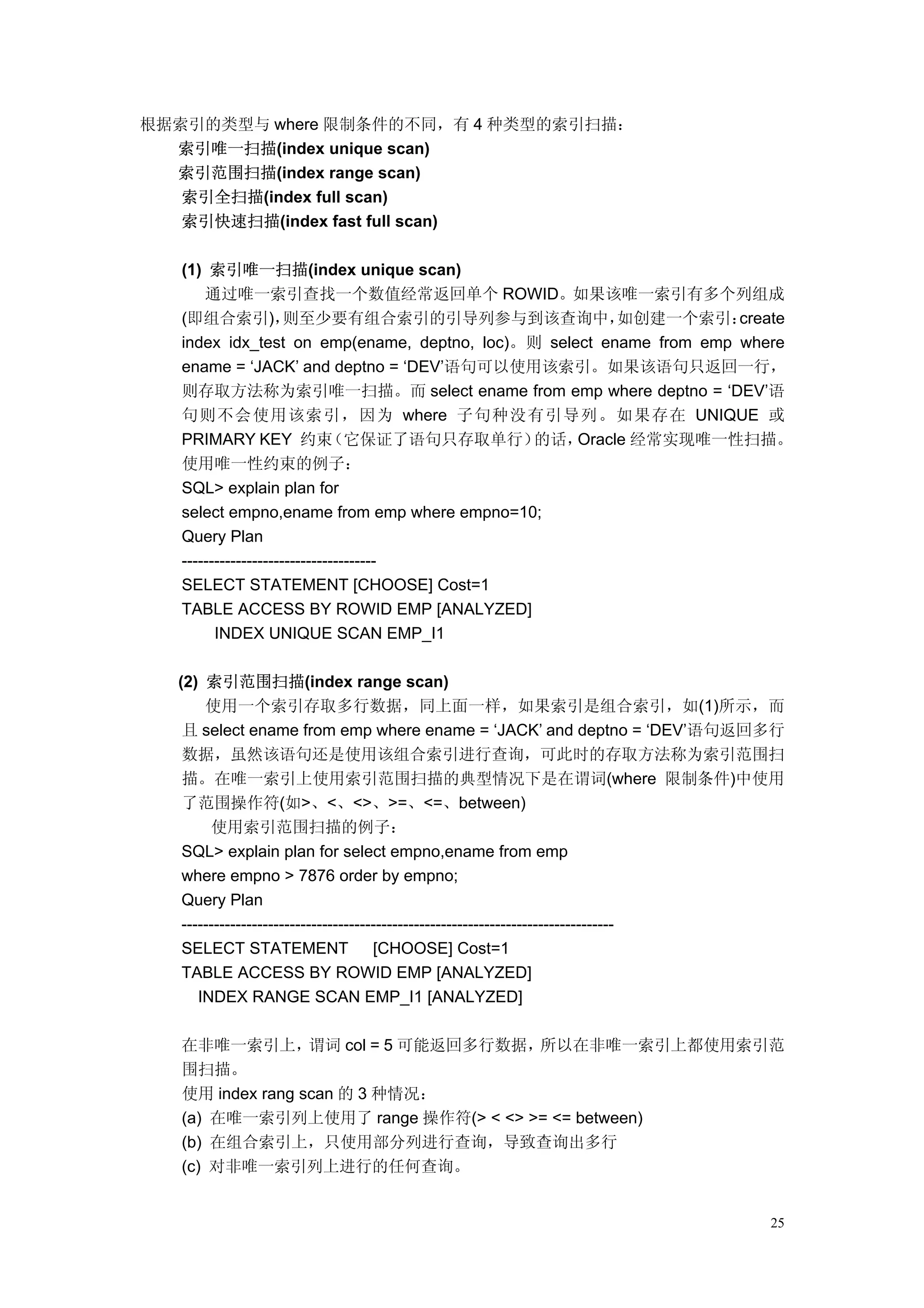 根据索引的类型与 where 限制条件的不同，有 4 种类型的索引扫描：
  索引唯一扫描(index unique scan)
  索引范围扫描(index range scan)
   索引全扫描(index full scan)
   索引快速扫描(index fast full scan)

   (1) 索引唯一扫描(index unique scan)
       通过唯一索引查找一个数值经常返回单个 ROWID。如果该唯一索引有多个列组成
   (即组合索引)，           则至少要有组合索引的引导列参与到该查询中，             如创建一个索引：     create
   index idx_test on emp(ename, deptno, loc)。则 select ename from emp where
   ename = ‘JACK’ and deptno = ‘DEV’语句可以使用该索引。如果该语句只返回一行，
   则存取方法称为索引唯一扫描。而 select ename from emp where deptno = ‘DEV’语
   句则不会使用该索引，因为 where 子句种没有引导列。如果存在 UNIQUE 或
   PRIMARY KEY 约束             （它保证了语句只存取单行）   的话，  Oracle 经常实现唯一性扫描。
   使用唯一性约束的例子：
   SQL> explain plan for
   select empno,ename from emp where empno=10;
   Query Plan
   ------------------------------------
   SELECT STATEMENT [CHOOSE] Cost=1
   TABLE ACCESS BY ROWID EMP [ANALYZED]
         INDEX UNIQUE SCAN EMP_I1

  (2) 索引范围扫描(index range scan)
       使用一个索引存取多行数据，同上面一样，如果索引是组合索引，如(1)所示，而
   且 select ename from emp where ename = ‘JACK’ and deptno = ‘DEV’语句返回多行
   数据，虽然该语句还是使用该组合索引进行查询，可此时的存取方法称为索引范围扫
   描。在唯一索引上使用索引范围扫描的典型情况下是在谓词(where 限制条件)中使用
   了范围操作符(如>、<、<>、>=、<=、between)
        使用索引范围扫描的例子：
   SQL> explain plan for select empno,ename from emp
   where empno > 7876 order by empno;
   Query Plan
   --------------------------------------------------------------------------------
   SELECT STATEMENT                   [CHOOSE] Cost=1
   TABLE ACCESS BY ROWID EMP [ANALYZED]
      INDEX RANGE SCAN EMP_I1 [ANALYZED]

   在非唯一索引上，       谓词 col = 5 可能返回多行数据，所以在非唯一索引上都使用索引范
   围扫描。
   使用 index rang scan 的 3 种情况：
   (a) 在唯一索引列上使用了 range 操作符(> < <> >= <= between)
   (b) 在组合索引上，只使用部分列进行查询，导致查询出多行
   (c) 对非唯一索引列上进行的任何查询。


                                                                                 25
 