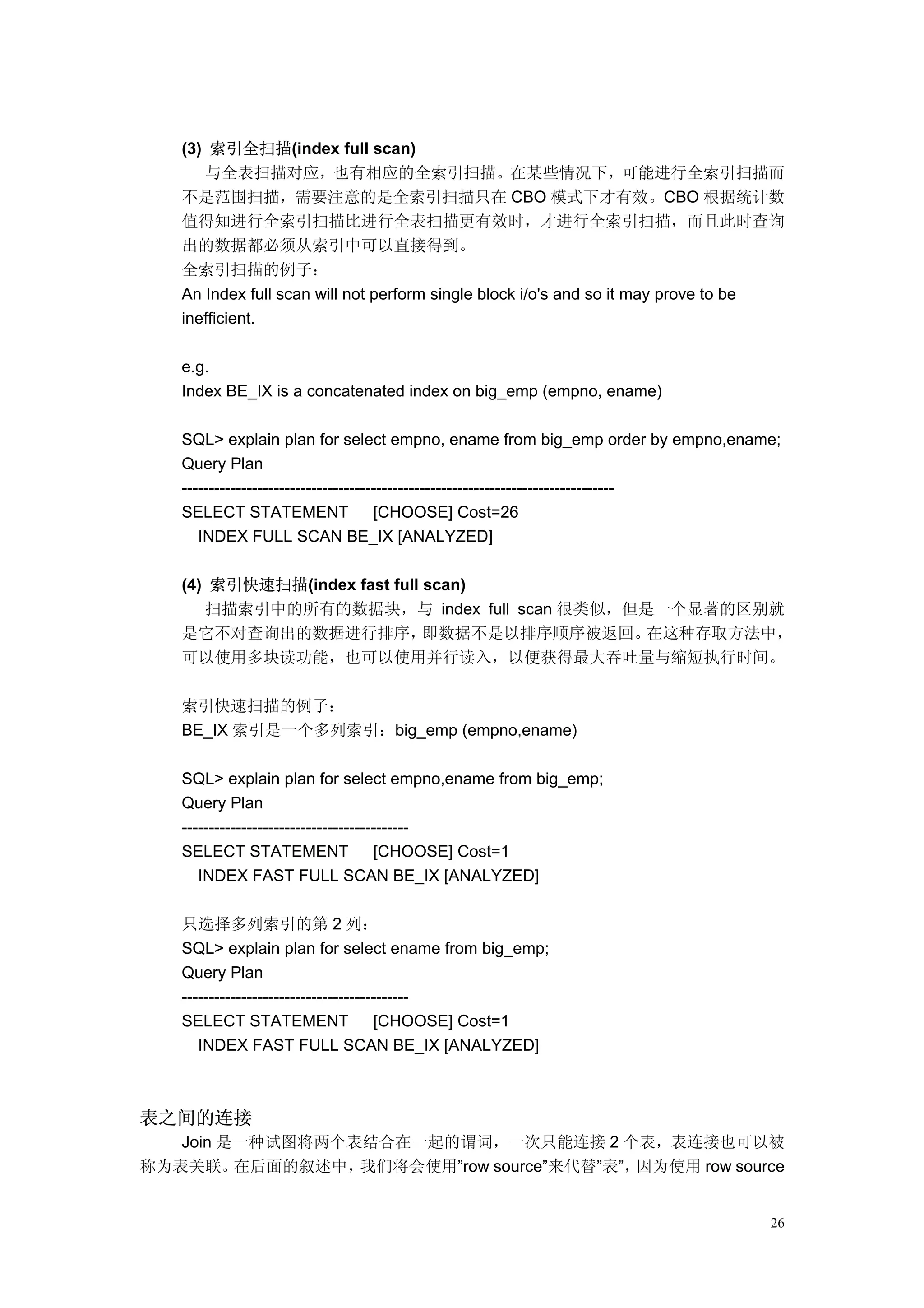 (3) 索引全扫描(index full scan)
      与全表扫描对应，也有相应的全索引扫描。在某些情况下，可能进行全索引扫描而
   不是范围扫描，需要注意的是全索引扫描只在 CBO 模式下才有效。CBO 根据统计数
   值得知进行全索引扫描比进行全表扫描更有效时，才进行全索引扫描，而且此时查询
   出的数据都必须从索引中可以直接得到。
   全索引扫描的例子：
   An Index full scan will not perform single block i/o's and so it may prove to be
   inefficient.

   e.g.
   Index BE_IX is a concatenated index on big_emp (empno, ename)

   SQL> explain plan for select empno, ename from big_emp order by empno,ename;
   Query Plan
   --------------------------------------------------------------------------------
   SELECT STATEMENT                   [CHOOSE] Cost=26
      INDEX FULL SCAN BE_IX [ANALYZED]

   (4) 索引快速扫描(index fast full scan)
      扫描索引中的所有的数据块，与 index full scan 很类似，但是一个显著的区别就
   是它不对查询出的数据进行排序，            即数据不是以排序顺序被返回。在这种存取方法中，
   可以使用多块读功能，也可以使用并行读入，以便获得最大吞吐量与缩短执行时间。

   索引快速扫描的例子：
   BE_IX 索引是一个多列索引：big_emp (empno,ename)

   SQL> explain plan for select empno,ename from big_emp;
   Query Plan
   ------------------------------------------
   SELECT STATEMENT                   [CHOOSE] Cost=1
      INDEX FAST FULL SCAN BE_IX [ANALYZED]

   只选择多列索引的第 2 列：
   SQL> explain plan for select ename from big_emp;
   Query Plan
   ------------------------------------------
   SELECT STATEMENT                   [CHOOSE] Cost=1
      INDEX FAST FULL SCAN BE_IX [ANALYZED]



表之间的连接
   Join 是一种试图将两个表结合在一起的谓词，一次只能连接 2 个表，表连接也可以被
称为表关联。   在后面的叙述中，我们将会使用”row source”来代替”表”，因为使用 row source


                                                                                 26
 