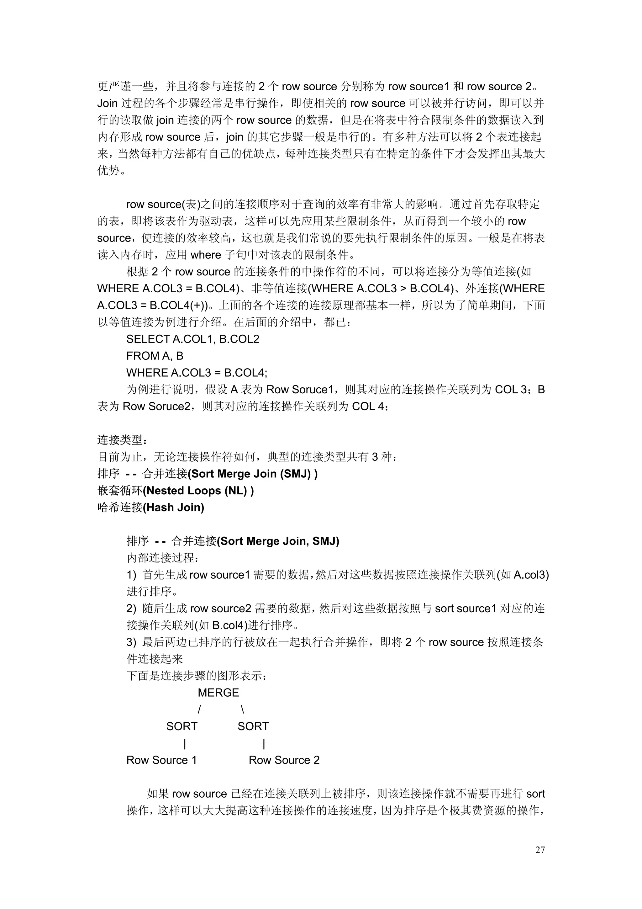更严谨一些，并且将参与连接的 2 个 row source 分别称为 row source1 和 row source 2。
Join 过程的各个步骤经常是串行操作，即使相关的 row source 可以被并行访问，即可以并
行的读取做 join 连接的两个 row source 的数据，但是在将表中符合限制条件的数据读入到
内存形成 row source 后，join 的其它步骤一般是串行的。有多种方法可以将 2 个表连接起
来，  当然每种方法都有自己的优缺点，       每种连接类型只有在特定的条件下才会发挥出其最大
优势。

     row source(表)之间的连接顺序对于查询的效率有非常大的影响。通过首先存取特定
的表，即将该表作为驱动表，这样可以先应用某些限制条件，从而得到一个较小的 row
source，使连接的效率较高，这也就是我们常说的要先执行限制条件的原因。一般是在将表
读入内存时，应用 where 子句中对该表的限制条件。
     根据 2 个 row source 的连接条件的中操作符的不同，可以将连接分为等值连接(如
WHERE A.COL3 = B.COL4)、非等值连接(WHERE A.COL3 > B.COL4)、外连接(WHERE
A.COL3 = B.COL4(+))。上面的各个连接的连接原理都基本一样，所以为了简单期间，下面
以等值连接为例进行介绍。在后面的介绍中，都已：
     SELECT A.COL1, B.COL2
     FROM A, B
     WHERE A.COL3 = B.COL4;
     为例进行说明，假设 A 表为 Row Soruce1，则其对应的连接操作关联列为 COL 3；B
表为 Row Soruce2，则其对应的连接操作关联列为 COL 4；

连接类型：
目前为止，无论连接操作符如何，典型的连接类型共有 3 种：
排序 - - 合并连接(Sort Merge Join (SMJ) )
嵌套循环(Nested Loops (NL) )
哈希连接(Hash Join)

    排序 - - 合并连接(Sort Merge Join, SMJ)
    内部连接过程：
    1) 首先生成 row source1 需要的数据，      然后对这些数据按照连接操作关联列(如 A.col3)
    进行排序。
    2) 随后生成 row source2 需要的数据，       然后对这些数据按照与 sort source1 对应的连
    接操作关联列(如 B.col4)进行排序。
    3) 最后两边已排序的行被放在一起执行合并操作，即将 2 个 row source 按照连接条
    件连接起来
    下面是连接步骤的图形表示：
                 MERGE
                 /     
          SORT        SORT
             |             |
    Row Source 1         Row Source 2

      如果 row source 已经在连接关联列上被排序，则该连接操作就不需要再进行 sort
    操作，这样可以大大提高这种连接操作的连接速度，      因为排序是个极其费资源的操作，


                                                               27
 