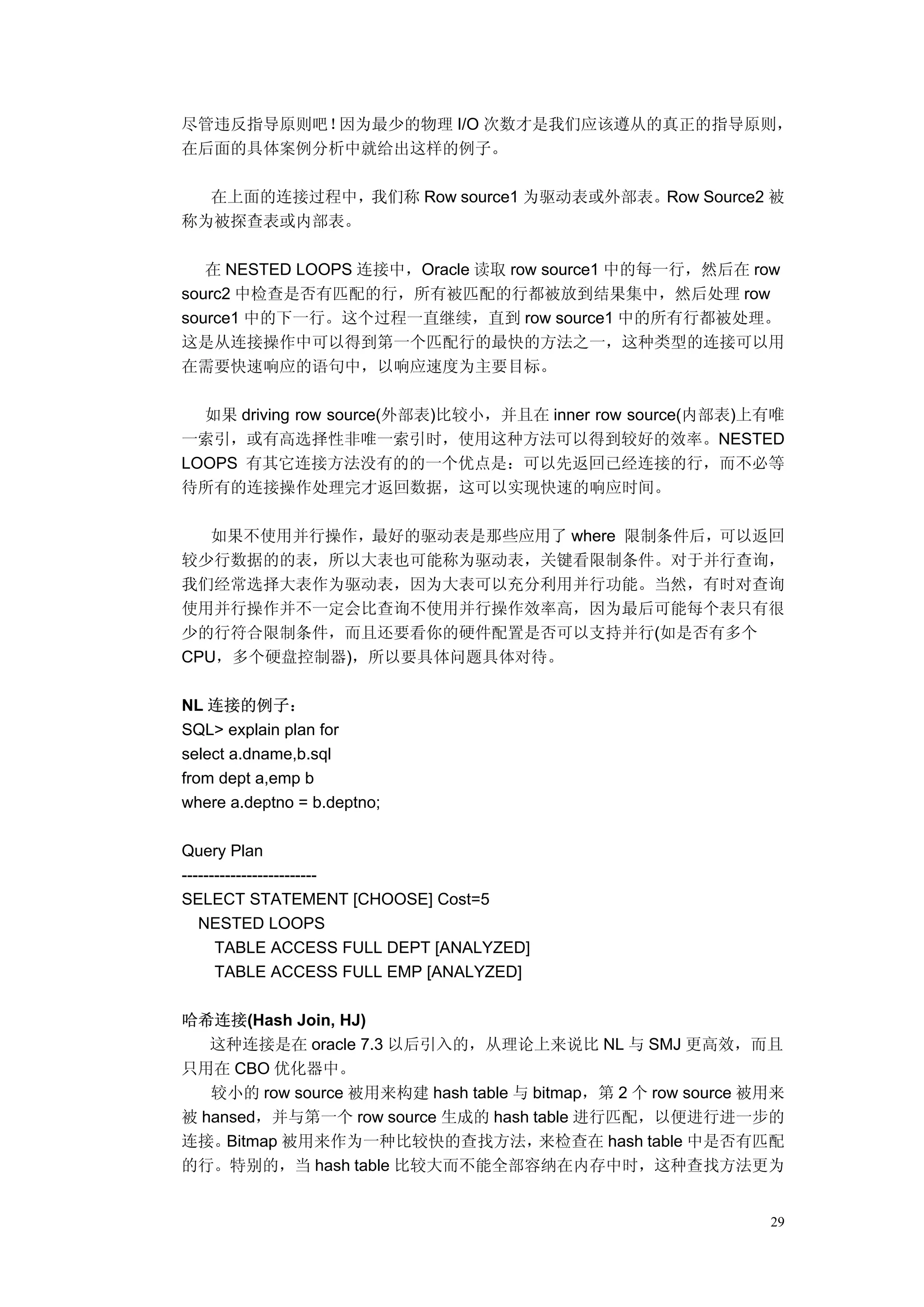 尽管违反指导原则吧！因为最少的物理 I/O 次数才是我们应该遵从的真正的指导原则，
在后面的具体案例分析中就给出这样的例子。

  在上面的连接过程中，我们称 Row source1 为驱动表或外部表。Row Source2 被
称为被探查表或内部表。

   在 NESTED LOOPS 连接中，Oracle 读取 row source1 中的每一行，然后在 row
sourc2 中检查是否有匹配的行，所有被匹配的行都被放到结果集中，然后处理 row
source1 中的下一行。这个过程一直继续，直到 row source1 中的所有行都被处理。
这是从连接操作中可以得到第一个匹配行的最快的方法之一，这种类型的连接可以用
在需要快速响应的语句中，以响应速度为主要目标。

  如果 driving row source(外部表)比较小，并且在 inner row source(内部表)上有唯
一索引，或有高选择性非唯一索引时，使用这种方法可以得到较好的效率。NESTED
LOOPS 有其它连接方法没有的的一个优点是：可以先返回已经连接的行，而不必等
待所有的连接操作处理完才返回数据，这可以实现快速的响应时间。

   如果不使用并行操作，最好的驱动表是那些应用了 where 限制条件后，可以返回
较少行数据的的表，所以大表也可能称为驱动表，关键看限制条件。对于并行查询，
我们经常选择大表作为驱动表，因为大表可以充分利用并行功能。当然，有时对查询
使用并行操作并不一定会比查询不使用并行操作效率高，因为最后可能每个表只有很
少的行符合限制条件，而且还要看你的硬件配置是否可以支持并行(如是否有多个
CPU，多个硬盘控制器)，所以要具体问题具体对待。

NL 连接的例子：
SQL> explain plan for
select a.dname,b.sql
from dept a,emp b
where a.deptno = b.deptno;

Query Plan
-------------------------
SELECT STATEMENT [CHOOSE] Cost=5
   NESTED LOOPS
      TABLE ACCESS FULL DEPT [ANALYZED]
      TABLE ACCESS FULL EMP [ANALYZED]

哈希连接(Hash Join, HJ)
   这种连接是在 oracle 7.3 以后引入的，从理论上来说比 NL 与 SMJ 更高效，而且
只用在 CBO 优化器中。
   较小的 row source 被用来构建 hash table 与 bitmap，第 2 个 row source 被用来
被 hansed，并与第一个 row source 生成的 hash table 进行匹配，以便进行进一步的
连接。  Bitmap 被用来作为一种比较快的查找方法，          来检查在 hash table 中是否有匹配
的行。特别的，当 hash table 比较大而不能全部容纳在内存中时，这种查找方法更为


                                                              29
 