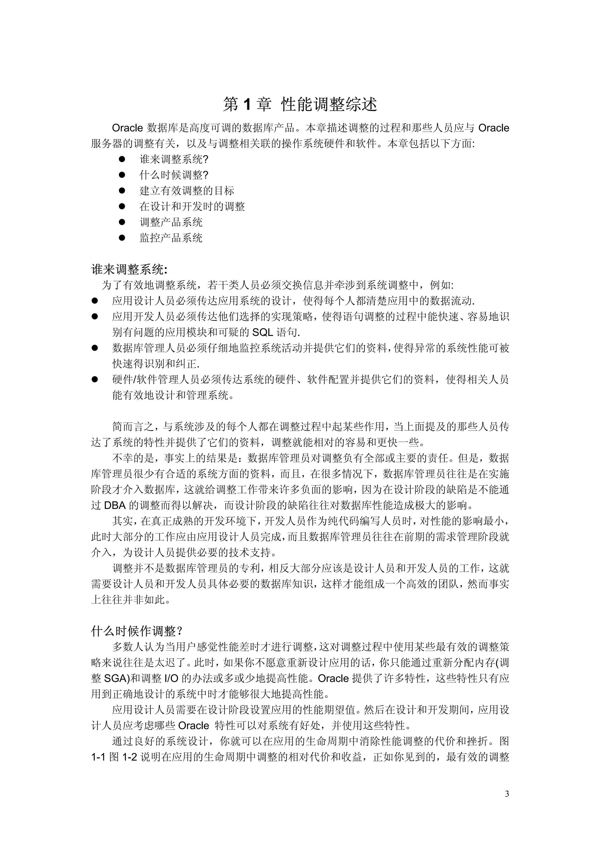 第 1 章 性能调整综述
  Oracle 数据库是高度可调的数据库产品。本章描述调整的过程和那些人员应与 Oracle
服务器的调整有关，以及与调整相关联的操作系统硬件和软件。本章包括以下方面:
       谁来调整系统?
       什么时候调整?
       建立有效调整的目标
       在设计和开发时的调整
       调整产品系统
       监控产品系统


谁来调整系统:
 为了有效地调整系统，若干类人员必须交换信息并牵涉到系统调整中，例如:
  应用设计人员必须传达应用系统的设计，使得每个人都清楚应用中的数据流动.
  应用开发人员必须传达他们选择的实现策略，  使得语句调整的过程中能快速、容易地识
  别有问题的应用模块和可疑的 SQL 语句.
  数据库管理人员必须仔细地监控系统活动并提供它们的资料，  使得异常的系统性能可被
  快速得识别和纠正.
  硬件/软件管理人员必须传达系统的硬件、软件配置并提供它们的资料，使得相关人员
  能有效地设计和管理系统。

   简而言之， 与系统涉及的每个人都在调整过程中起某些作用， 当上面提及的那些人员传
达了系统的特性并提供了它们的资料，调整就能相对的容易和更快一些。
   不幸的是，事实上的结果是：数据库管理员对调整负有全部或主要的责任。但是，数据
库管理员很少有合适的系统方面的资料，而且，在很多情况下，数据库管理员往往是在实施
阶段才介入数据库，  这就给调整工作带来许多负面的影响， 因为在设计阶段的缺陷是不能通
过 DBA 的调整而得以解决，而设计阶段的缺陷往往对数据库性能造成极大的影响。
   其实， 在真正成熟的开发环境下，开发人员作为纯代码编写人员时， 对性能的影响最小，
此时大部分的工作应由应用设计人员完成，   而且数据库管理员往往在前期的需求管理阶段就
介入，为设计人员提供必要的技术支持。
   调整并不是数据库管理员的专利，  相反大部分应该是设计人员和开发人员的工作，这就
需要设计人员和开发人员具体必要的数据库知识，   这样才能组成一个高效的团队，然而事实
上往往并非如此。


什么时候作调整？
    多数人认为当用户感觉性能差时才进行调整，   这对调整过程中使用某些最有效的调整策
略来说往往是太迟了。     此时，如果你不愿意重新设计应用的话，    你只能通过重新分配内存(调
整 SGA)和调整 I/O 的办法或多或少地提高性能。Oracle 提供了许多特性，这些特性只有应
用到正确地设计的系统中时才能够很大地提高性能。
    应用设计人员需要在设计阶段设置应用的性能期望值。       然后在设计和开发期间，应用设
计人员应考虑哪些 Oracle 特性可以对系统有好处，并使用这些特性。
    通过良好的系统设计，你就可以在应用的生命周期中消除性能调整的代价和挫折。图
1-1 图 1-2 说明在应用的生命周期中调整的相对代价和收益，正如你见到的，最有效的调整


                                                 3
 