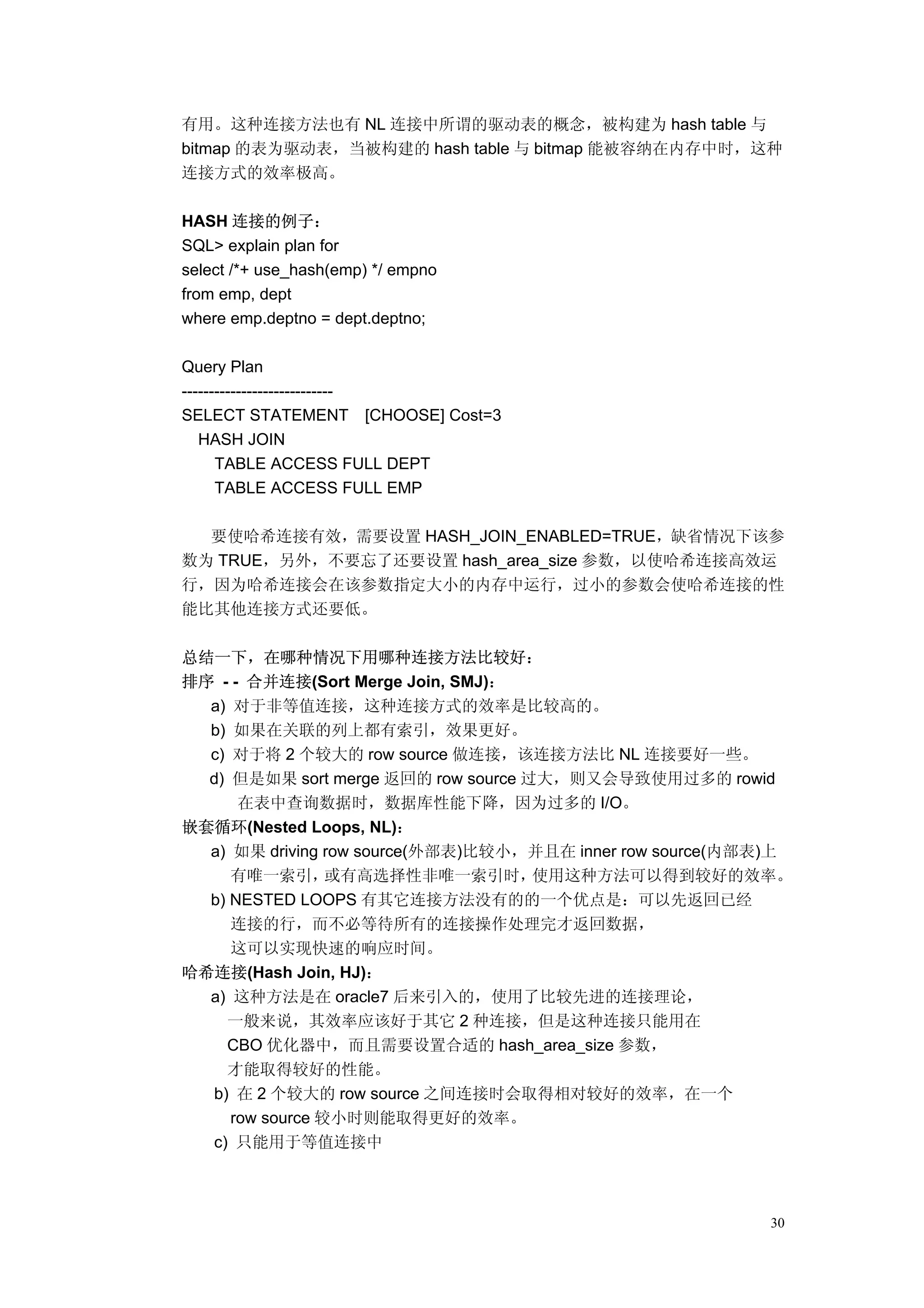 有用。这种连接方法也有 NL 连接中所谓的驱动表的概念，被构建为 hash table 与
bitmap 的表为驱动表，当被构建的 hash table 与 bitmap 能被容纳在内存中时，这种
连接方式的效率极高。

HASH 连接的例子：
SQL> explain plan for
select /*+ use_hash(emp) */ empno
from emp, dept
where emp.deptno = dept.deptno;

Query Plan
----------------------------
SELECT STATEMENT [CHOOSE] Cost=3
   HASH JOIN
      TABLE ACCESS FULL DEPT
      TABLE ACCESS FULL EMP

  要使哈希连接有效，需要设置 HASH_JOIN_ENABLED=TRUE，缺省情况下该参
数为 TRUE，另外，不要忘了还要设置 hash_area_size 参数，以使哈希连接高效运
行，因为哈希连接会在该参数指定大小的内存中运行，过小的参数会使哈希连接的性
能比其他连接方式还要低。

总结一下，在哪种情况下用哪种连接方法比较好：
排序 - - 合并连接(Sort Merge Join, SMJ)：
  a) 对于非等值连接，这种连接方式的效率是比较高的。
  b) 如果在关联的列上都有索引，效果更好。
  c) 对于将 2 个较大的 row source 做连接，该连接方法比 NL 连接要好一些。
  d) 但是如果 sort merge 返回的 row source 过大，则又会导致使用过多的 rowid
      在表中查询数据时，数据库性能下降，因为过多的 I/O。
嵌套循环(Nested Loops, NL)：
  a) 如果 driving row source(外部表)比较小，并且在 inner row source(内部表)上
     有唯一索引，      或有高选择性非唯一索引时，       使用这种方法可以得到较好的效率。
  b) NESTED LOOPS 有其它连接方法没有的的一个优点是：可以先返回已经
     连接的行，而不必等待所有的连接操作处理完才返回数据，
     这可以实现快速的响应时间。
哈希连接(Hash Join, HJ)：
  a) 这种方法是在 oracle7 后来引入的，使用了比较先进的连接理论，
    一般来说，其效率应该好于其它 2 种连接，但是这种连接只能用在
    CBO 优化器中，而且需要设置合适的 hash_area_size 参数，
    才能取得较好的性能。
  b) 在 2 个较大的 row source 之间连接时会取得相对较好的效率，在一个
     row source 较小时则能取得更好的效率。
  c) 只能用于等值连接中



                                                          30
 