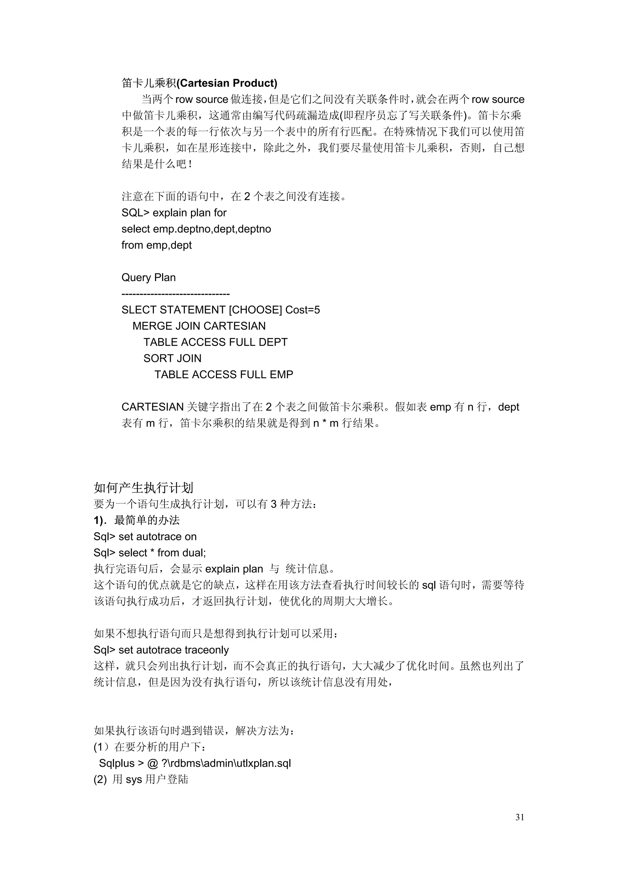 笛卡儿乘积(Cartesian Product)
       当两个 row source 做连接， 但是它们之间没有关联条件时，就会在两个 row source
     中做笛卡儿乘积，这通常由编写代码疏漏造成(即程序员忘了写关联条件)。笛卡尔乘
     积是一个表的每一行依次与另一个表中的所有行匹配。在特殊情况下我们可以使用笛
     卡儿乘积，如在星形连接中，除此之外，我们要尽量使用笛卡儿乘积，否则，自己想
     结果是什么吧！

     注意在下面的语句中，在 2 个表之间没有连接。
     SQL> explain plan for
     select emp.deptno,dept,deptno
     from emp,dept

     Query Plan
     ------------------------------
     SLECT STATEMENT [CHOOSE] Cost=5
        MERGE JOIN CARTESIAN
           TABLE ACCESS FULL DEPT
           SORT JOIN
              TABLE ACCESS FULL EMP

     CARTESIAN 关键字指出了在 2 个表之间做笛卡尔乘积。假如表 emp 有 n 行，dept
     表有 m 行，笛卡尔乘积的结果就是得到 n * m 行结果。




如何产生执行计划
要为一个语句生成执行计划，可以有 3 种方法：
1)．最简单的办法
Sql> set autotrace on
Sql> select * from dual;
执行完语句后，会显示 explain plan 与 统计信息。
这个语句的优点就是它的缺点，这样在用该方法查看执行时间较长的 sql 语句时，需要等待
该语句执行成功后，才返回执行计划，使优化的周期大大增长。

如果不想执行语句而只是想得到执行计划可以采用：
Sql> set autotrace traceonly
这样，就只会列出执行计划，而不会真正的执行语句，大大减少了优化时间。虽然也列出了
统计信息，但是因为没有执行语句，所以该统计信息没有用处，



如果执行该语句时遇到错误，解决方法为：
(1）在要分析的用户下：
 Sqlplus > @ ?rdbmsadminutlxplan.sql
(2) 用 sys 用户登陆


                                                       31
 