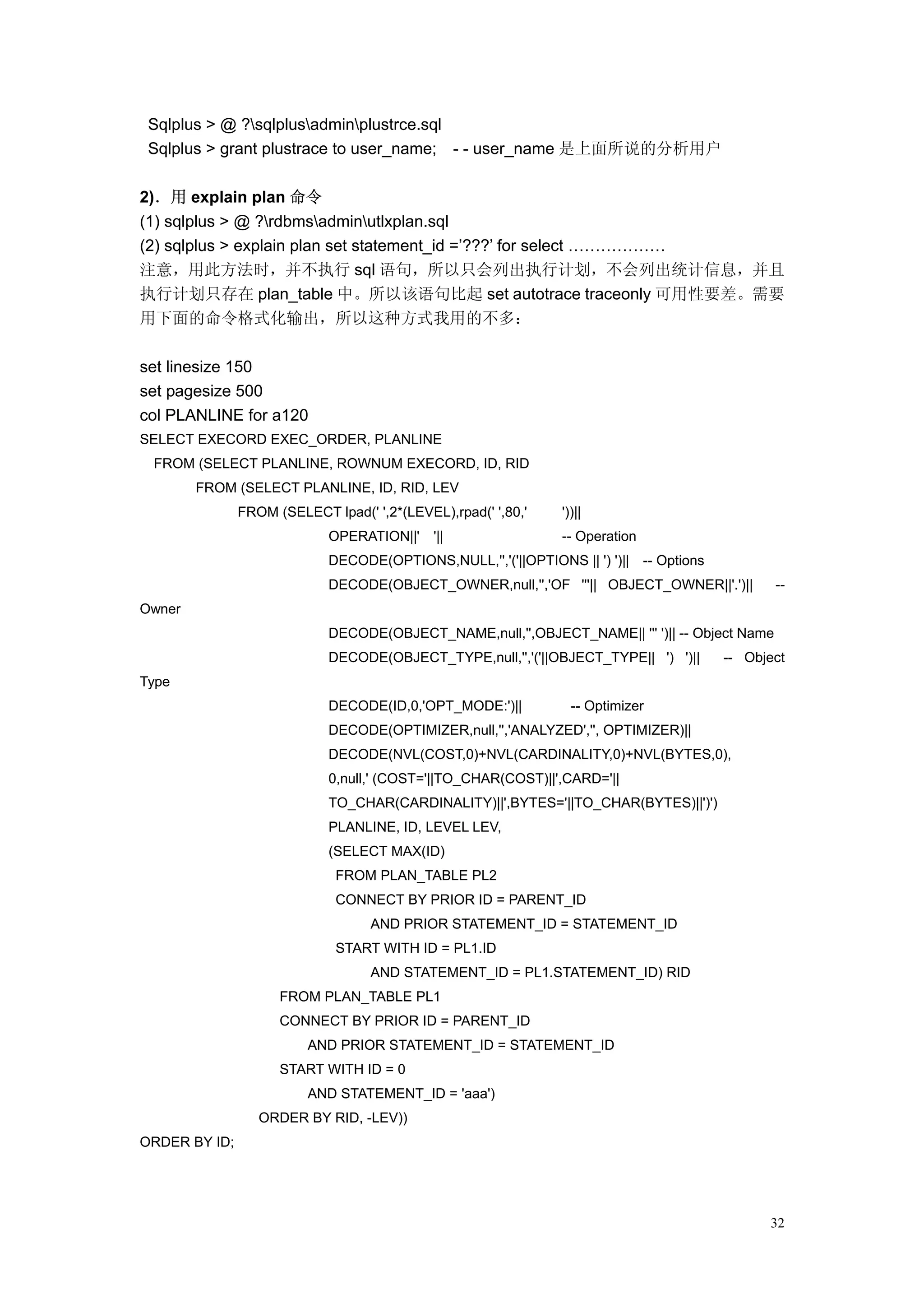 Sqlplus > @ ?sqlplusadminplustrce.sql
 Sqlplus > grant plustrace to user_name; - - user_name 是上面所说的分析用户

2)．用 explain plan 命令
(1) sqlplus > @ ?rdbmsadminutlxplan.sql
(2) sqlplus > explain plan set statement_id =’???’ for select ………………
注意，用此方法时，并不执行 sql 语句，所以只会列出执行计划，不会列出统计信息，并且
执行计划只存在 plan_table 中。所以该语句比起 set autotrace traceonly 可用性要差。需要
用下面的命令格式化输出，所以这种方式我用的不多：

set linesize 150
set pagesize 500
col PLANLINE for a120
SELECT EXECORD EXEC_ORDER, PLANLINE
 FROM (SELECT PLANLINE, ROWNUM EXECORD, ID, RID
        FROM (SELECT PLANLINE, ID, RID, LEV
               FROM (SELECT lpad(' ',2*(LEVEL),rpad(' ',80,'    '))||
                             OPERATION||'    '||                -- Operation
                             DECODE(OPTIONS,NULL,'','('||OPTIONS || ') ')|| -- Options
                             DECODE(OBJECT_OWNER,null,'','OF '''|| OBJECT_OWNER||'.')||         --
Owner
                             DECODE(OBJECT_NAME,null,'',OBJECT_NAME|| ''' ')|| -- Object Name
                             DECODE(OBJECT_TYPE,null,'','('||OBJECT_TYPE|| ') ')||       -- Object
Type
                             DECODE(ID,0,'OPT_MODE:')||           -- Optimizer
                             DECODE(OPTIMIZER,null,'','ANALYZED','', OPTIMIZER)||
                             DECODE(NVL(COST,0)+NVL(CARDINALITY,0)+NVL(BYTES,0),
                             0,null,' (COST='||TO_CHAR(COST)||',CARD='||
                             TO_CHAR(CARDINALITY)||',BYTES='||TO_CHAR(BYTES)||')')
                             PLANLINE, ID, LEVEL LEV,
                             (SELECT MAX(ID)
                              FROM PLAN_TABLE PL2
                              CONNECT BY PRIOR ID = PARENT_ID
                                   AND PRIOR STATEMENT_ID = STATEMENT_ID
                              START WITH ID = PL1.ID
                                   AND STATEMENT_ID = PL1.STATEMENT_ID) RID
                     FROM PLAN_TABLE PL1
                     CONNECT BY PRIOR ID = PARENT_ID
                         AND PRIOR STATEMENT_ID = STATEMENT_ID
                     START WITH ID = 0
                         AND STATEMENT_ID = 'aaa')
                  ORDER BY RID, -LEV))
ORDER BY ID;




                                                                                               32
 