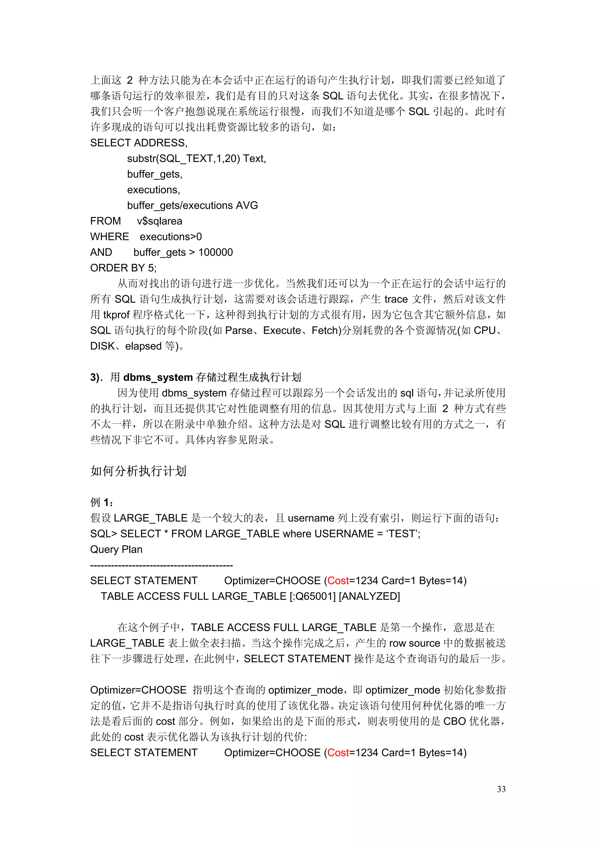 上面这 2 种方法只能为在本会话中正在运行的语句产生执行计划，即我们需要已经知道了
哪条语句运行的效率很差，我们是有目的只对这条 SQL 语句去优化。其实，在很多情况下，
我们只会听一个客户抱怨说现在系统运行很慢，而我们不知道是哪个 SQL 引起的。此时有
许多现成的语句可以找出耗费资源比较多的语句，如：
SELECT ADDRESS,
       substr(SQL_TEXT,1,20) Text,
       buffer_gets,
       executions,
       buffer_gets/executions AVG
FROM      v$sqlarea
WHERE executions>0
AND      buffer_gets > 100000
ORDER BY 5;
     从而对找出的语句进行进一步优化。当然我们还可以为一个正在运行的会话中运行的
所有 SQL 语句生成执行计划，这需要对该会话进行跟踪，产生 trace 文件，然后对该文件
用 tkprof 程序格式化一下，这种得到执行计划的方式很有用，因为它包含其它额外信息，如
SQL 语句执行的每个阶段(如 Parse、Execute、Fetch)分别耗费的各个资源情况(如 CPU、
DISK、elapsed 等)。

3)．用 dbms_system 存储过程生成执行计划
    因为使用 dbms_system 存储过程可以跟踪另一个会话发出的 sql 语句，并记录所使用
的执行计划，而且还提供其它对性能调整有用的信息。因其使用方式与上面 2 种方式有些
不太一样，所以在附录中单独介绍。这种方法是对 SQL 进行调整比较有用的方式之一，有
些情况下非它不可。具体内容参见附录。


如何分析执行计划

例 1：
假设 LARGE_TABLE 是一个较大的表，且 username 列上没有索引，则运行下面的语句：
SQL> SELECT * FROM LARGE_TABLE where USERNAME = ‘TEST’;
Query Plan
-----------------------------------------
SELECT STATEMENT                      Optimizer=CHOOSE (Cost=1234 Card=1 Bytes=14)
   TABLE ACCESS FULL LARGE_TABLE [:Q65001] [ANALYZED]

    在这个例子中，TABLE ACCESS FULL LARGE_TABLE 是第一个操作，意思是在
LARGE_TABLE 表上做全表扫描。当这个操作完成之后，产生的 row source 中的数据被送
往下一步骤进行处理，在此例中，SELECT STATEMENT 操作是这个查询语句的最后一步。

Optimizer=CHOOSE 指明这个查询的 optimizer_mode，即 optimizer_mode 初始化参数指
定的值，    它并不是指语句执行时真的使用了该优化器。            决定该语句使用何种优化器的唯一方
法是看后面的 cost 部分。例如，如果给出的是下面的形式，则表明使用的是 CBO 优化器，
此处的 cost 表示优化器认为该执行计划的代价:
SELECT STATEMENT    Optimizer=CHOOSE (Cost=1234 Card=1 Bytes=14)


                                                                                33
 