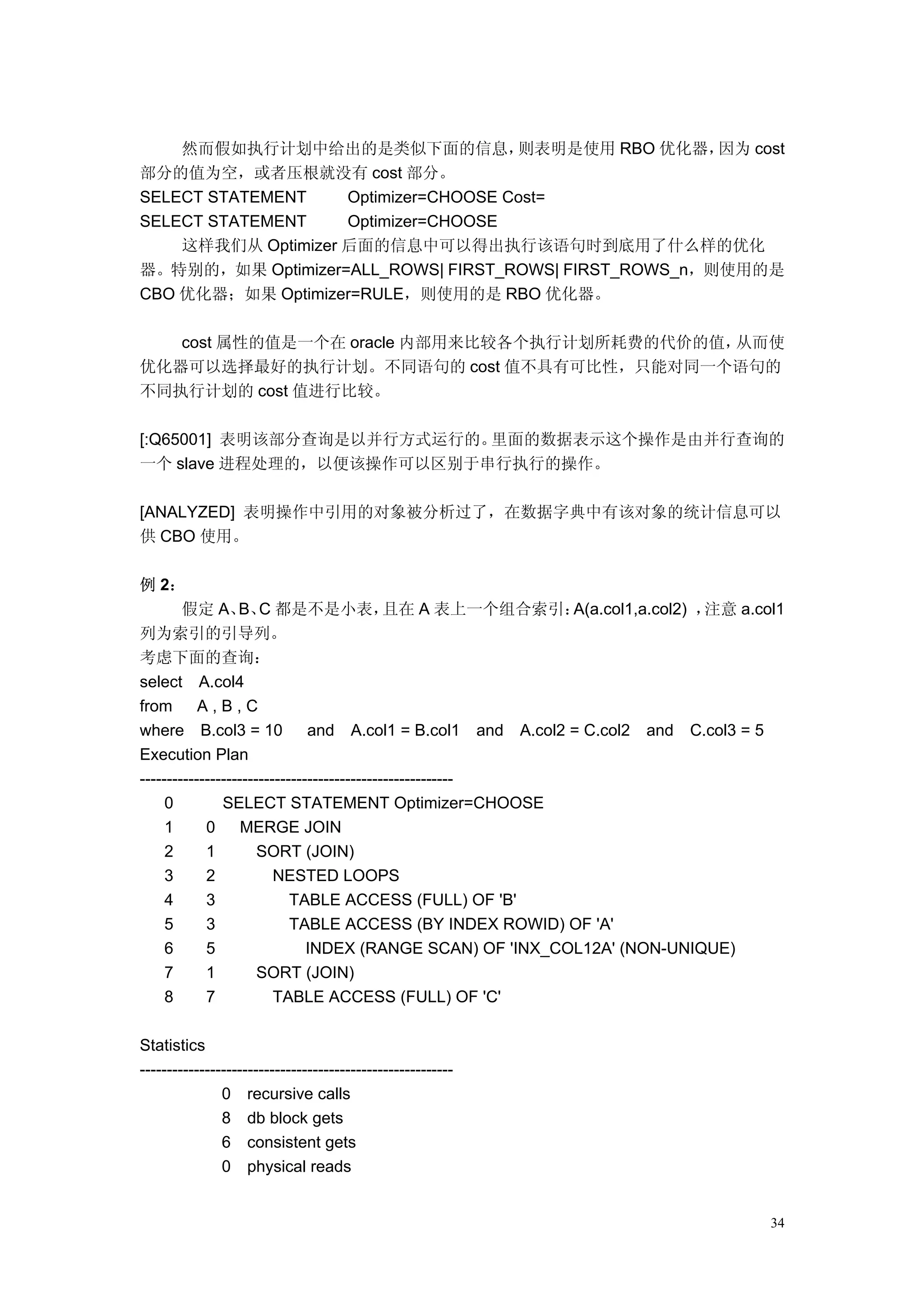 然而假如执行计划中给出的是类似下面的信息，             则表明是使用 RBO 优化器，  因为 cost
部分的值为空，或者压根就没有 cost 部分。
SELECT STATEMENT    Optimizer=CHOOSE Cost=
SELECT STATEMENT    Optimizer=CHOOSE
    这样我们从 Optimizer 后面的信息中可以得出执行该语句时到底用了什么样的优化
器。特别的，如果 Optimizer=ALL_ROWS| FIRST_ROWS| FIRST_ROWS_n，则使用的是
CBO 优化器；如果 Optimizer=RULE，则使用的是 RBO 优化器。

   cost 属性的值是一个在 oracle 内部用来比较各个执行计划所耗费的代价的值，从而使
优化器可以选择最好的执行计划。不同语句的 cost 值不具有可比性，只能对同一个语句的
不同执行计划的 cost 值进行比较。

[:Q65001] 表明该部分查询是以并行方式运行的。里面的数据表示这个操作是由并行查询的
一个 slave 进程处理的，以便该操作可以区别于串行执行的操作。

[ANALYZED] 表明操作中引用的对象被分析过了，在数据字典中有该对象的统计信息可以
供 CBO 使用。

例 2：
        假定 A、 C 都是不是小表，
                  B、                         且在 A 表上一个组合索引：   A(a.col1,a.col2) ，注意 a.col1
列为索引的引导列。
考虑下面的查询：
select A.col4
from       A,B,C
where B.col3 = 10              and A.col1 = B.col1 and A.col2 = C.col2 and C.col3 = 5
Execution Plan
----------------------------------------------------------
     0         SELECT STATEMENT Optimizer=CHOOSE
     1      0      MERGE JOIN
     2      1         SORT (JOIN)
     3      2            NESTED LOOPS
     4      3               TABLE ACCESS (FULL) OF 'B'
     5      3               TABLE ACCESS (BY INDEX ROWID) OF 'A'
     6      5                  INDEX (RANGE SCAN) OF 'INX_COL12A' (NON-UNIQUE)
     7      1         SORT (JOIN)
     8      7            TABLE ACCESS (FULL) OF 'C'

Statistics
----------------------------------------------------------
               0 recursive calls
               8 db block gets
               6 consistent gets
               0 physical reads


                                                                                       34
 