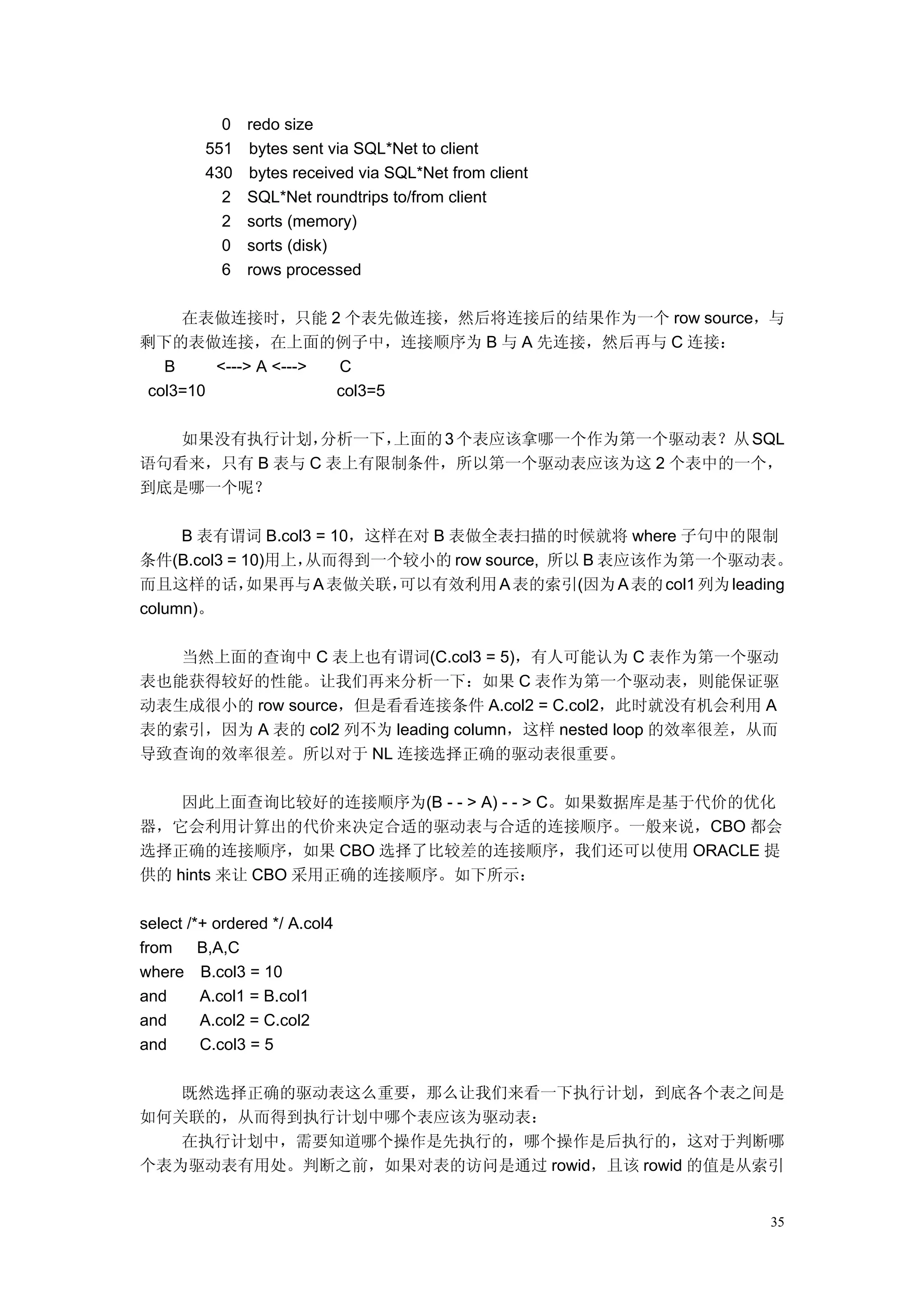 0   redo size
         551   bytes sent via SQL*Net to client
         430   bytes received via SQL*Net from client
           2   SQL*Net roundtrips to/from client
           2   sorts (memory)
           0   sorts (disk)
           6   rows processed

     在表做连接时，只能 2 个表先做连接，然后将连接后的结果作为一个 row source，与
剩下的表做连接，在上面的例子中，连接顺序为 B 与 A 先连接，然后再与 C 连接：
   B     <---> A <---> C
 col3=10               col3=5

   如果没有执行计划，  分析一下，上面的 3 个表应该拿哪一个作为第一个驱动表？从 SQL
语句看来，只有 B 表与 C 表上有限制条件，所以第一个驱动表应该为这 2 个表中的一个，
到底是哪一个呢？

     B 表有谓词 B.col3 = 10，这样在对 B 表做全表扫描的时候就将 where 子句中的限制
条件(B.col3 = 10)用上，从而得到一个较小的 row source, 所以 B 表应该作为第一个驱动表。
而且这样的话，      如果再与 A 表做关联， 可以有效利用 A 表的索引(因为 A 表的 col1 列为 leading
column)。

   当然上面的查询中 C 表上也有谓词(C.col3 = 5)，有人可能认为 C 表作为第一个驱动
表也能获得较好的性能。让我们再来分析一下：如果 C 表作为第一个驱动表，则能保证驱
动表生成很小的 row source，但是看看连接条件 A.col2 = C.col2，此时就没有机会利用 A
表的索引，因为 A 表的 col2 列不为 leading column，这样 nested loop 的效率很差，从而
导致查询的效率很差。所以对于 NL 连接选择正确的驱动表很重要。

    因此上面查询比较好的连接顺序为(B - - > A) - - > C。如果数据库是基于代价的优化
器，它会利用计算出的代价来决定合适的驱动表与合适的连接顺序。一般来说，CBO 都会
选择正确的连接顺序，如果 CBO 选择了比较差的连接顺序，我们还可以使用 ORACLE 提
供的 hints 来让 CBO 采用正确的连接顺序。如下所示：

select /*+ ordered */ A.col4
from     B,A,C
where B.col3 = 10
and      A.col1 = B.col1
and      A.col2 = C.col2
and      C.col3 = 5

   既然选择正确的驱动表这么重要，那么让我们来看一下执行计划，到底各个表之间是
如何关联的，从而得到执行计划中哪个表应该为驱动表：
   在执行计划中，需要知道哪个操作是先执行的，哪个操作是后执行的，这对于判断哪
个表为驱动表有用处。判断之前，如果对表的访问是通过 rowid，且该 rowid 的值是从索引


                                                            35
 