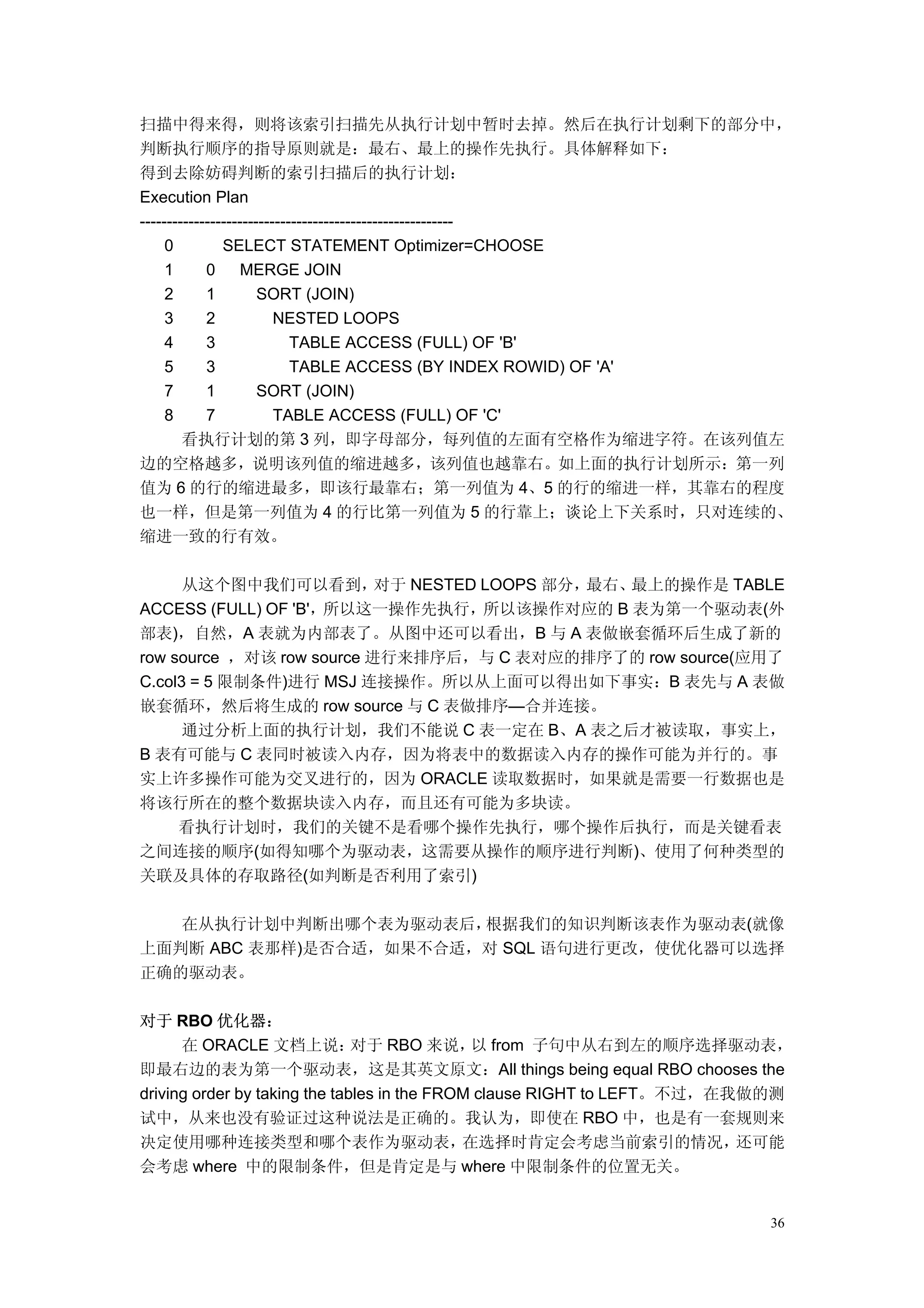 扫描中得来得，则将该索引扫描先从执行计划中暂时去掉。然后在执行计划剩下的部分中，
判断执行顺序的指导原则就是：最右、最上的操作先执行。具体解释如下：
得到去除妨碍判断的索引扫描后的执行计划：
Execution Plan
----------------------------------------------------------
     0         SELECT STATEMENT Optimizer=CHOOSE
     1      0      MERGE JOIN
     2      1         SORT (JOIN)
     3      2            NESTED LOOPS
     4      3               TABLE ACCESS (FULL) OF 'B'
     5      3               TABLE ACCESS (BY INDEX ROWID) OF 'A'
     7      1         SORT (JOIN)
     8      7            TABLE ACCESS (FULL) OF 'C'
        看执行计划的第 3 列，即字母部分，每列值的左面有空格作为缩进字符。在该列值左
边的空格越多，说明该列值的缩进越多，该列值也越靠右。如上面的执行计划所示：第一列
值为 6 的行的缩进最多，即该行最靠右；第一列值为 4、5 的行的缩进一样，其靠右的程度
也一样，但是第一列值为 4 的行比第一列值为 5 的行靠上；谈论上下关系时，只对连续的、
缩进一致的行有效。

      从这个图中我们可以看到，         对于 NESTED LOOPS 部分，最右、最上的操作是 TABLE
ACCESS (FULL) OF 'B'，所以这一操作先执行，所以该操作对应的 B 表为第一个驱动表(外
部表)，自然，A 表就为内部表了。从图中还可以看出，B 与 A 表做嵌套循环后生成了新的
row source ，对该 row source 进行来排序后，与 C 表对应的排序了的 row source(应用了
C.col3 = 5 限制条件)进行 MSJ 连接操作。所以从上面可以得出如下事实：B 表先与 A 表做
嵌套循环，然后将生成的 row source 与 C 表做排序—合并连接。
      通过分析上面的执行计划，我们不能说 C 表一定在 B、A 表之后才被读取，事实上，
B 表有可能与 C 表同时被读入内存，因为将表中的数据读入内存的操作可能为并行的。事
实上许多操作可能为交叉进行的，因为 ORACLE 读取数据时，如果就是需要一行数据也是
将该行所在的整个数据块读入内存，而且还有可能为多块读。
     看执行计划时，我们的关键不是看哪个操作先执行，哪个操作后执行，而是关键看表
之间连接的顺序(如得知哪个为驱动表，这需要从操作的顺序进行判断)、使用了何种类型的
关联及具体的存取路径(如判断是否利用了索引)

   在从执行计划中判断出哪个表为驱动表后，  根据我们的知识判断该表作为驱动表(就像
上面判断 ABC 表那样)是否合适，如果不合适，对 SQL 语句进行更改，使优化器可以选择
正确的驱动表。

对于 RBO 优化器：
      在 ORACLE 文档上说：           对于 RBO 来说， from 子句中从右到左的顺序选择驱动表，
                                              以
即最右边的表为第一个驱动表，这是其英文原文：All things being equal RBO chooses the
driving order by taking the tables in the FROM clause RIGHT to LEFT。不过，在我做的测
试中，从来也没有验证过这种说法是正确的。我认为，即使在 RBO 中，也是有一套规则来
决定使用哪种连接类型和哪个表作为驱动表，                         在选择时肯定会考虑当前索引的情况，           还可能
会考虑 where 中的限制条件，但是肯定是与 where 中限制条件的位置无关。


                                                                         36
 