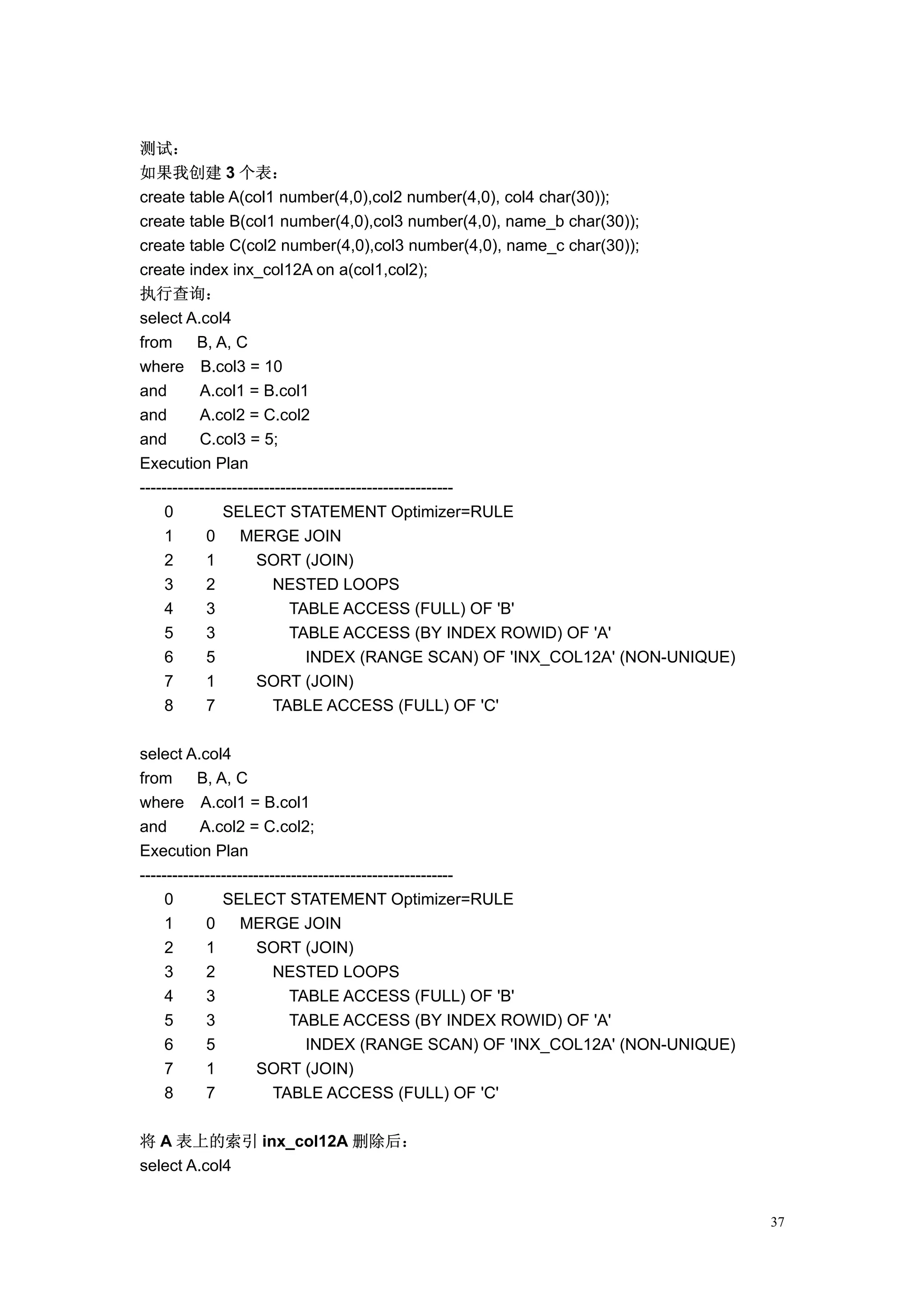 测试：
如果我创建 3 个表：
create table A(col1 number(4,0),col2 number(4,0), col4 char(30));
create table B(col1 number(4,0),col3 number(4,0), name_b char(30));
create table C(col2 number(4,0),col3 number(4,0), name_c char(30));
create index inx_col12A on a(col1,col2);
执行查询：
select A.col4
from       B, A, C
where B.col3 = 10
and        A.col1 = B.col1
and        A.col2 = C.col2
and        C.col3 = 5;
Execution Plan
----------------------------------------------------------
     0         SELECT STATEMENT Optimizer=RULE
     1      0      MERGE JOIN
     2      1         SORT (JOIN)
     3      2            NESTED LOOPS
     4      3               TABLE ACCESS (FULL) OF 'B'
     5      3               TABLE ACCESS (BY INDEX ROWID) OF 'A'
     6      5                  INDEX (RANGE SCAN) OF 'INX_COL12A' (NON-UNIQUE)
     7      1         SORT (JOIN)
     8      7            TABLE ACCESS (FULL) OF 'C'

select A.col4
from       B, A, C
where A.col1 = B.col1
and        A.col2 = C.col2;
Execution Plan
----------------------------------------------------------
     0         SELECT STATEMENT Optimizer=RULE
     1      0      MERGE JOIN
     2      1         SORT (JOIN)
     3      2            NESTED LOOPS
     4      3               TABLE ACCESS (FULL) OF 'B'
     5      3               TABLE ACCESS (BY INDEX ROWID) OF 'A'
     6      5                  INDEX (RANGE SCAN) OF 'INX_COL12A' (NON-UNIQUE)
     7      1         SORT (JOIN)
     8      7            TABLE ACCESS (FULL) OF 'C'

将 A 表上的索引 inx_col12A 删除后：
select A.col4


                                                                                 37
 
