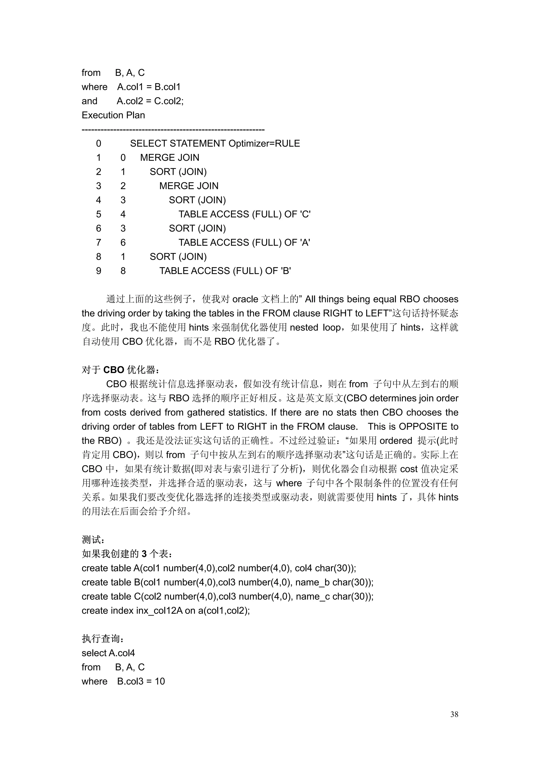 from       B, A, C
where A.col1 = B.col1
and        A.col2 = C.col2;
Execution Plan
----------------------------------------------------------
     0         SELECT STATEMENT Optimizer=RULE
     1      0      MERGE JOIN
     2      1         SORT (JOIN)
     3      2            MERGE JOIN
     4      3               SORT (JOIN)
     5      4                  TABLE ACCESS (FULL) OF 'C'
     6      3               SORT (JOIN)
     7      6                  TABLE ACCESS (FULL) OF 'A'
     8      1         SORT (JOIN)
     9      8            TABLE ACCESS (FULL) OF 'B'

      通过上面的这些例子，使我对 oracle 文档上的” All things being equal RBO chooses
the driving order by taking the tables in the FROM clause RIGHT to LEFT”这句话持怀疑态
度。此时，我也不能使用 hints 来强制优化器使用 nested loop，如果使用了 hints，这样就
自动使用 CBO 优化器，而不是 RBO 优化器了。

对于 CBO 优化器：
      CBO 根据统计信息选择驱动表，假如没有统计信息，则在 from 子句中从左到右的顺
序选择驱动表。这与 RBO 选择的顺序正好相反。这是英文原文(CBO determines join order
from costs derived from gathered statistics. If there are no stats then CBO chooses the
driving order of tables from LEFT to RIGHT in the FROM clause. This is OPPOSITE to
the RBO) 。我还是没法证实这句话的正确性。不过经过验证：“如果用 ordered 提示(此时
肯定用 CBO)，则以 from 子句中按从左到右的顺序选择驱动表”这句话是正确的。实际上在
CBO 中，如果有统计数据(即对表与索引进行了分析)，则优化器会自动根据 cost 值决定采
用哪种连接类型，并选择合适的驱动表，这与 where 子句中各个限制条件的位置没有任何
关系。如果我们要改变优化器选择的连接类型或驱动表，则就需要使用 hints 了，具体 hints
的用法在后面会给予介绍。

测试：
如果我创建的 3 个表：
create table A(col1 number(4,0),col2 number(4,0), col4 char(30));
create table B(col1 number(4,0),col3 number(4,0), name_b char(30));
create table C(col2 number(4,0),col3 number(4,0), name_c char(30));
create index inx_col12A on a(col1,col2);

执行查询：
select A.col4
from    B, A, C
where B.col3 = 10


                                                                                     38
 