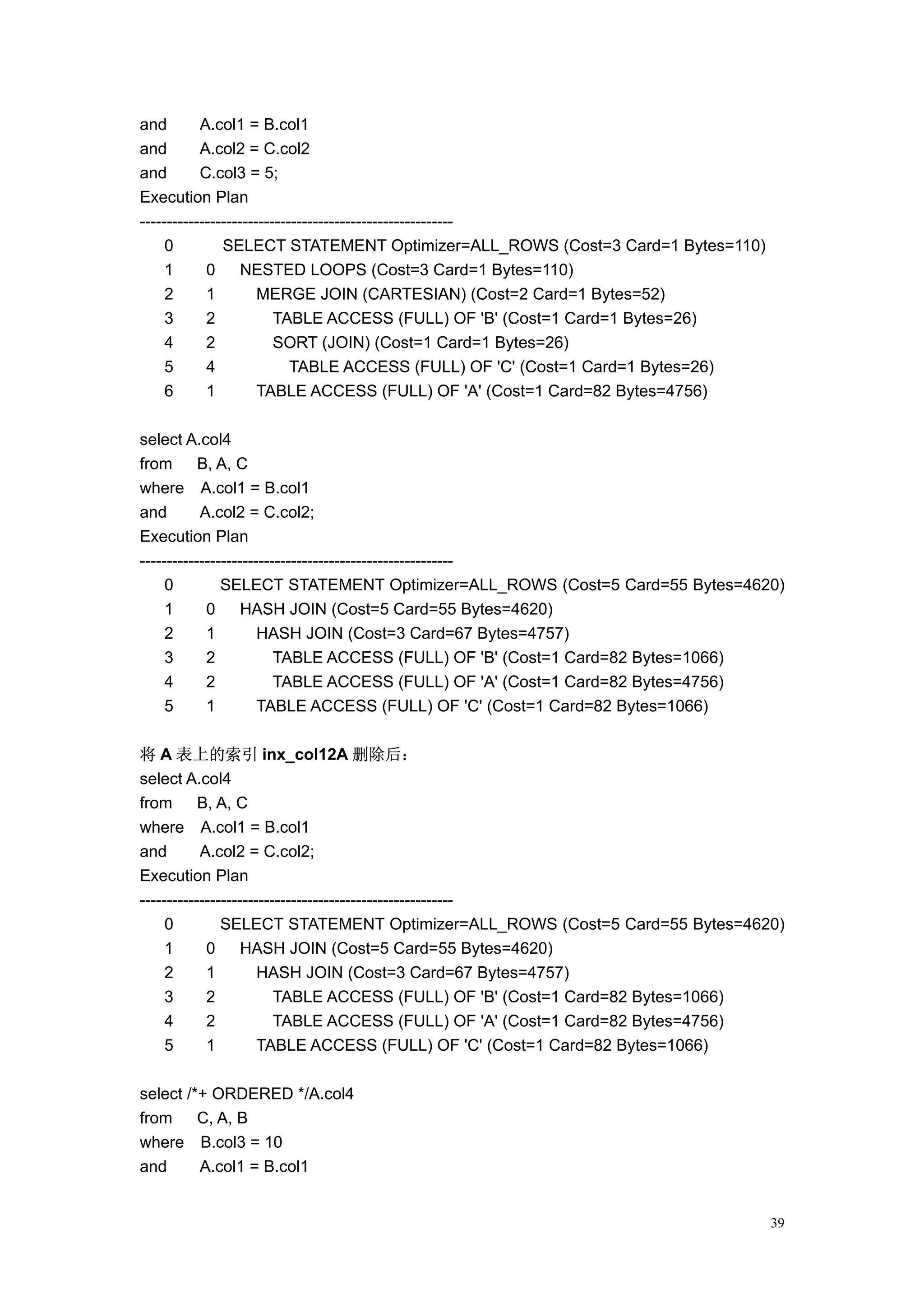 and        A.col1 = B.col1
and        A.col2 = C.col2
and        C.col3 = 5;
Execution Plan
----------------------------------------------------------
     0         SELECT STATEMENT Optimizer=ALL_ROWS (Cost=3 Card=1 Bytes=110)
     1      0      NESTED LOOPS (Cost=3 Card=1 Bytes=110)
     2      1         MERGE JOIN (CARTESIAN) (Cost=2 Card=1 Bytes=52)
     3      2            TABLE ACCESS (FULL) OF 'B' (Cost=1 Card=1 Bytes=26)
     4      2            SORT (JOIN) (Cost=1 Card=1 Bytes=26)
     5      4               TABLE ACCESS (FULL) OF 'C' (Cost=1 Card=1 Bytes=26)
     6      1         TABLE ACCESS (FULL) OF 'A' (Cost=1 Card=82 Bytes=4756)

select A.col4
from       B, A, C
where A.col1 = B.col1
and        A.col2 = C.col2;
Execution Plan
----------------------------------------------------------
     0         SELECT STATEMENT Optimizer=ALL_ROWS (Cost=5 Card=55 Bytes=4620)
     1      0      HASH JOIN (Cost=5 Card=55 Bytes=4620)
     2      1         HASH JOIN (Cost=3 Card=67 Bytes=4757)
     3      2            TABLE ACCESS (FULL) OF 'B' (Cost=1 Card=82 Bytes=1066)
     4      2            TABLE ACCESS (FULL) OF 'A' (Cost=1 Card=82 Bytes=4756)
     5      1         TABLE ACCESS (FULL) OF 'C' (Cost=1 Card=82 Bytes=1066)

将 A 表上的索引 inx_col12A 删除后：
select A.col4
from       B, A, C
where A.col1 = B.col1
and        A.col2 = C.col2;
Execution Plan
----------------------------------------------------------
     0         SELECT STATEMENT Optimizer=ALL_ROWS (Cost=5 Card=55 Bytes=4620)
     1      0      HASH JOIN (Cost=5 Card=55 Bytes=4620)
     2      1         HASH JOIN (Cost=3 Card=67 Bytes=4757)
     3      2            TABLE ACCESS (FULL) OF 'B' (Cost=1 Card=82 Bytes=1066)
     4      2            TABLE ACCESS (FULL) OF 'A' (Cost=1 Card=82 Bytes=4756)
     5      1         TABLE ACCESS (FULL) OF 'C' (Cost=1 Card=82 Bytes=1066)

select /*+ ORDERED */A.col4
from     C, A, B
where B.col3 = 10
and      A.col1 = B.col1


                                                                                  39
 