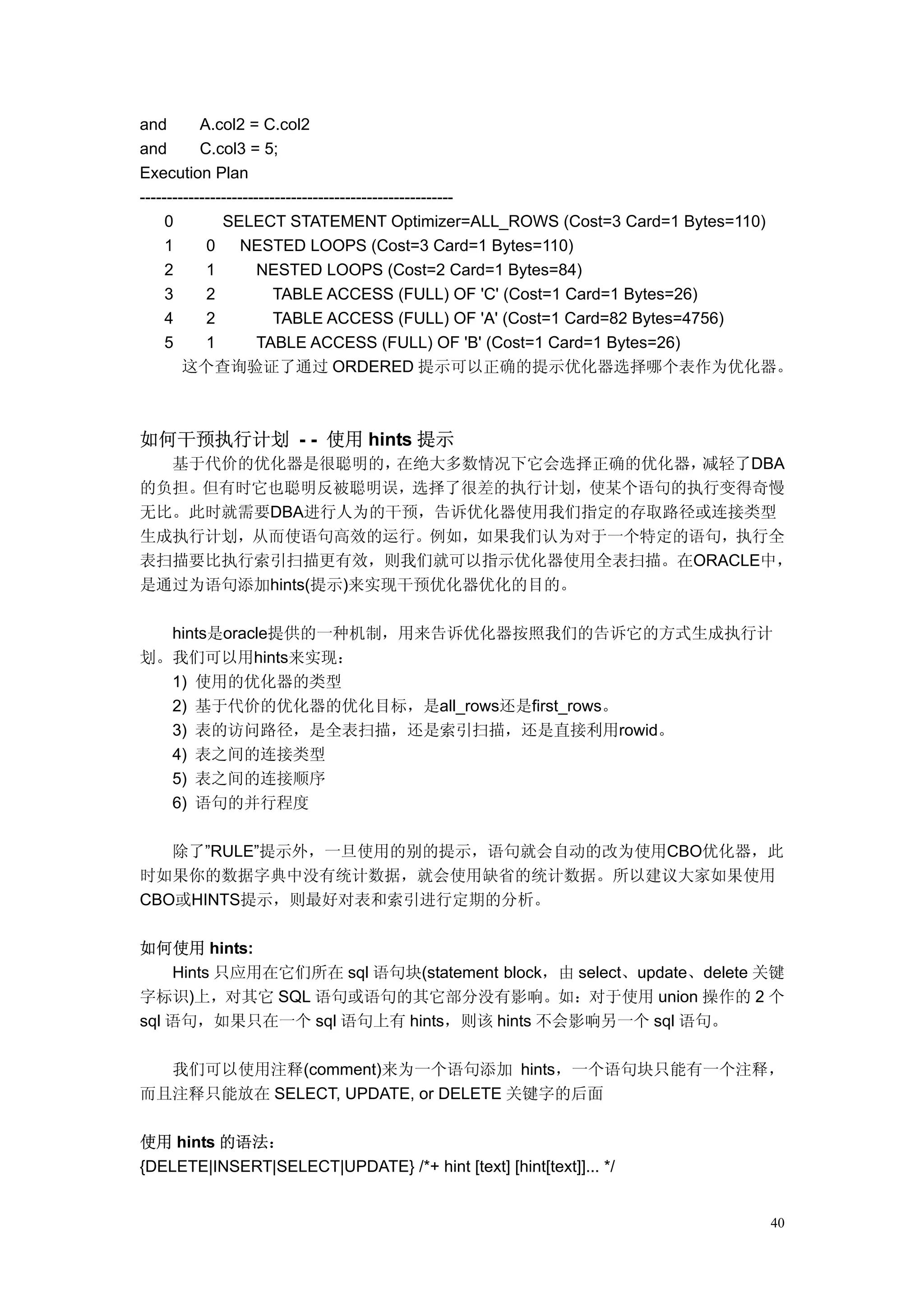 and        A.col2 = C.col2
and        C.col3 = 5;
Execution Plan
----------------------------------------------------------
     0         SELECT STATEMENT Optimizer=ALL_ROWS (Cost=3 Card=1 Bytes=110)
     1      0      NESTED LOOPS (Cost=3 Card=1 Bytes=110)
     2      1         NESTED LOOPS (Cost=2 Card=1 Bytes=84)
     3      2            TABLE ACCESS (FULL) OF 'C' (Cost=1 Card=1 Bytes=26)
     4      2            TABLE ACCESS (FULL) OF 'A' (Cost=1 Card=82 Bytes=4756)
     5      1         TABLE ACCESS (FULL) OF 'B' (Cost=1 Card=1 Bytes=26)
        这个查询验证了通过 ORDERED 提示可以正确的提示优化器选择哪个表作为优化器。



如何干预执行计划 - - 使用 hints 提示
  基于代价的优化器是很聪明的，    在绝大多数情况下它会选择正确的优化器，减轻了DBA
的负担。但有时它也聪明反被聪明误，选择了很差的执行计划，使某个语句的执行变得奇慢
无比。此时就需要DBA进行人为的干预，告诉优化器使用我们指定的存取路径或连接类型
生成执行计划，从而使语句高效的运行。例如，如果我们认为对于一个特定的语句，执行全
表扫描要比执行索引扫描更有效，则我们就可以指示优化器使用全表扫描。在ORACLE中，
是通过为语句添加hints(提示)来实现干预优化器优化的目的。

  hints是oracle提供的一种机制，用来告诉优化器按照我们的告诉它的方式生成执行计
划。我们可以用hints来实现：
  1) 使用的优化器的类型
  2) 基于代价的优化器的优化目标，是all_rows还是first_rows。
  3) 表的访问路径，是全表扫描，还是索引扫描，还是直接利用rowid。
  4) 表之间的连接类型
  5) 表之间的连接顺序
  6) 语句的并行程度

   除了”RULE”提示外，一旦使用的别的提示，语句就会自动的改为使用CBO优化器，此
时如果你的数据字典中没有统计数据，就会使用缺省的统计数据。所以建议大家如果使用
CBO或HINTS提示，则最好对表和索引进行定期的分析。

如何使用 hints:
    Hints 只应用在它们所在 sql 语句块(statement block，由 select、update、delete 关键
字标识)上，对其它 SQL 语句或语句的其它部分没有影响。如：对于使用 union 操作的 2 个
sql 语句，如果只在一个 sql 语句上有 hints，则该 hints 不会影响另一个 sql 语句。

  我们可以使用注释(comment)来为一个语句添加 hints，一个语句块只能有一个注释，
而且注释只能放在 SELECT, UPDATE, or DELETE 关键字的后面

使用 hints 的语法：
{DELETE|INSERT|SELECT|UPDATE} /*+ hint [text] [hint[text]]... */


                                                                            40
 