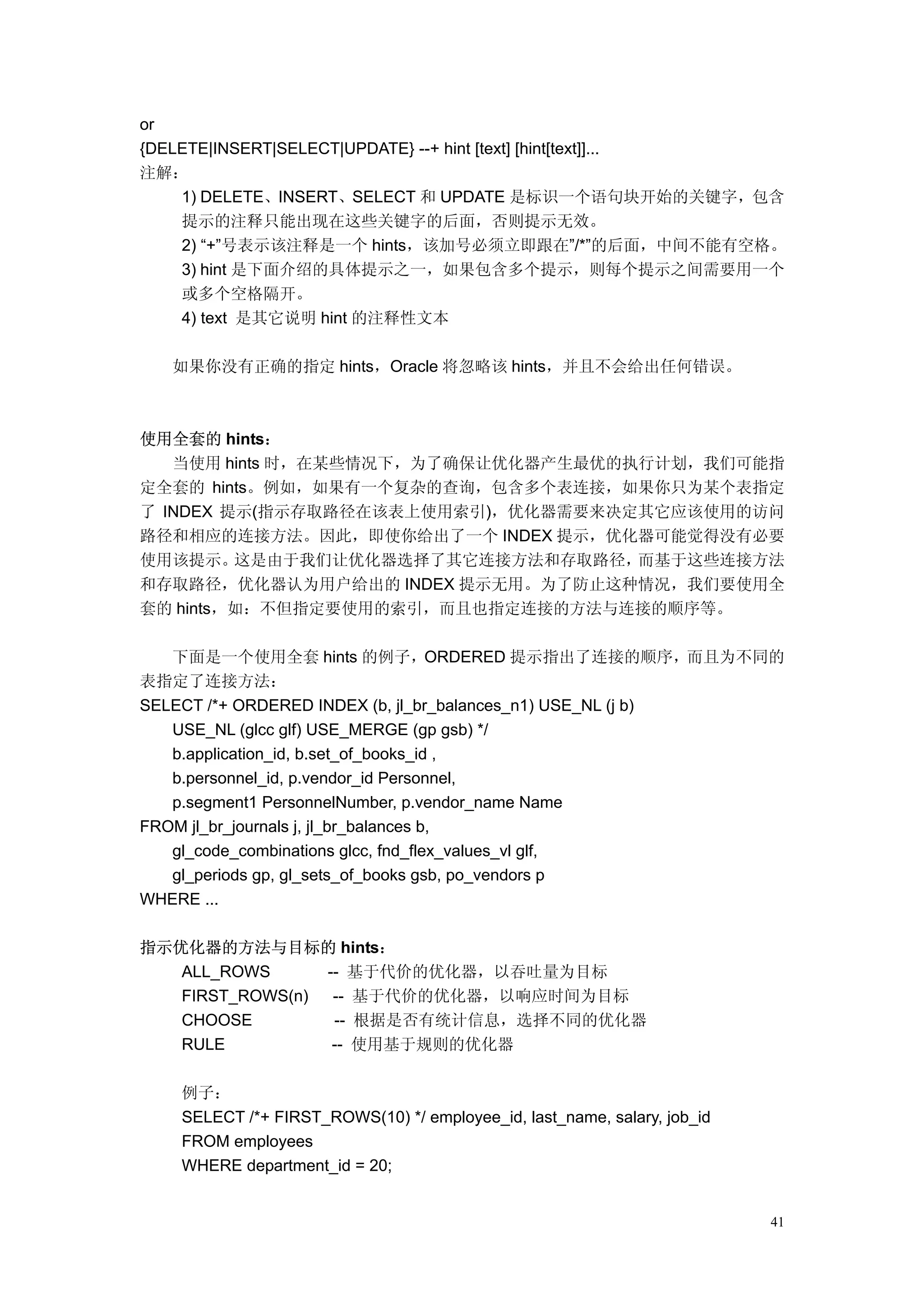 or
{DELETE|INSERT|SELECT|UPDATE} --+ hint [text] [hint[text]]...
注解：
    1) DELETE、INSERT、SELECT 和 UPDATE 是标识一个语句块开始的关键字，包含
    提示的注释只能出现在这些关键字的后面，否则提示无效。
    2) “+”号表示该注释是一个 hints，该加号必须立即跟在”/*”的后面，中间不能有空格。
    3) hint 是下面介绍的具体提示之一，如果包含多个提示，则每个提示之间需要用一个
    或多个空格隔开。
    4) text 是其它说明 hint 的注释性文本

   如果你没有正确的指定 hints，Oracle 将忽略该 hints，并且不会给出任何错误。



使用全套的 hints：
   当使用 hints 时，在某些情况下，为了确保让优化器产生最优的执行计划，我们可能指
定全套的 hints。例如，如果有一个复杂的查询，包含多个表连接，如果你只为某个表指定
了 INDEX 提示(指示存取路径在该表上使用索引)，优化器需要来决定其它应该使用的访问
路径和相应的连接方法。因此，即使你给出了一个 INDEX 提示，优化器可能觉得没有必要
使用该提示。   这是由于我们让优化器选择了其它连接方法和存取路径，  而基于这些连接方法
和存取路径，优化器认为用户给出的 INDEX 提示无用。为了防止这种情况，我们要使用全
套的 hints，如：不但指定要使用的索引，而且也指定连接的方法与连接的顺序等。

   下面是一个使用全套 hints 的例子，ORDERED 提示指出了连接的顺序，而且为不同的
表指定了连接方法：
SELECT /*+ ORDERED INDEX (b, jl_br_balances_n1) USE_NL (j b)
   USE_NL (glcc glf) USE_MERGE (gp gsb) */
   b.application_id, b.set_of_books_id ,
   b.personnel_id, p.vendor_id Personnel,
   p.segment1 PersonnelNumber, p.vendor_name Name
FROM jl_br_journals j, jl_br_balances b,
   gl_code_combinations glcc, fnd_flex_values_vl glf,
   gl_periods gp, gl_sets_of_books gsb, po_vendors p
WHERE ...

指示优化器的方法与目标的 hints：
   ALL_ROWS      -- 基于代价的优化器，以吞吐量为目标
   FIRST_ROWS(n)  -- 基于代价的优化器，以响应时间为目标
   CHOOSE         -- 根据是否有统计信息，选择不同的优化器
   RULE           -- 使用基于规则的优化器

   例子：
   SELECT /*+ FIRST_ROWS(10) */ employee_id, last_name, salary, job_id
   FROM employees
   WHERE department_id = 20;


                                                                         41
 
