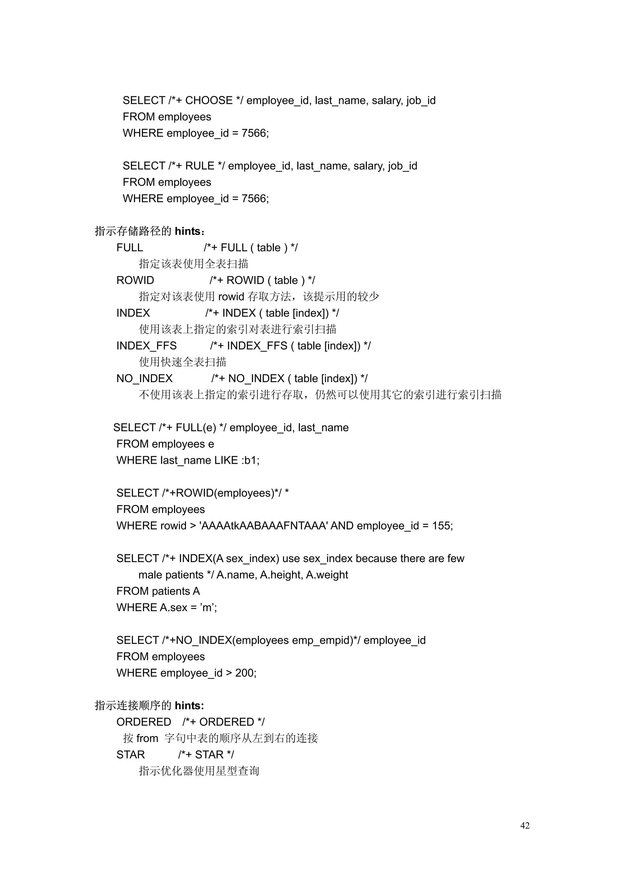 SELECT /*+ CHOOSE */ employee_id, last_name, salary, job_id
   FROM employees
   WHERE employee_id = 7566;

   SELECT /*+ RULE */ employee_id, last_name, salary, job_id
   FROM employees
   WHERE employee_id = 7566;

指示存储路径的 hints：
  FULL       /*+ FULL ( table ) */
     指定该表使用全表扫描
  ROWID        /*+ ROWID ( table ) */
     指定对该表使用 rowid 存取方法，该提示用的较少
  INDEX       /*+ INDEX ( table [index]) */
     使用该表上指定的索引对表进行索引扫描
  INDEX_FFS    /*+ INDEX_FFS ( table [index]) */
     使用快速全表扫描
  NO_INDEX      /*+ NO_INDEX ( table [index]) */
     不使用该表上指定的索引进行存取，仍然可以使用其它的索引进行索引扫描

  SELECT /*+ FULL(e) */ employee_id, last_name
  FROM employees e
  WHERE last_name LIKE :b1;

  SELECT /*+ROWID(employees)*/ *
  FROM employees
  WHERE rowid > 'AAAAtkAABAAAFNTAAA' AND employee_id = 155;

  SELECT /*+ INDEX(A sex_index) use sex_index because there are few
     male patients */ A.name, A.height, A.weight
  FROM patients A
  WHERE A.sex = ’m’;

  SELECT /*+NO_INDEX(employees emp_empid)*/ employee_id
  FROM employees
  WHERE employee_id > 200;

指示连接顺序的 hints:
  ORDERED /*+ ORDERED */
   按 from 字句中表的顺序从左到右的连接
  STAR     /*+ STAR */
      指示优化器使用星型查询



                                                                      42
 