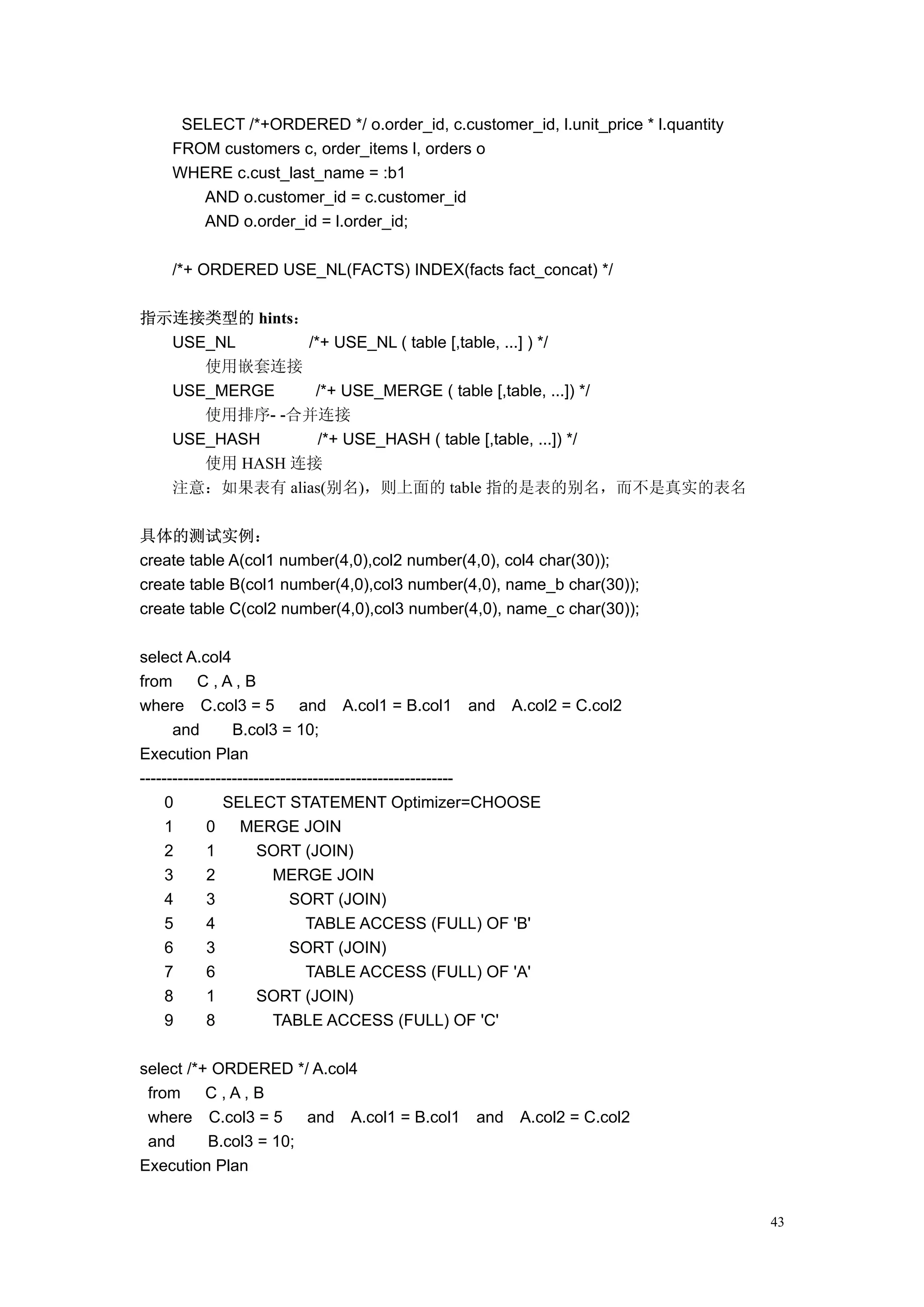 SELECT /*+ORDERED */ o.order_id, c.customer_id, l.unit_price * l.quantity
    FROM customers c, order_items l, orders o
    WHERE c.cust_last_name = :b1
       AND o.customer_id = c.customer_id
       AND o.order_id = l.order_id;

    /*+ ORDERED USE_NL(FACTS) INDEX(facts fact_concat) */

指示连接类型的 hints：
  USE_NL      /*+ USE_NL ( table [,table, ...] ) */
     使用嵌套连接
  USE_MERGE    /*+ USE_MERGE ( table [,table, ...]) */
     使用排序- -合并连接
  USE_HASH      /*+ USE_HASH ( table [,table, ...]) */
     使用 HASH 连接
  注意：如果表有 alias(别名)，则上面的 table 指的是表的别名，而不是真实的表名

具体的测试实例：
create table A(col1 number(4,0),col2 number(4,0), col4 char(30));
create table B(col1 number(4,0),col3 number(4,0), name_b char(30));
create table C(col2 number(4,0),col3 number(4,0), name_c char(30));

select A.col4
from       C,A,B
where C.col3 = 5             and A.col1 = B.col1 and A.col2 = C.col2
      and        B.col3 = 10;
Execution Plan
----------------------------------------------------------
     0         SELECT STATEMENT Optimizer=CHOOSE
     1      0      MERGE JOIN
     2      1         SORT (JOIN)
     3      2            MERGE JOIN
     4      3               SORT (JOIN)
     5      4                  TABLE ACCESS (FULL) OF 'B'
     6      3               SORT (JOIN)
     7      6                  TABLE ACCESS (FULL) OF 'A'
     8      1         SORT (JOIN)
     9      8            TABLE ACCESS (FULL) OF 'C'

select /*+ ORDERED */ A.col4
 from     C,A,B
 where C.col3 = 5      and A.col1 = B.col1     and   A.col2 = C.col2
 and      B.col3 = 10;
Execution Plan


                                                                                 43
 