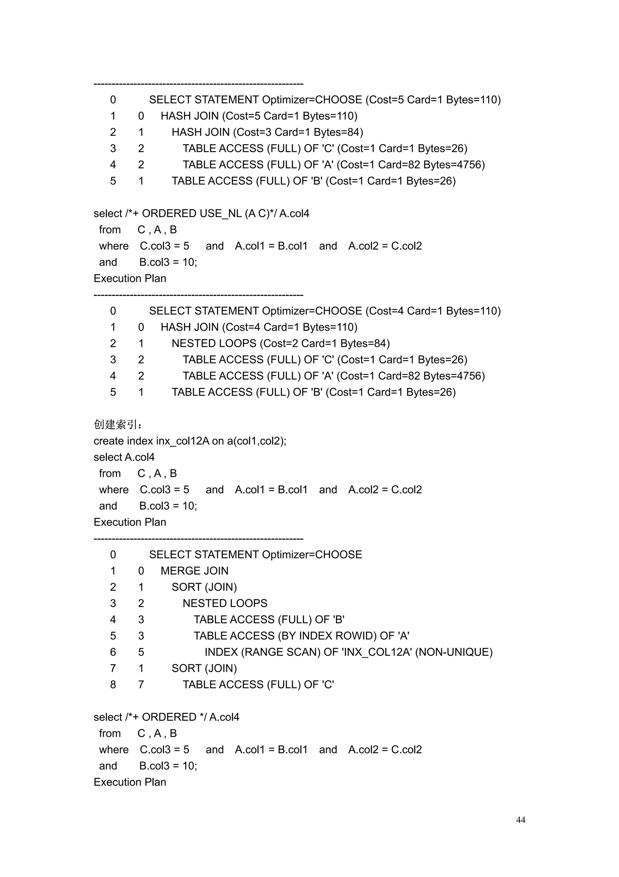 ----------------------------------------------------------
     0         SELECT STATEMENT Optimizer=CHOOSE (Cost=5 Card=1 Bytes=110)
     1      0      HASH JOIN (Cost=5 Card=1 Bytes=110)
     2      1         HASH JOIN (Cost=3 Card=1 Bytes=84)
     3      2            TABLE ACCESS (FULL) OF 'C' (Cost=1 Card=1 Bytes=26)
     4      2            TABLE ACCESS (FULL) OF 'A' (Cost=1 Card=82 Bytes=4756)
     5      1         TABLE ACCESS (FULL) OF 'B' (Cost=1 Card=1 Bytes=26)

select /*+ ORDERED USE_NL (A C)*/ A.col4
  from      C,A,B
  where C.col3 = 5             and A.col1 = B.col1 and A.col2 = C.col2
  and        B.col3 = 10;
Execution Plan
----------------------------------------------------------
     0         SELECT STATEMENT Optimizer=CHOOSE (Cost=4 Card=1 Bytes=110)
     1      0      HASH JOIN (Cost=4 Card=1 Bytes=110)
     2      1         NESTED LOOPS (Cost=2 Card=1 Bytes=84)
     3      2            TABLE ACCESS (FULL) OF 'C' (Cost=1 Card=1 Bytes=26)
     4      2            TABLE ACCESS (FULL) OF 'A' (Cost=1 Card=82 Bytes=4756)
     5      1         TABLE ACCESS (FULL) OF 'B' (Cost=1 Card=1 Bytes=26)

创建索引：
create index inx_col12A on a(col1,col2);
select A.col4
  from      C,A,B
  where C.col3 = 5             and A.col1 = B.col1 and A.col2 = C.col2
  and        B.col3 = 10;
Execution Plan
----------------------------------------------------------
     0         SELECT STATEMENT Optimizer=CHOOSE
     1      0      MERGE JOIN
     2      1         SORT (JOIN)
     3      2            NESTED LOOPS
     4      3               TABLE ACCESS (FULL) OF 'B'
     5      3               TABLE ACCESS (BY INDEX ROWID) OF 'A'
     6      5                  INDEX (RANGE SCAN) OF 'INX_COL12A' (NON-UNIQUE)
     7      1         SORT (JOIN)
     8      7            TABLE ACCESS (FULL) OF 'C'

select /*+ ORDERED */ A.col4
 from     C,A,B
 where C.col3 = 5      and A.col1 = B.col1   and   A.col2 = C.col2
 and      B.col3 = 10;
Execution Plan


                                                                                  44
 