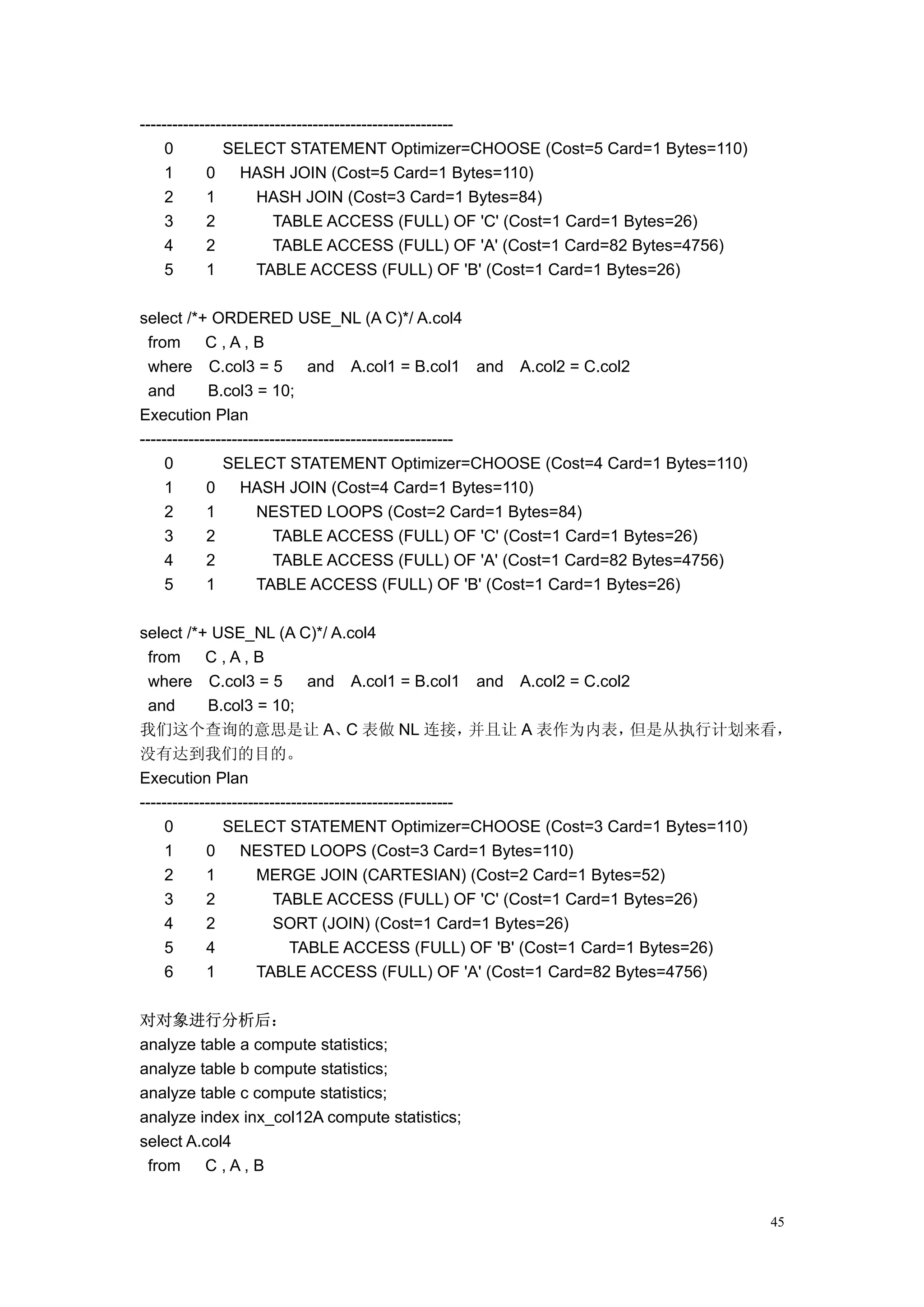----------------------------------------------------------
     0         SELECT STATEMENT Optimizer=CHOOSE (Cost=5 Card=1 Bytes=110)
     1      0      HASH JOIN (Cost=5 Card=1 Bytes=110)
     2      1         HASH JOIN (Cost=3 Card=1 Bytes=84)
     3      2            TABLE ACCESS (FULL) OF 'C' (Cost=1 Card=1 Bytes=26)
     4      2            TABLE ACCESS (FULL) OF 'A' (Cost=1 Card=82 Bytes=4756)
     5      1         TABLE ACCESS (FULL) OF 'B' (Cost=1 Card=1 Bytes=26)

select /*+ ORDERED USE_NL (A C)*/ A.col4
  from      C,A,B
  where C.col3 = 5             and A.col1 = B.col1 and A.col2 = C.col2
  and        B.col3 = 10;
Execution Plan
----------------------------------------------------------
     0         SELECT STATEMENT Optimizer=CHOOSE (Cost=4 Card=1 Bytes=110)
     1      0      HASH JOIN (Cost=4 Card=1 Bytes=110)
     2      1         NESTED LOOPS (Cost=2 Card=1 Bytes=84)
     3      2            TABLE ACCESS (FULL) OF 'C' (Cost=1 Card=1 Bytes=26)
     4      2            TABLE ACCESS (FULL) OF 'A' (Cost=1 Card=82 Bytes=4756)
     5      1         TABLE ACCESS (FULL) OF 'B' (Cost=1 Card=1 Bytes=26)

select /*+ USE_NL (A C)*/ A.col4
  from      C,A,B
  where C.col3 = 5             and A.col1 = B.col1 and A.col2 = C.col2
  and        B.col3 = 10;
我们这个查询的意思是让 A、 表做 NL 连接，              C                    并且让 A 表作为内表，但是从执行计划来看，
没有达到我们的目的。
Execution Plan
----------------------------------------------------------
     0         SELECT STATEMENT Optimizer=CHOOSE (Cost=3 Card=1 Bytes=110)
     1      0      NESTED LOOPS (Cost=3 Card=1 Bytes=110)
     2      1         MERGE JOIN (CARTESIAN) (Cost=2 Card=1 Bytes=52)
     3      2            TABLE ACCESS (FULL) OF 'C' (Cost=1 Card=1 Bytes=26)
     4      2            SORT (JOIN) (Cost=1 Card=1 Bytes=26)
     5      4               TABLE ACCESS (FULL) OF 'B' (Cost=1 Card=1 Bytes=26)
     6      1         TABLE ACCESS (FULL) OF 'A' (Cost=1 Card=82 Bytes=4756)

对对象进行分析后：
analyze table a compute statistics;
analyze table b compute statistics;
analyze table c compute statistics;
analyze index inx_col12A compute statistics;
select A.col4
 from    C,A,B


                                                                                  45
 