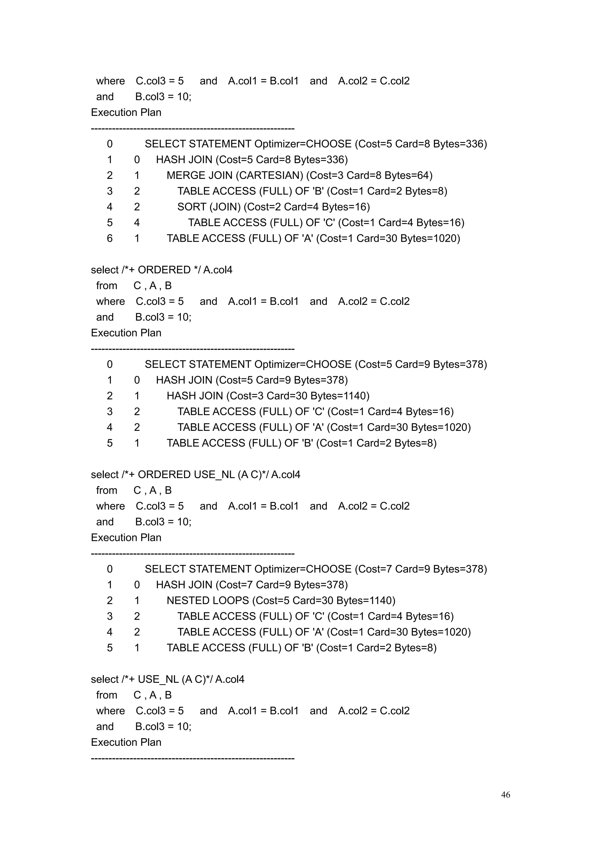 where C.col3 = 5             and A.col1 = B.col1 and A.col2 = C.col2
  and        B.col3 = 10;
Execution Plan
----------------------------------------------------------
     0         SELECT STATEMENT Optimizer=CHOOSE (Cost=5 Card=8 Bytes=336)
     1      0      HASH JOIN (Cost=5 Card=8 Bytes=336)
     2      1         MERGE JOIN (CARTESIAN) (Cost=3 Card=8 Bytes=64)
     3      2            TABLE ACCESS (FULL) OF 'B' (Cost=1 Card=2 Bytes=8)
     4      2            SORT (JOIN) (Cost=2 Card=4 Bytes=16)
     5      4               TABLE ACCESS (FULL) OF 'C' (Cost=1 Card=4 Bytes=16)
     6      1         TABLE ACCESS (FULL) OF 'A' (Cost=1 Card=30 Bytes=1020)

select /*+ ORDERED */ A.col4
  from      C,A,B
  where C.col3 = 5             and A.col1 = B.col1 and A.col2 = C.col2
  and        B.col3 = 10;
Execution Plan
----------------------------------------------------------
     0         SELECT STATEMENT Optimizer=CHOOSE (Cost=5 Card=9 Bytes=378)
     1      0      HASH JOIN (Cost=5 Card=9 Bytes=378)
     2      1         HASH JOIN (Cost=3 Card=30 Bytes=1140)
     3      2            TABLE ACCESS (FULL) OF 'C' (Cost=1 Card=4 Bytes=16)
     4      2            TABLE ACCESS (FULL) OF 'A' (Cost=1 Card=30 Bytes=1020)
     5      1         TABLE ACCESS (FULL) OF 'B' (Cost=1 Card=2 Bytes=8)

select /*+ ORDERED USE_NL (A C)*/ A.col4
  from      C,A,B
  where C.col3 = 5             and A.col1 = B.col1 and A.col2 = C.col2
  and        B.col3 = 10;
Execution Plan
----------------------------------------------------------
     0         SELECT STATEMENT Optimizer=CHOOSE (Cost=7 Card=9 Bytes=378)
     1      0      HASH JOIN (Cost=7 Card=9 Bytes=378)
     2      1         NESTED LOOPS (Cost=5 Card=30 Bytes=1140)
     3      2            TABLE ACCESS (FULL) OF 'C' (Cost=1 Card=4 Bytes=16)
     4      2            TABLE ACCESS (FULL) OF 'A' (Cost=1 Card=30 Bytes=1020)
     5      1         TABLE ACCESS (FULL) OF 'B' (Cost=1 Card=2 Bytes=8)

select /*+ USE_NL (A C)*/ A.col4
  from      C,A,B
  where C.col3 = 5             and A.col1 = B.col1           and   A.col2 = C.col2
  and        B.col3 = 10;
Execution Plan
----------------------------------------------------------


                                                                                     46
 