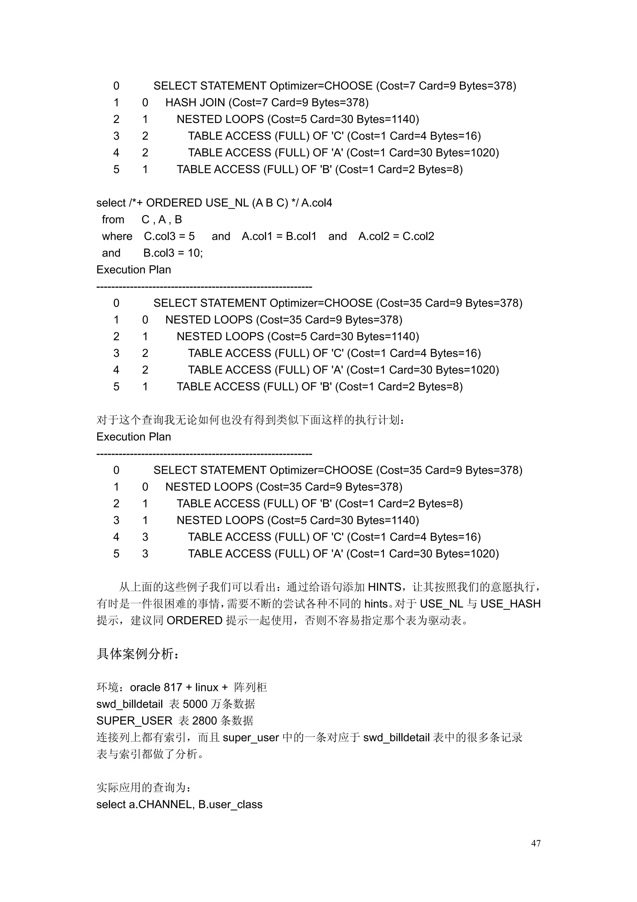 0        SELECT STATEMENT Optimizer=CHOOSE (Cost=7 Card=9 Bytes=378)
   1    0     HASH JOIN (Cost=7 Card=9 Bytes=378)
   2    1      NESTED LOOPS (Cost=5 Card=30 Bytes=1140)
   3    2        TABLE ACCESS (FULL) OF 'C' (Cost=1 Card=4 Bytes=16)
   4    2        TABLE ACCESS (FULL) OF 'A' (Cost=1 Card=30 Bytes=1020)
   5    1      TABLE ACCESS (FULL) OF 'B' (Cost=1 Card=2 Bytes=8)

select /*+ ORDERED USE_NL (A B C) */ A.col4
  from      C,A,B
  where C.col3 = 5             and A.col1 = B.col1 and A.col2 = C.col2
  and        B.col3 = 10;
Execution Plan
----------------------------------------------------------
     0         SELECT STATEMENT Optimizer=CHOOSE (Cost=35 Card=9 Bytes=378)
     1      0      NESTED LOOPS (Cost=35 Card=9 Bytes=378)
     2      1         NESTED LOOPS (Cost=5 Card=30 Bytes=1140)
     3      2            TABLE ACCESS (FULL) OF 'C' (Cost=1 Card=4 Bytes=16)
     4      2            TABLE ACCESS (FULL) OF 'A' (Cost=1 Card=30 Bytes=1020)
     5      1         TABLE ACCESS (FULL) OF 'B' (Cost=1 Card=2 Bytes=8)

对于这个查询我无论如何也没有得到类似下面这样的执行计划：
Execution Plan
----------------------------------------------------------
     0         SELECT STATEMENT Optimizer=CHOOSE (Cost=35 Card=9 Bytes=378)
     1      0      NESTED LOOPS (Cost=35 Card=9 Bytes=378)
     2      1         TABLE ACCESS (FULL) OF 'B' (Cost=1 Card=2 Bytes=8)
     3      1         NESTED LOOPS (Cost=5 Card=30 Bytes=1140)
     4      3            TABLE ACCESS (FULL) OF 'C' (Cost=1 Card=4 Bytes=16)
     5      3            TABLE ACCESS (FULL) OF 'A' (Cost=1 Card=30 Bytes=1020)

  从上面的这些例子我们可以看出：通过给语句添加 HINTS，让其按照我们的意愿执行，
有时是一件很困难的事情，   需要不断的尝试各种不同的 hints。对于 USE_NL 与 USE_HASH
提示，建议同 ORDERED 提示一起使用，否则不容易指定那个表为驱动表。


具体案例分析：

环境：oracle 817 + linux + 阵列柜
swd_billdetail 表 5000 万条数据
SUPER_USER 表 2800 条数据
连接列上都有索引，而且 super_user 中的一条对应于 swd_billdetail 表中的很多条记录
表与索引都做了分析。

实际应用的查询为：
select a.CHANNEL, B.user_class


                                                                                  47
 