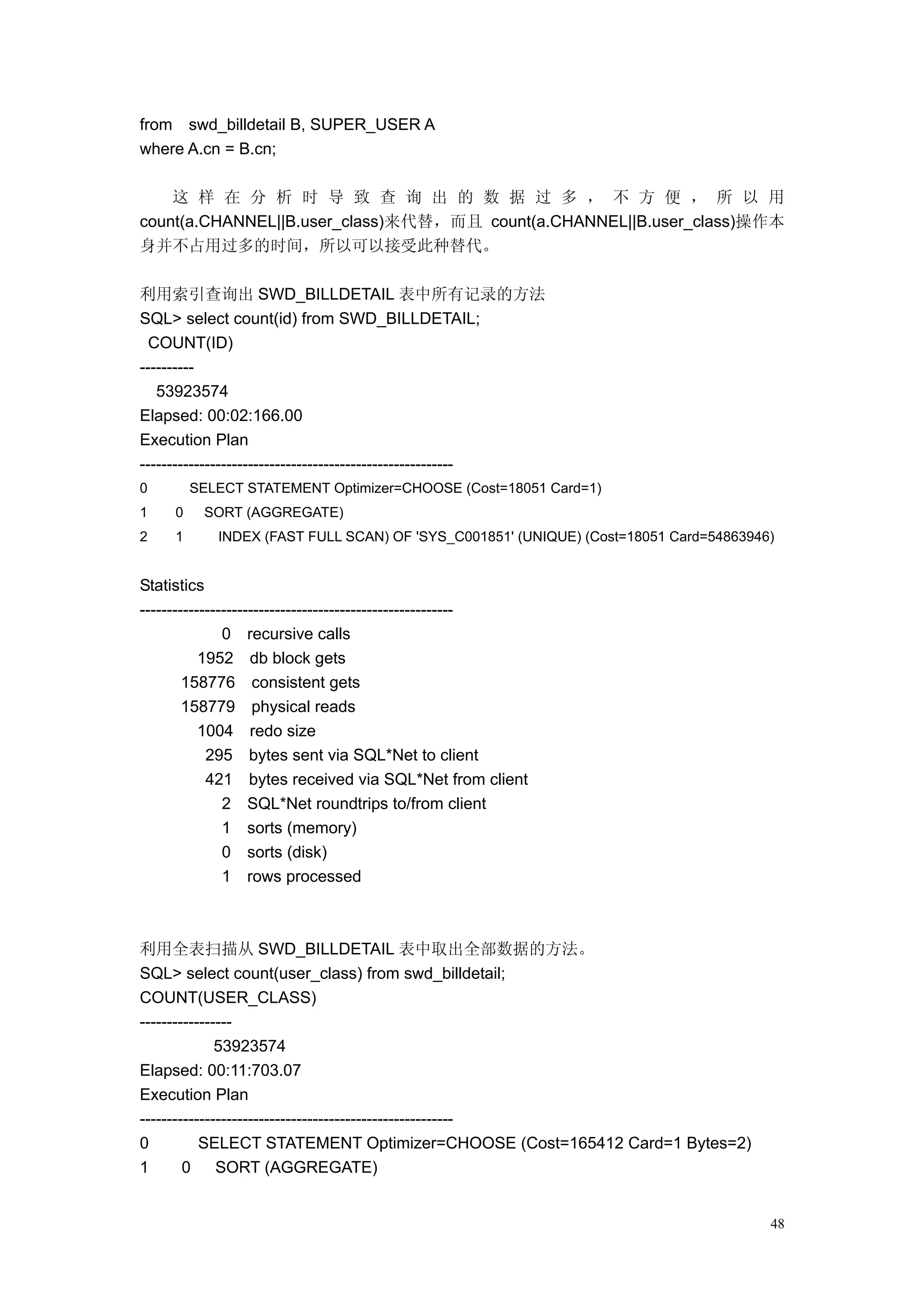 from swd_billdetail B, SUPER_USER A
where A.cn = B.cn;

    这 样 在 分 析 时 导 致 查 询 出 的 数 据 过 多 ， 不 方 便 ， 所 以 用
count(a.CHANNEL||B.user_class)来代替，而且 count(a.CHANNEL||B.user_class)操作本
身并不占用过多的时间，所以可以接受此种替代。

利用索引查询出 SWD_BILLDETAIL 表中所有记录的方法
SQL> select count(id) from SWD_BILLDETAIL;
  COUNT(ID)
----------
   53923574
Elapsed: 00:02:166.00
Execution Plan
----------------------------------------------------------
0        SELECT STATEMENT Optimizer=CHOOSE (Cost=18051 Card=1)
1    0    SORT (AGGREGATE)
2    1      INDEX (FAST FULL SCAN) OF 'SYS_C001851' (UNIQUE) (Cost=18051 Card=54863946)


Statistics
----------------------------------------------------------
               0 recursive calls
           1952 db block gets
        158776 consistent gets
        158779 physical reads
           1004 redo size
            295 bytes sent via SQL*Net to client
            421 bytes received via SQL*Net from client
               2 SQL*Net roundtrips to/from client
               1 sorts (memory)
               0 sorts (disk)
               1 rows processed



利用全表扫描从 SWD_BILLDETAIL 表中取出全部数据的方法。
SQL> select count(user_class) from swd_billdetail;
COUNT(USER_CLASS)
-----------------
              53923574
Elapsed: 00:11:703.07
Execution Plan
----------------------------------------------------------
0          SELECT STATEMENT Optimizer=CHOOSE (Cost=165412 Card=1 Bytes=2)
1       0     SORT (AGGREGATE)


                                                                                      48
 