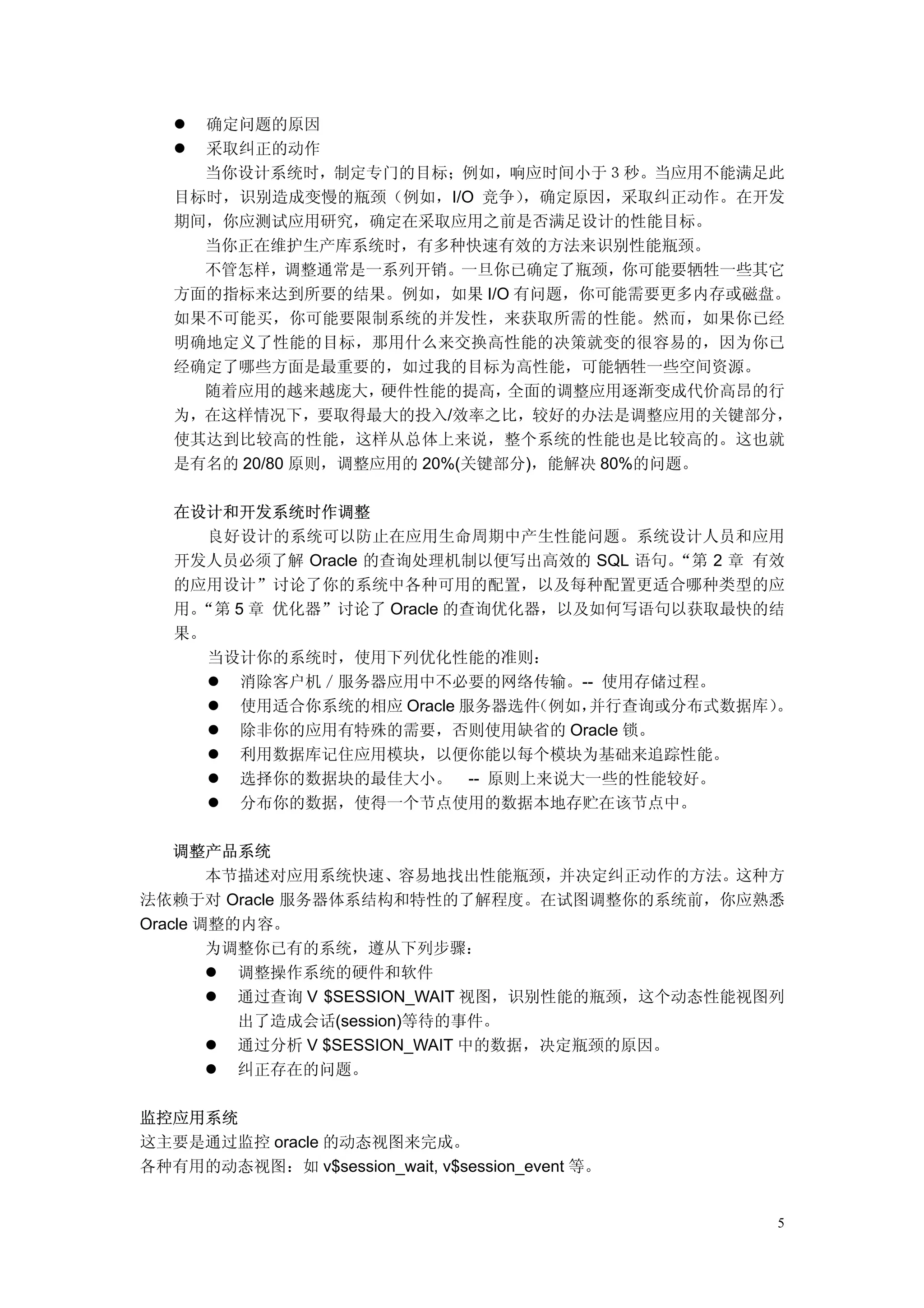 确定问题的原因
     采取纠正的动作
     当你设计系统时，制定专门的目标；例如，响应时间小于３秒。当应用不能满足此
   目标时，识别造成变慢的瓶颈（例如，I/O 竞争）    ，确定原因，采取纠正动作。在开发
   期间，你应测试应用研究，确定在采取应用之前是否满足设计的性能目标。
     当你正在维护生产库系统时，有多种快速有效的方法来识别性能瓶颈。
     不管怎样，调整通常是一系列开销。一旦你已确定了瓶颈，你可能要牺牲一些其它
   方面的指标来达到所要的结果。例如，如果 I/O 有问题，你可能需要更多内存或磁盘。
   如果不可能买，你可能要限制系统的并发性，来获取所需的性能。然而，如果你已经
   明确地定义了性能的目标，那用什么来交换高性能的决策就变的很容易的，因为你已
   经确定了哪些方面是最重要的，如过我的目标为高性能，可能牺牲一些空间资源。
     随着应用的越来越庞大，    硬件性能的提高，  全面的调整应用逐渐变成代价高昂的行
   为，在这样情况下，要取得最大的投入/效率之比，较好的办法是调整应用的关键部分，
   使其达到比较高的性能，这样从总体上来说，整个系统的性能也是比较高的。这也就
   是有名的 20/80 原则，调整应用的 20%(关键部分)，能解决 80%的问题。

   在设计和开发系统时作调整
      良好设计的系统可以防止在应用生命周期中产生性能问题。系统设计人员和应用
   开发人员必须了解 Oracle 的查询处理机制以便写出高效的 SQL 语句。“第 2 章 有效
   的应用设计”讨论了你的系统中各种可用的配置，以及每种配置更适合哪种类型的应
    “第 5 章 优化器”讨论了 Oracle 的查询优化器，以及如何写语句以获取最快的结
   用。
   果。
      当设计你的系统时，使用下列优化性能的准则：
        消除客户机／服务器应用中不必要的网络传输。-- 使用存储过程。
        使用适合你系统的相应 Oracle 服务器选件（例如，并行查询或分布式数据库）  。
        除非你的应用有特殊的需要，否则使用缺省的 Oracle 锁。
        利用数据库记住应用模块，以便你能以每个模块为基础来追踪性能。
        选择你的数据块的最佳大小。 -- 原则上来说大一些的性能较好。
        分布你的数据，使得一个节点使用的数据本地存贮在该节点中。

    调整产品系统
        本节描述对应用系统快速、容易地找出性能瓶颈，并决定纠正动作的方法。这种方
法依赖于对 Oracle 服务器体系结构和特性的了解程度。在试图调整你的系统前，你应熟悉
Oracle 调整的内容。
        为调整你已有的系统，遵从下列步骤：
          调整操作系统的硬件和软件
          通过查询 V $SESSION_WAIT 视图，识别性能的瓶颈，这个动态性能视图列
          出了造成会话(session)等待的事件。
          通过分析 V $SESSION_WAIT 中的数据，决定瓶颈的原因。
          纠正存在的问题。

监控应用系统
这主要是通过监控 oracle 的动态视图来完成。
各种有用的动态视图：如 v$session_wait, v$session_event 等。


                                                  5
 