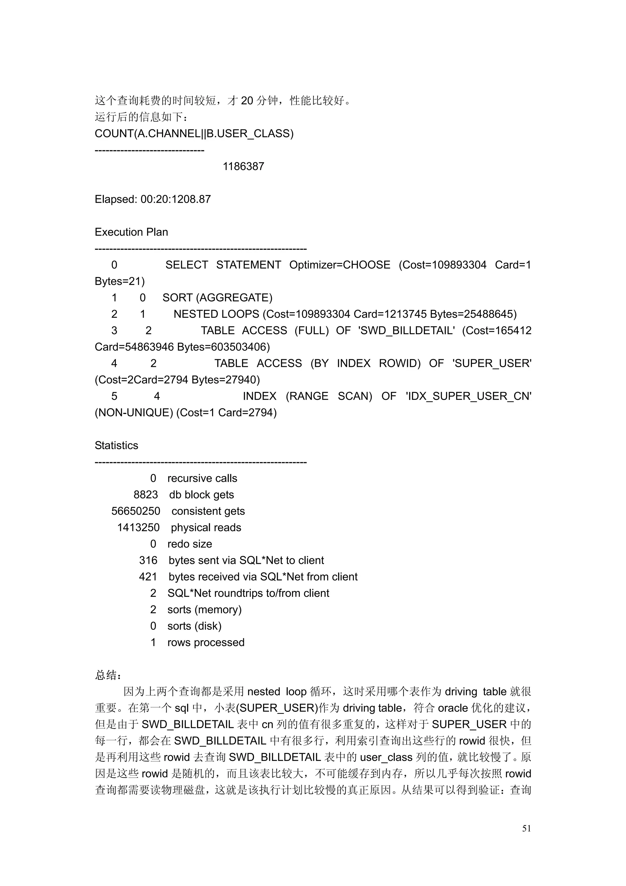 这个查询耗费的时间较短，才 20 分钟，性能比较好。
运行后的信息如下：
COUNT(A.CHANNEL||B.USER_CLASS)
------------------------------
                               1186387

Elapsed: 00:20:1208.87

Execution Plan
----------------------------------------------------------
     0             SELECT STATEMENT Optimizer=CHOOSE (Cost=109893304 Card=1
Bytes=21)
     1      0      SORT (AGGREGATE)
     2      1         NESTED LOOPS (Cost=109893304 Card=1213745 Bytes=25488645)
     3        2              TABLE ACCESS (FULL) OF 'SWD_BILLDETAIL' (Cost=165412
Card=54863946 Bytes=603503406)
     4         2                 TABLE ACCESS (BY INDEX ROWID) OF 'SUPER_USER'
(Cost=2Card=2794 Bytes=27940)
     5          4                       INDEX (RANGE SCAN) OF 'IDX_SUPER_USER_CN'
(NON-UNIQUE) (Cost=1 Card=2794)

Statistics
----------------------------------------------------------
               0 recursive calls
           8823 db block gets
     56650250 consistent gets
      1413250 physical reads
               0 redo size
            316 bytes sent via SQL*Net to client
            421 bytes received via SQL*Net from client
               2 SQL*Net roundtrips to/from client
               2 sorts (memory)
               0 sorts (disk)
               1 rows processed

总结：
   因为上两个查询都是采用 nested loop 循环，这时采用哪个表作为 driving table 就很
重要。在第一个 sql 中，小表(SUPER_USER)作为 driving table，符合 oracle 优化的建议，
但是由于 SWD_BILLDETAIL 表中 cn 列的值有很多重复的，这样对于 SUPER_USER 中的
每一行，都会在 SWD_BILLDETAIL 中有很多行，利用索引查询出这些行的 rowid 很快，但
是再利用这些 rowid 去查询 SWD_BILLDETAIL 表中的 user_class 列的值， 就比较慢了。 原
因是这些 rowid 是随机的，而且该表比较大，不可能缓存到内存，所以几乎每次按照 rowid
查询都需要读物理磁盘，这就是该执行计划比较慢的真正原因。从结果可以得到验证：查询


                                                                               51
 