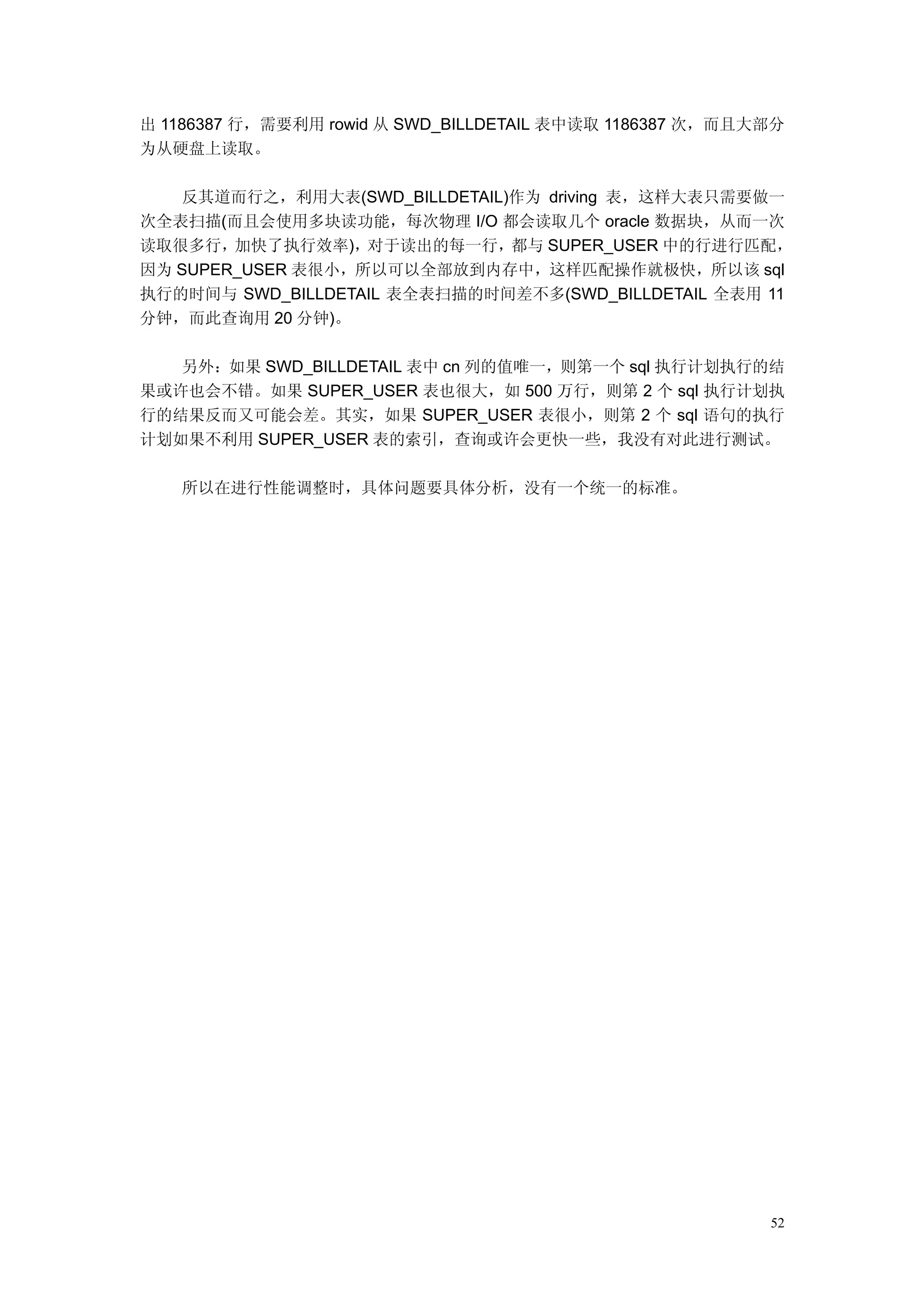 出 1186387 行，需要利用 rowid 从 SWD_BILLDETAIL 表中读取 1186387 次，而且大部分
为从硬盘上读取。

   反其道而行之，利用大表(SWD_BILLDETAIL)作为 driving 表，这样大表只需要做一
次全表扫描(而且会使用多块读功能，每次物理 I/O 都会读取几个 oracle 数据块，从而一次
读取很多行，加快了执行效率)，对于读出的每一行，都与 SUPER_USER 中的行进行匹配，
因为 SUPER_USER 表很小，所以可以全部放到内存中，这样匹配操作就极快，所以该 sql
执行的时间与 SWD_BILLDETAIL 表全表扫描的时间差不多(SWD_BILLDETAIL 全表用 11
分钟，而此查询用 20 分钟)。

   另外：如果 SWD_BILLDETAIL 表中 cn 列的值唯一，则第一个 sql 执行计划执行的结
果或许也会不错。如果 SUPER_USER 表也很大，如 500 万行，则第 2 个 sql 执行计划执
行的结果反而又可能会差。其实，如果 SUPER_USER 表很小，则第 2 个 sql 语句的执行
计划如果不利用 SUPER_USER 表的索引，查询或许会更快一些，我没有对此进行测试。

   所以在进行性能调整时，具体问题要具体分析，没有一个统一的标准。




                                                          52
 