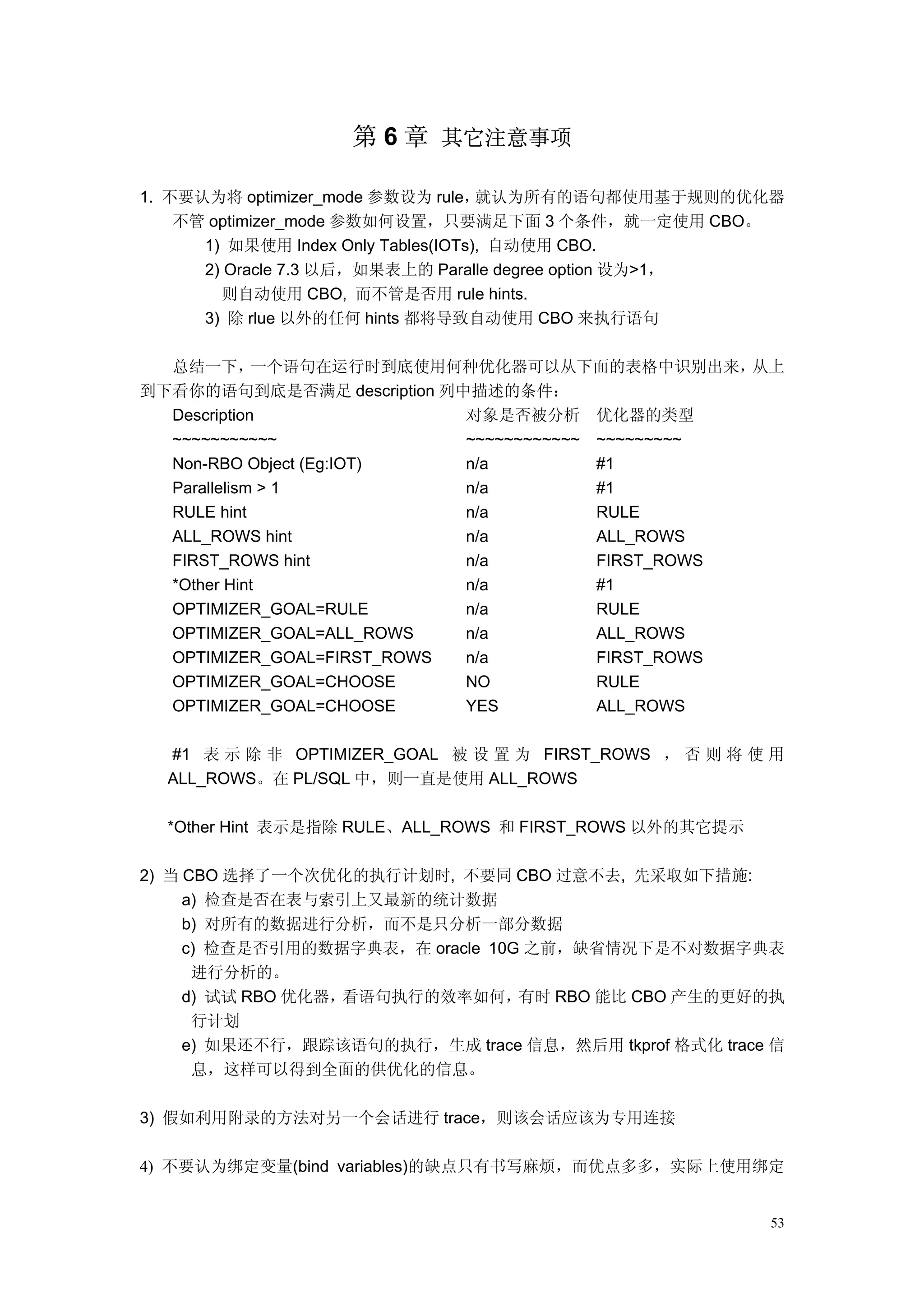 第 6 章 其它注意事项

1. 不要认为将 optimizer_mode 参数设为 rule，   就认为所有的语句都使用基于规则的优化器
    不管 optimizer_mode 参数如何设置，只要满足下面 3 个条件，就一定使用 CBO。
      1) 如果使用 Index Only Tables(IOTs), 自动使用 CBO.
      2) Oracle 7.3 以后，如果表上的 Paralle degree option 设为>1，
        则自动使用 CBO, 而不管是否用 rule hints.
      3) 除 rlue 以外的任何 hints 都将导致自动使用 CBO 来执行语句

  总结一下，      一个语句在运行时到底使用何种优化器可以从下面的表格中识别出来，        从上
到下看你的语句到底是否满足 description 列中描述的条件：
  Description               对象是否被分析 优化器的类型
  ~~~~~~~~~~~               ~~~~~~~~~~~~ ~~~~~~~~~
  Non-RBO Object (Eg:IOT)   n/a          #1
  Parallelism > 1           n/a          #1
  RULE hint                 n/a          RULE
  ALL_ROWS hint             n/a          ALL_ROWS
  FIRST_ROWS hint           n/a          FIRST_ROWS
  *Other Hint               n/a          #1
  OPTIMIZER_GOAL=RULE       n/a          RULE
  OPTIMIZER_GOAL=ALL_ROWS   n/a          ALL_ROWS
  OPTIMIZER_GOAL=FIRST_ROWS n/a          FIRST_ROWS
  OPTIMIZER_GOAL=CHOOSE     NO           RULE
  OPTIMIZER_GOAL=CHOOSE     YES          ALL_ROWS

  #1 表 示 除 非 OPTIMIZER_GOAL 被 设 置 为 FIRST_ROWS ， 否 则 将 使 用
  ALL_ROWS。在 PL/SQL 中，则一直是使用 ALL_ROWS

  *Other Hint 表示是指除 RULE、ALL_ROWS 和 FIRST_ROWS 以外的其它提示

2) 当 CBO 选择了一个次优化的执行计划时, 不要同 CBO 过意不去, 先采取如下措施:
     a) 检查是否在表与索引上又最新的统计数据
     b) 对所有的数据进行分析，而不是只分析一部分数据
     c) 检查是否引用的数据字典表，在 oracle 10G 之前，缺省情况下是不对数据字典表
      进行分析的。
     d) 试试 RBO 优化器，看语句执行的效率如何，   有时 RBO 能比 CBO 产生的更好的执
      行计划
     e) 如果还不行，跟踪该语句的执行，生成 trace 信息，然后用 tkprof 格式化 trace 信
      息，这样可以得到全面的供优化的信息。

3) 假如利用附录的方法对另一个会话进行 trace，则该会话应该为专用连接

4) 不要认为绑定变量(bind variables)的缺点只有书写麻烦，而优点多多，实际上使用绑定


                                                         53
 