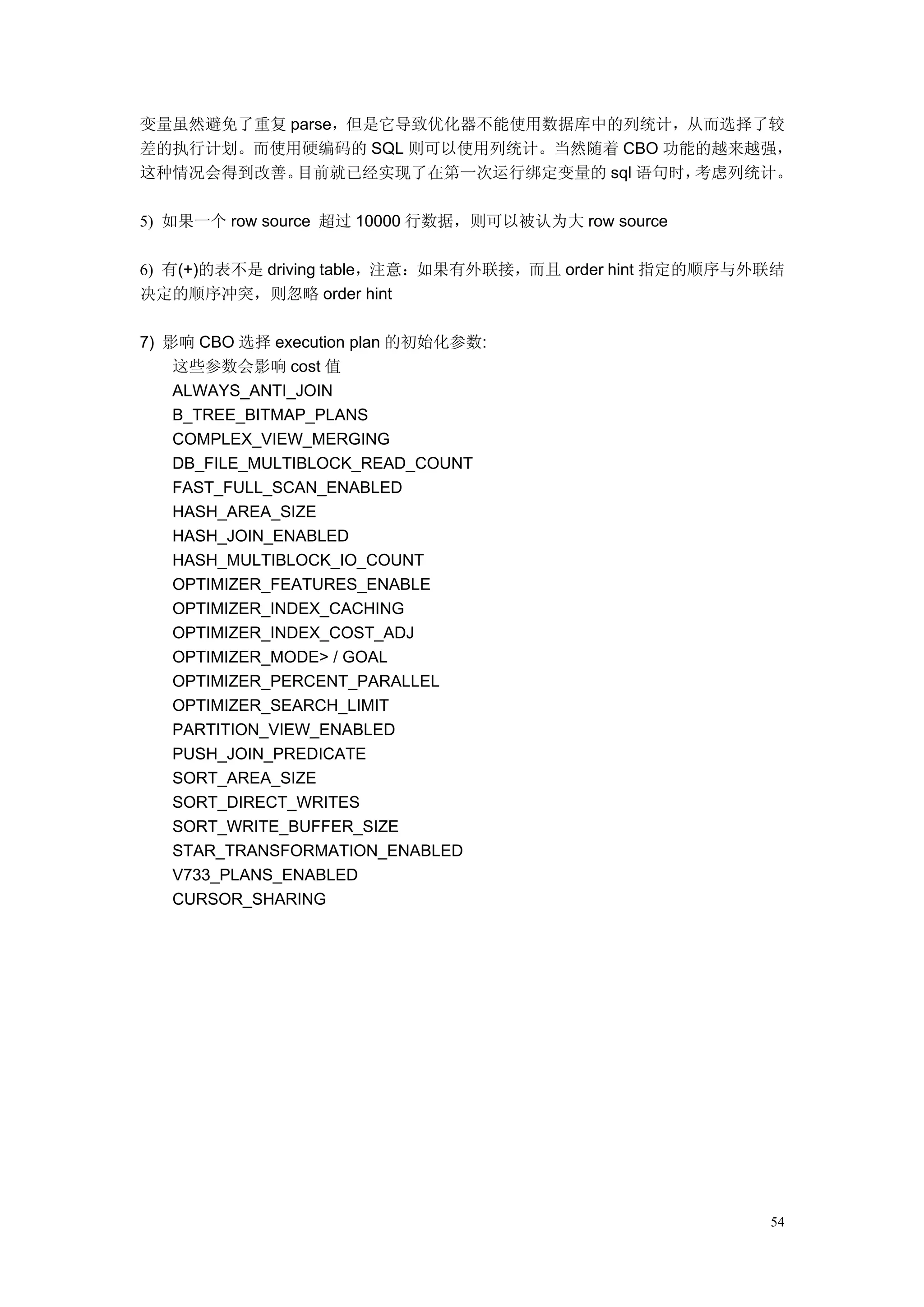 变量虽然避免了重复 parse，但是它导致优化器不能使用数据库中的列统计，从而选择了较
差的执行计划。而使用硬编码的 SQL 则可以使用列统计。当然随着 CBO 功能的越来越强，
这种情况会得到改善。 目前就已经实现了在第一次运行绑定变量的 sql 语句时，考虑列统计。

5) 如果一个 row source 超过 10000 行数据，则可以被认为大 row source

6) 有(+)的表不是 driving table，注意：如果有外联接，而且 order hint 指定的顺序与外联结
决定的顺序冲突，则忽略 order hint

7) 影响 CBO 选择 execution plan 的初始化参数:
    这些参数会影响 cost 值
    ALWAYS_ANTI_JOIN
    B_TREE_BITMAP_PLANS
    COMPLEX_VIEW_MERGING
    DB_FILE_MULTIBLOCK_READ_COUNT
    FAST_FULL_SCAN_ENABLED
    HASH_AREA_SIZE
    HASH_JOIN_ENABLED
    HASH_MULTIBLOCK_IO_COUNT
    OPTIMIZER_FEATURES_ENABLE
    OPTIMIZER_INDEX_CACHING
    OPTIMIZER_INDEX_COST_ADJ
    OPTIMIZER_MODE> / GOAL
    OPTIMIZER_PERCENT_PARALLEL
    OPTIMIZER_SEARCH_LIMIT
    PARTITION_VIEW_ENABLED
    PUSH_JOIN_PREDICATE
    SORT_AREA_SIZE
    SORT_DIRECT_WRITES
    SORT_WRITE_BUFFER_SIZE
    STAR_TRANSFORMATION_ENABLED
    V733_PLANS_ENABLED
    CURSOR_SHARING




                                                         54
 