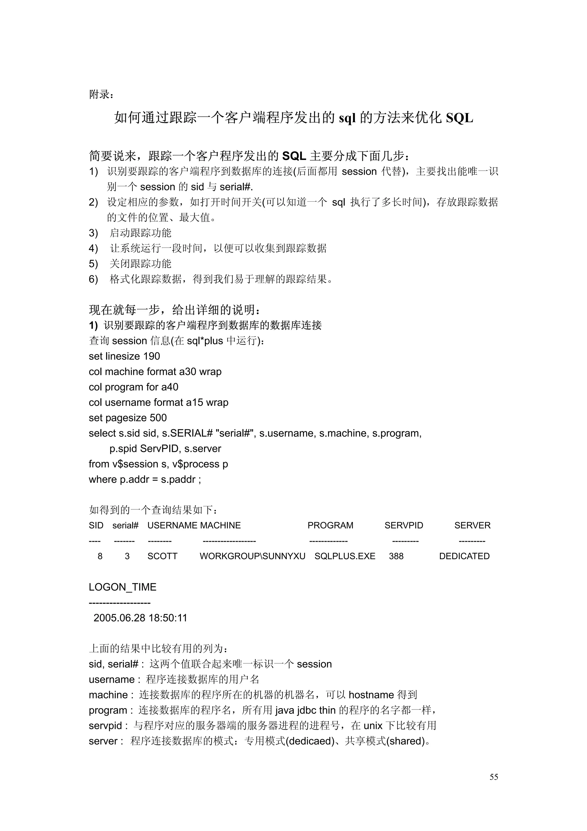 附录：

       如何通过跟踪一个客户端程序发出的 sql 的方法来优化 SQL

简要说来，跟踪一个客户程序发出的 SQL 主要分成下面几步：
1) 识别要跟踪的客户端程序到数据库的连接(后面都用 session 代替)，主要找出能唯一识
   别一个 session 的 sid 与 serial#.
2) 设定相应的参数，如打开时间开关(可以知道一个 sql 执行了多长时间)，存放跟踪数据
   的文件的位置、最大值。
3) 启动跟踪功能
4) 让系统运行一段时间，以便可以收集到跟踪数据
5) 关闭跟踪功能
6) 格式化跟踪数据，得到我们易于理解的跟踪结果。


现在就每一步，给出详细的说明：
1) 识别要跟踪的客户端程序到数据库的数据库连接
查询 session 信息(在 sql*plus 中运行)：
set linesize 190
col machine format a30 wrap
col program for a40
col username format a15 wrap
set pagesize 500
select s.sid sid, s.SERIAL# "serial#", s.username, s.machine, s.program,
      p.spid ServPID, s.server
from v$session s, v$process p
where p.addr = s.paddr ;

如得到的一个查询结果如下：
SID serial# USERNAME MACHINE                     PROGRAM         SERVPID        SERVER
----   -------   --------   ------------------   -------------    ---------      ---------
   8      3      SCOTT      WORKGROUPSUNNYXU SQLPLUS.EXE        388          DEDICATED


LOGON_TIME
------------------
 2005.06.28 18:50:11

上面的结果中比较有用的列为：
sid, serial# : 这两个值联合起来唯一标识一个 session
username : 程序连接数据库的用户名
machine : 连接数据库的程序所在的机器的机器名，可以 hostname 得到
program : 连接数据库的程序名，所有用 java jdbc thin 的程序的名字都一样，
servpid : 与程序对应的服务器端的服务器进程的进程号，在 unix 下比较有用
server : 程序连接数据库的模式：专用模式(dedicaed)、共享模式(shared)。


                                                                                             55
 