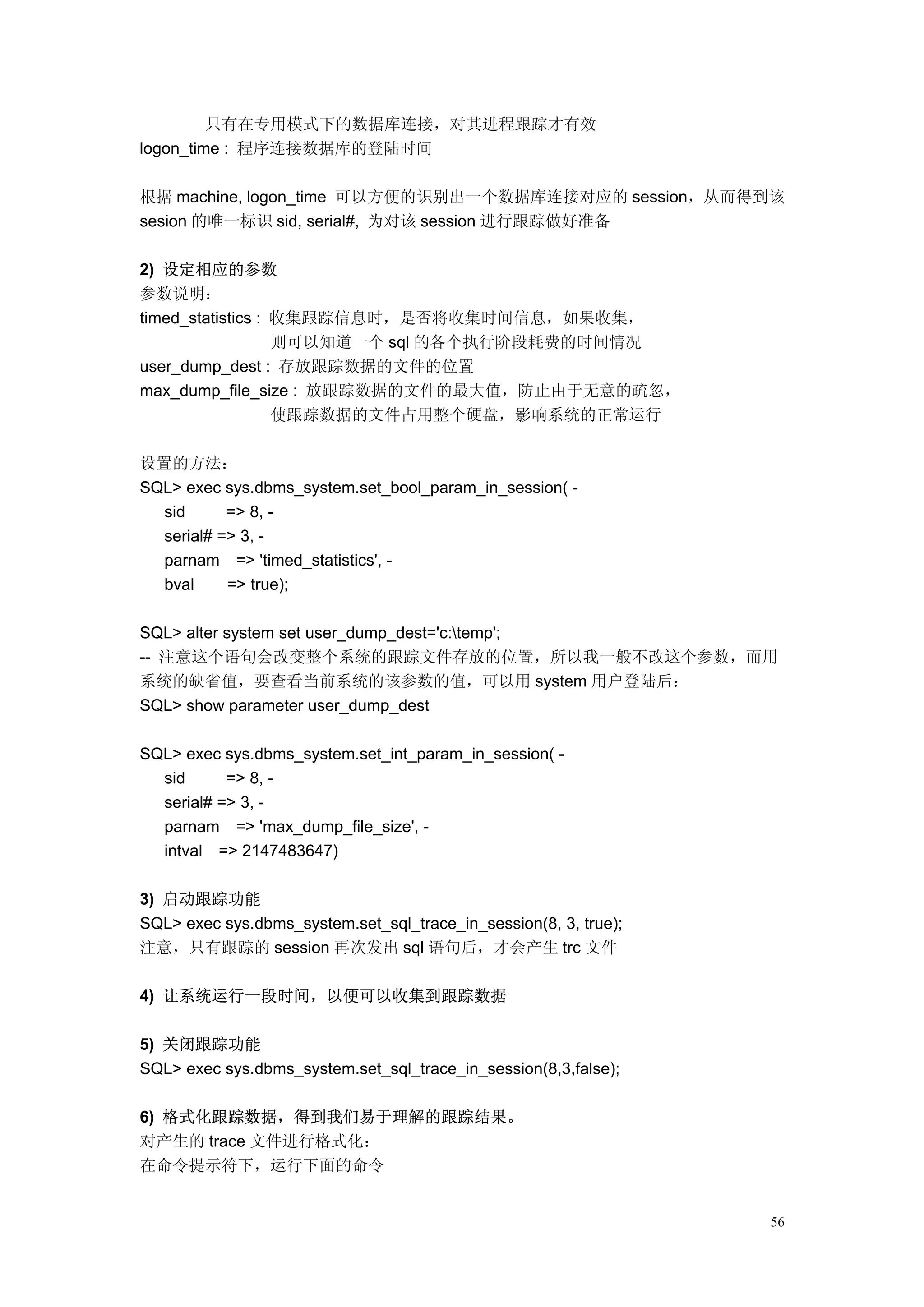 只有在专用模式下的数据库连接，对其进程跟踪才有效
logon_time : 程序连接数据库的登陆时间

根据 machine, logon_time 可以方便的识别出一个数据库连接对应的 session，从而得到该
sesion 的唯一标识 sid, serial#, 为对该 session 进行跟踪做好准备

2) 设定相应的参数
参数说明：
timed_statistics : 收集跟踪信息时，是否将收集时间信息，如果收集，
                   则可以知道一个 sql 的各个执行阶段耗费的时间情况
user_dump_dest : 存放跟踪数据的文件的位置
max_dump_file_size : 放跟踪数据的文件的最大值，防止由于无意的疏忽，
                   使跟踪数据的文件占用整个硬盘，影响系统的正常运行

设置的方法：
SQL> exec sys.dbms_system.set_bool_param_in_session( -
  sid      => 8, -
  serial# => 3, -
  parnam => 'timed_statistics', -
  bval     => true);

SQL> alter system set user_dump_dest='c:temp';
-- 注意这个语句会改变整个系统的跟踪文件存放的位置，所以我一般不改这个参数，而用
系统的缺省值，要查看当前系统的该参数的值，可以用 system 用户登陆后：
SQL> show parameter user_dump_dest

SQL> exec sys.dbms_system.set_int_param_in_session( -
  sid      => 8, -
  serial# => 3, -
  parnam => 'max_dump_file_size', -
  intval => 2147483647)

3) 启动跟踪功能
SQL> exec sys.dbms_system.set_sql_trace_in_session(8, 3, true);
注意，只有跟踪的 session 再次发出 sql 语句后，才会产生 trc 文件

4) 让系统运行一段时间，以便可以收集到跟踪数据

5) 关闭跟踪功能
SQL> exec sys.dbms_system.set_sql_trace_in_session(8,3,false);

6) 格式化跟踪数据，得到我们易于理解的跟踪结果。
对产生的 trace 文件进行格式化：
在命令提示符下，运行下面的命令


                                                                  56
 