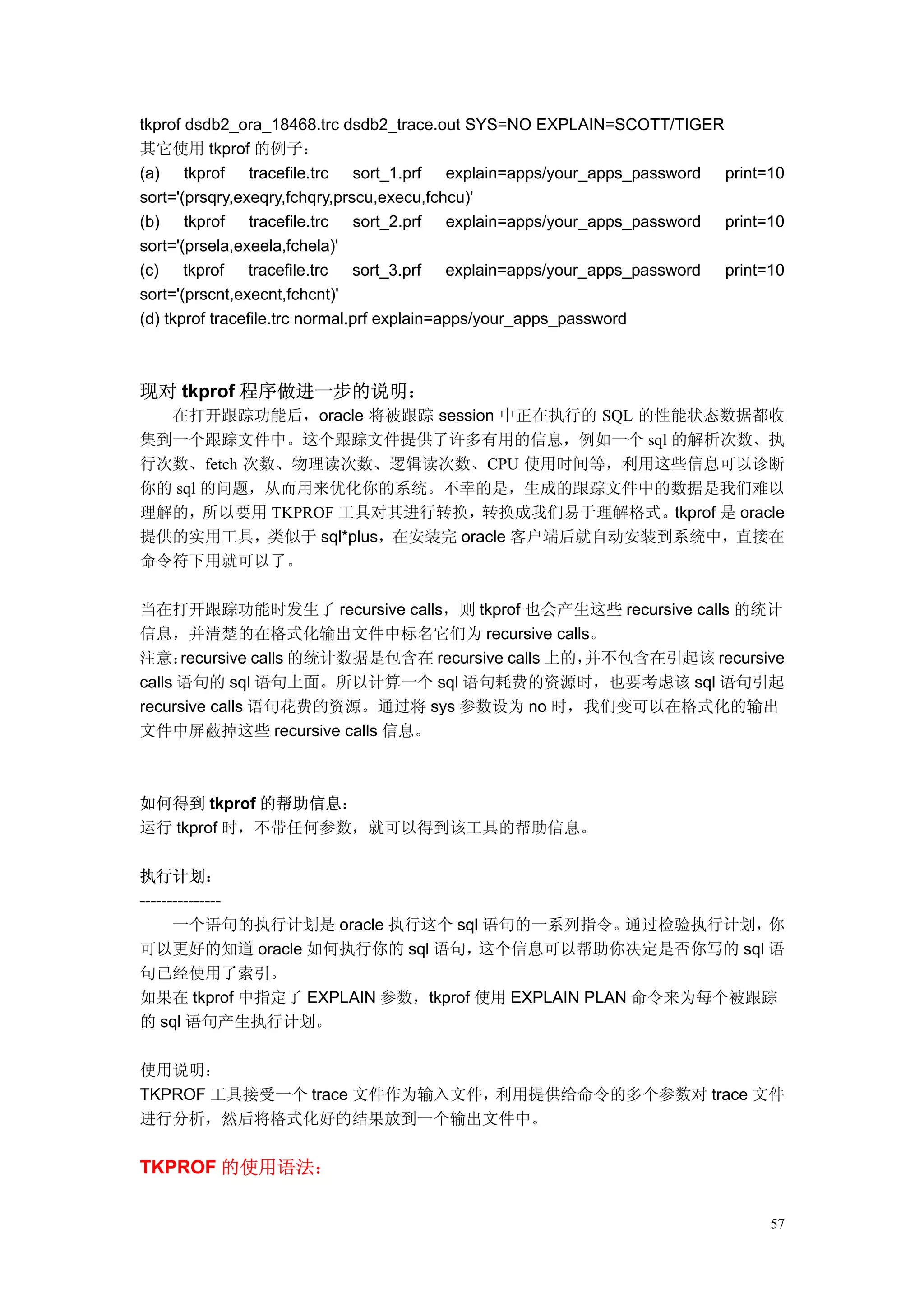 tkprof dsdb2_ora_18468.trc dsdb2_trace.out SYS=NO EXPLAIN=SCOTT/TIGER
其它使用 tkprof 的例子：
(a) tkprof tracefile.trc sort_1.prf explain=apps/your_apps_password print=10
sort='(prsqry,exeqry,fchqry,prscu,execu,fchcu)'
(b) tkprof tracefile.trc sort_2.prf explain=apps/your_apps_password print=10
sort='(prsela,exeela,fchela)'
(c) tkprof tracefile.trc sort_3.prf explain=apps/your_apps_password print=10
sort='(prscnt,execnt,fchcnt)'
(d) tkprof tracefile.trc normal.prf explain=apps/your_apps_password



现对 tkprof 程序做进一步的说明：
  在打开跟踪功能后，oracle 将被跟踪 session 中正在执行的 SQL 的性能状态数据都收
集到一个跟踪文件中。这个跟踪文件提供了许多有用的信息，例如一个 sql 的解析次数、执
行次数、fetch 次数、物理读次数、逻辑读次数、CPU 使用时间等，利用这些信息可以诊断
你的 sql 的问题，从而用来优化你的系统。不幸的是，生成的跟踪文件中的数据是我们难以
理解的，所以要用 TKPROF 工具对其进行转换，转换成我们易于理解格式。tkprof 是 oracle
提供的实用工具，类似于 sql*plus，在安装完 oracle 客户端后就自动安装到系统中，直接在
命令符下用就可以了。

当在打开跟踪功能时发生了 recursive calls，则 tkprof 也会产生这些 recursive calls 的统计
信息，并清楚的在格式化输出文件中标名它们为 recursive calls。
注意：   recursive calls 的统计数据是包含在 recursive calls 上的，
                                                  并不包含在引起该 recursive
calls 语句的 sql 语句上面。所以计算一个 sql 语句耗费的资源时，也要考虑该 sql 语句引起
recursive calls 语句花费的资源。通过将 sys 参数设为 no 时，我们变可以在格式化的输出
文件中屏蔽掉这些 recursive calls 信息。



如何得到 tkprof 的帮助信息：
运行 tkprof 时，不带任何参数，就可以得到该工具的帮助信息。

执行计划：
---------------
      一个语句的执行计划是 oracle 执行这个 sql 语句的一系列指令。       通过检验执行计划，你
可以更好的知道 oracle 如何执行你的 sql 语句，     这个信息可以帮助你决定是否你写的 sql 语
句已经使用了索引。
如果在 tkprof 中指定了 EXPLAIN 参数，tkprof 使用 EXPLAIN PLAN 命令来为每个被跟踪
的 sql 语句产生执行计划。

使用说明：
TKPROF 工具接受一个 trace 文件作为输入文件，利用提供给命令的多个参数对 trace 文件
进行分析，然后将格式化好的结果放到一个输出文件中。


TKPROF 的使用语法：

                                                                          57
 