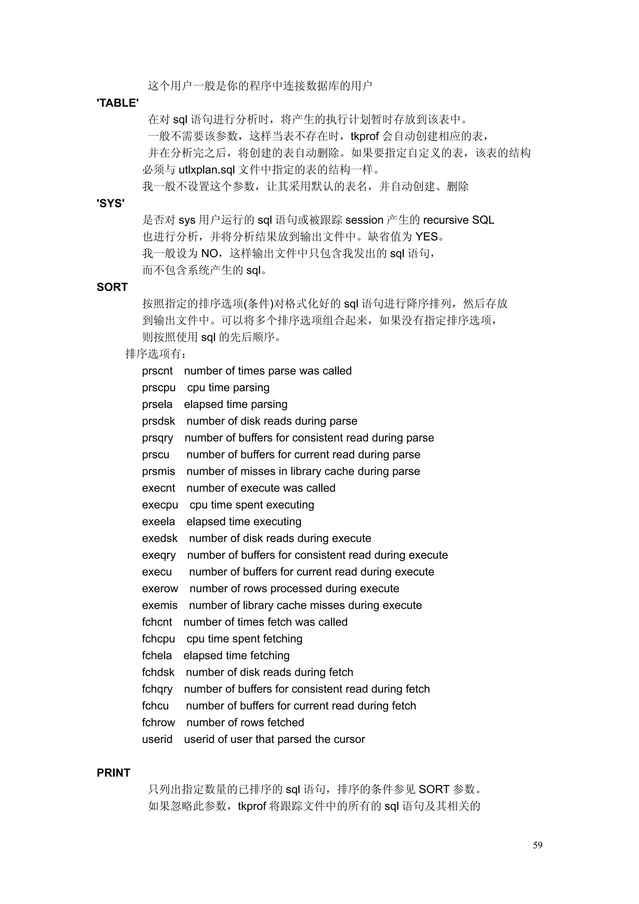 这个用户一般是你的程序中连接数据库的用户
'TABLE'
           在对 sql 语句进行分析时，将产生的执行计划暂时存放到该表中。
           一般不需要该参数，这样当表不存在时，tkprof 会自动创建相应的表，
           并在分析完之后，将创建的表自动删除。如果要指定自定义的表，该表的结构
          必须与 utlxplan.sql 文件中指定的表的结构一样。
          我一般不设置这个参数，让其采用默认的表名，并自动创建、删除
'SYS'
          是否对 sys 用户运行的 sql 语句或被跟踪 session 产生的 recursive SQL
          也进行分析，并将分析结果放到输出文件中。缺省值为 YES。
          我一般设为 NO，这样输出文件中只包含我发出的 sql 语句，
          而不包含系统产生的 sql。
SORT
          按照指定的排序选项(条件)对格式化好的 sql 语句进行降序排列，然后存放
          到输出文件中。可以将多个排序选项组合起来，如果没有指定排序选项，
          则按照使用 sql 的先后顺序。
        排序选项有：
          prscnt number of times parse was called
          prscpu cpu time parsing
          prsela elapsed time parsing
          prsdsk number of disk reads during parse
          prsqry number of buffers for consistent read during parse
          prscu   number of buffers for current read during parse
          prsmis number of misses in library cache during parse
          execnt number of execute was called
          execpu cpu time spent executing
          exeela elapsed time executing
          exedsk number of disk reads during execute
          exeqry number of buffers for consistent read during execute
          execu   number of buffers for current read during execute
          exerow number of rows processed during execute
          exemis number of library cache misses during execute
          fchcnt number of times fetch was called
          fchcpu cpu time spent fetching
          fchela elapsed time fetching
          fchdsk number of disk reads during fetch
          fchqry number of buffers for consistent read during fetch
          fchcu  number of buffers for current read during fetch
          fchrow number of rows fetched
          userid userid of user that parsed the cursor

PRINT
           只列出指定数量的已排序的 sql 语句，排序的条件参见 SORT 参数。
           如果忽略此参数，tkprof 将跟踪文件中的所有的 sql 语句及其相关的


                                                                        59
 