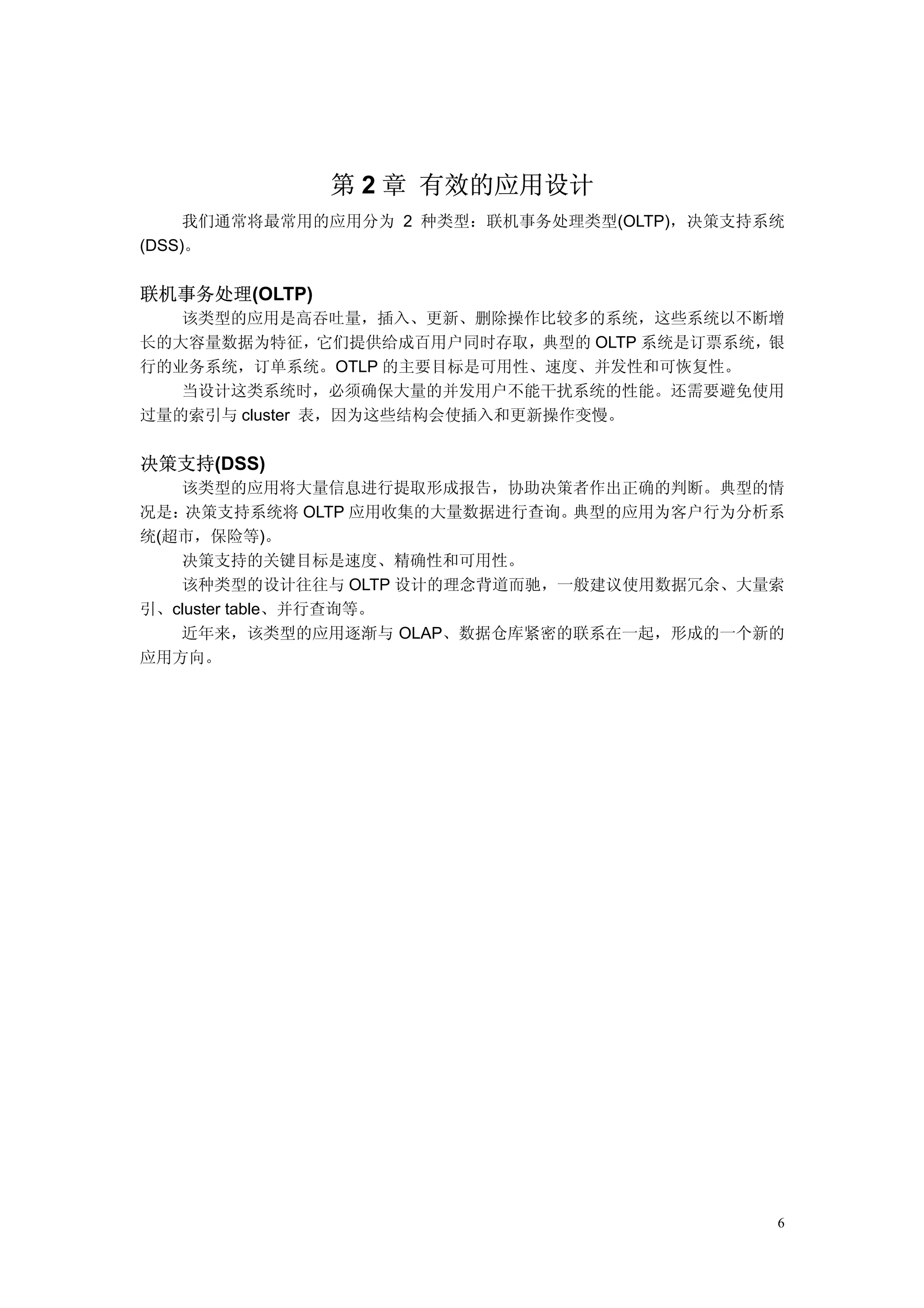 第 2 章 有效的应用设计
     我们通常将最常用的应用分为 2 种类型：联机事务处理类型(OLTP)，决策支持系统
(DSS)。


联机事务处理(OLTP)
   该类型的应用是高吞吐量，插入、更新、删除操作比较多的系统，这些系统以不断增
长的大容量数据为特征，它们提供给成百用户同时存取，典型的 OLTP 系统是订票系统，银
行的业务系统，订单系统。OTLP 的主要目标是可用性、速度、并发性和可恢复性。
   当设计这类系统时，必须确保大量的并发用户不能干扰系统的性能。还需要避免使用
过量的索引与 cluster 表，因为这些结构会使插入和更新操作变慢。


决策支持(DSS)
   该类型的应用将大量信息进行提取形成报告，协助决策者作出正确的判断。典型的情
况是： 决策支持系统将 OLTP 应用收集的大量数据进行查询。典型的应用为客户行为分析系
统(超市，保险等)。
   决策支持的关键目标是速度、精确性和可用性。
   该种类型的设计往往与 OLTP 设计的理念背道而驰，一般建议使用数据冗余、大量索
引、cluster table、并行查询等。
   近年来，该类型的应用逐渐与 OLAP、数据仓库紧密的联系在一起，形成的一个新的
应用方向。




                                             6
 
