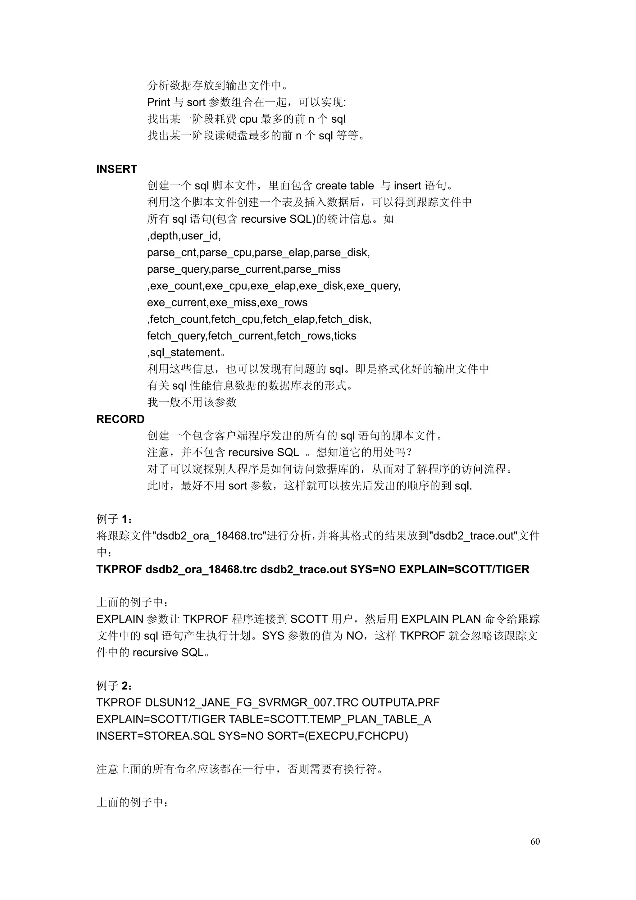 分析数据存放到输出文件中。
         Print 与 sort 参数组合在一起，可以实现:
         找出某一阶段耗费 cpu 最多的前 n 个 sql
         找出某一阶段读硬盘最多的前 n 个 sql 等等。

INSERT
         创建一个 sql 脚本文件，里面包含 create table 与 insert 语句。
         利用这个脚本文件创建一个表及插入数据后，可以得到跟踪文件中
         所有 sql 语句(包含 recursive SQL)的统计信息。如
         ,depth,user_id,
         parse_cnt,parse_cpu,parse_elap,parse_disk,
         parse_query,parse_current,parse_miss
         ,exe_count,exe_cpu,exe_elap,exe_disk,exe_query,
         exe_current,exe_miss,exe_rows
         ,fetch_count,fetch_cpu,fetch_elap,fetch_disk,
         fetch_query,fetch_current,fetch_rows,ticks
         ,sql_statement。
         利用这些信息，也可以发现有问题的 sql。即是格式化好的输出文件中
         有关 sql 性能信息数据的数据库表的形式。
         我一般不用该参数
RECORD
         创建一个包含客户端程序发出的所有的 sql 语句的脚本文件。
         注意，并不包含 recursive SQL 。想知道它的用处吗？
         对了可以窥探别人程序是如何访问数据库的，从而对了解程序的访问流程。
         此时，最好不用 sort 参数，这样就可以按先后发出的顺序的到 sql.

例子 1：
将跟踪文件"dsdb2_ora_18468.trc"进行分析，并将其格式的结果放到"dsdb2_trace.out"文件
中：
TKPROF dsdb2_ora_18468.trc dsdb2_trace.out SYS=NO EXPLAIN=SCOTT/TIGER

上面的例子中：
EXPLAIN 参数让 TKPROF 程序连接到 SCOTT 用户，然后用 EXPLAIN PLAN 命令给跟踪
文件中的 sql 语句产生执行计划。SYS 参数的值为 NO，这样 TKPROF 就会忽略该跟踪文
件中的 recursive SQL。

例子 2：
TKPROF DLSUN12_JANE_FG_SVRMGR_007.TRC OUTPUTA.PRF
EXPLAIN=SCOTT/TIGER TABLE=SCOTT.TEMP_PLAN_TABLE_A
INSERT=STOREA.SQL SYS=NO SORT=(EXECPU,FCHCPU)

注意上面的所有命名应该都在一行中，否则需要有换行符。

上面的例子中：


                                                                        60
 