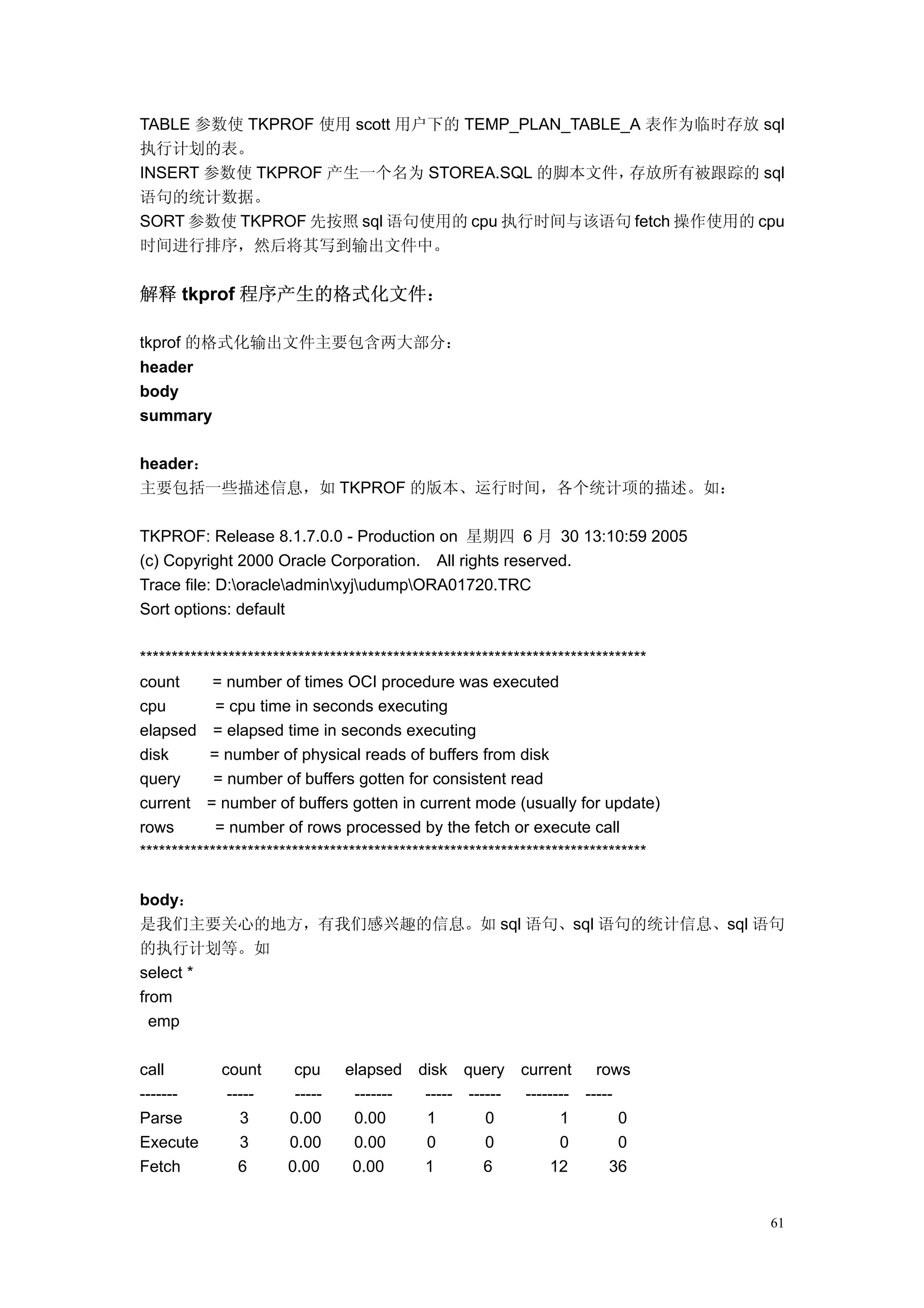TABLE 参数使 TKPROF 使用 scott 用户下的 TEMP_PLAN_TABLE_A 表作为临时存放 sql
执行计划的表。
INSERT 参数使 TKPROF 产生一个名为 STOREA.SQL 的脚本文件，     存放所有被跟踪的 sql
语句的统计数据。
SORT 参数使 TKPROF 先按照 sql 语句使用的 cpu 执行时间与该语句 fetch 操作使用的 cpu
时间进行排序，然后将其写到输出文件中。


解释 tkprof 程序产生的格式化文件：

tkprof 的格式化输出文件主要包含两大部分：
header
body
summary

header：
主要包括一些描述信息，如 TKPROF 的版本、运行时间，各个统计项的描述。如：

TKPROF: Release 8.1.7.0.0 - Production on 星期四 6 月 30 13:10:59 2005
(c) Copyright 2000 Oracle Corporation. All rights reserved.
Trace file: D:oracleadminxyjudumpORA01720.TRC
Sort options: default

********************************************************************************
count      = number of times OCI procedure was executed
cpu         = cpu time in seconds executing
elapsed = elapsed time in seconds executing
disk       = number of physical reads of buffers from disk
query       = number of buffers gotten for consistent read
current = number of buffers gotten in current mode (usually for update)
rows        = number of rows processed by the fetch or execute call
********************************************************************************

body：
是我们主要关心的地方，有我们感兴趣的信息。如 sql 语句、sql 语句的统计信息、sql 语句
的执行计划等。如
select *
from
  emp

call        count      cpu     elapsed    disk query      current     rows
-------      -----     -----    -------    ----- ------    -------- -----
Parse          3      0.00      0.00       1        0            1        0
Execute        3      0.00      0.00       0        0            0        0
Fetch          6      0.00      0.00       1        6          12       36


                                                                                   61
 