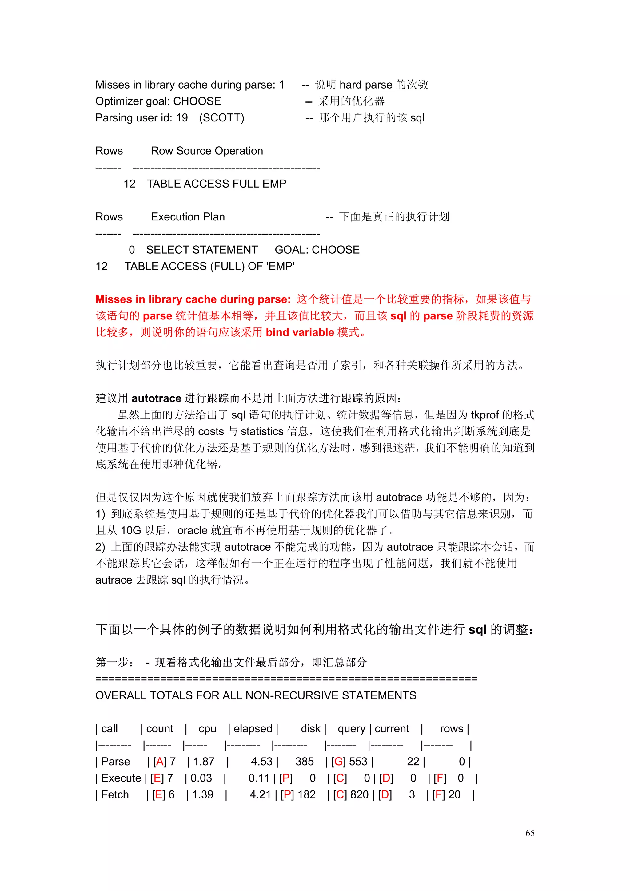 Misses in library cache during parse: 1               -- 说明 hard parse 的次数
Optimizer goal: CHOOSE                                 -- 采用的优化器
Parsing user id: 19 (SCOTT)                            -- 那个用户执行的该 sql

Rows         Row Source Operation
------- ---------------------------------------------------
       12 TABLE ACCESS FULL EMP

Rows         Execution Plan                                 -- 下面是真正的执行计划
------- ---------------------------------------------------
        0 SELECT STATEMENT GOAL: CHOOSE
12     TABLE ACCESS (FULL) OF 'EMP'

Misses in library cache during parse: 这个统计值是一个比较重要的指标，如果该值与
该语句的 parse 统计值基本相等，并且该值比较大，而且该 sql 的 parse 阶段耗费的资源
比较多，则说明你的语句应该采用 bind variable 模式。

执行计划部分也比较重要，它能看出查询是否用了索引，和各种关联操作所采用的方法。

建议用 autotrace 进行跟踪而不是用上面方法进行跟踪的原因：
  虽然上面的方法给出了 sql 语句的执行计划、统计数据等信息，但是因为 tkprof 的格式
化输出不给出详尽的 costs 与 statistics 信息，这使我们在利用格式化输出判断系统到底是
使用基于代价的优化方法还是基于规则的优化方法时，            感到很迷茫，我们不能明确的知道到
底系统在使用那种优化器。

但是仅仅因为这个原因就使我们放弃上面跟踪方法而该用 autotrace 功能是不够的，因为：
1) 到底系统是使用基于规则的还是基于代价的优化器我们可以借助与其它信息来识别，而
且从 10G 以后，oracle 就宣布不再使用基于规则的优化器了。
2) 上面的跟踪办法能实现 autotrace 不能完成的功能，因为 autotrace 只能跟踪本会话，而
不能跟踪其它会话，这样假如有一个正在运行的程序出现了性能问题，我们就不能使用
autrace 去跟踪 sql 的执行情况。



下面以一个具体的例子的数据说明如何利用格式化的输出文件进行 sql 的调整：

第一步： - 现看格式化输出文件最后部分，即汇总部分
===========================================================
OVERALL TOTALS FOR ALL NON-RECURSIVE STATEMENTS

| call     | count      | cpu       | elapsed |      disk | query | current |          rows |
|--------- |-------    |------    |--------- |---------   |-------- |---------   |--------    |
| Parse      | [A] 7     | 1.87    |      4.53 |    385 | [G] 553 |            22 |        0|
| Execute | [E] 7       | 0.03    |      0.11 | [P]     0 | [C]     0 | [D]     0 | [F] 0 |
| Fetch      | [E] 6    | 1.39    |      4.21 | [P] 182 | [C] 820 | [D]        3 | [F] 20 |


                                                                                                  65
 