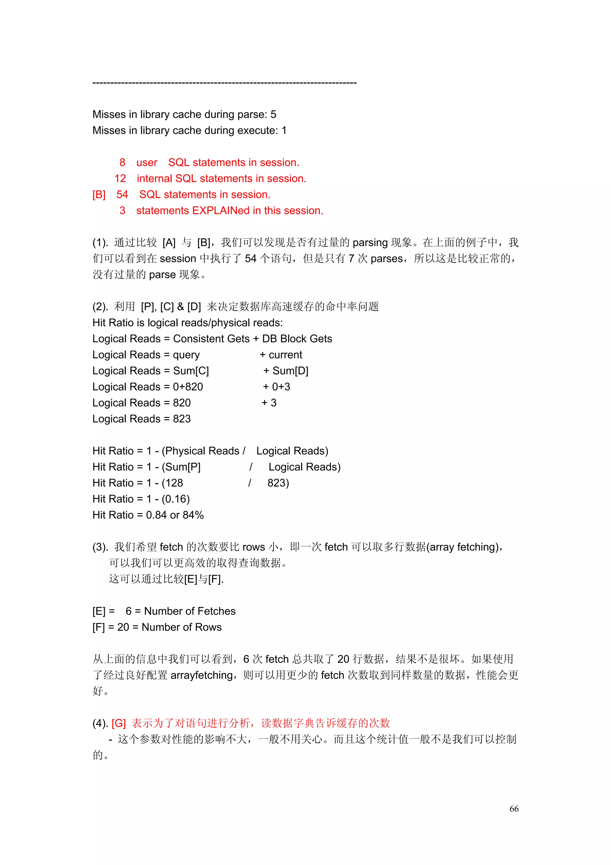 --------------------------------------------------------------------------

Misses in library cache during parse: 5
Misses in library cache during execute: 1

     8 user SQL statements in session.
    12 internal SQL statements in session.
[B] 54 SQL statements in session.
     3 statements EXPLAINed in this session.

(1). 通过比较 [A] 与 [B]，我们可以发现是否有过量的 parsing 现象。在上面的例子中，我
们可以看到在 session 中执行了 54 个语句，但是只有 7 次 parses，所以这是比较正常的，
没有过量的 parse 现象。

(2). 利用 [P], [C] & [D] 来决定数据库高速缓存的命中率问题
Hit Ratio is logical reads/physical reads:
Logical Reads = Consistent Gets + DB Block Gets
Logical Reads = query                + current
Logical Reads = Sum[C]                + Sum[D]
Logical Reads = 0+820                 + 0+3
Logical Reads = 820                   +3
Logical Reads = 823

Hit Ratio = 1 - (Physical Reads / Logical Reads)
Hit Ratio = 1 - (Sum[P]          /  Logical Reads)
Hit Ratio = 1 - (128             /  823)
Hit Ratio = 1 - (0.16)
Hit Ratio = 0.84 or 84%

(3). 我们希望 fetch 的次数要比 rows 小，即一次 fetch 可以取多行数据(array fetching)，
    可以我们可以更高效的取得查询数据。
    这可以通过比较[E]与[F].

[E] = 6 = Number of Fetches
[F] = 20 = Number of Rows

从上面的信息中我们可以看到，6 次 fetch 总共取了 20 行数据，结果不是很坏。如果使用
了经过良好配置 arrayfetching，则可以用更少的 fetch 次数取到同样数量的数据，性能会更
好。

(4). [G] 表示为了对语句进行分析，读数据字典告诉缓存的次数
    - 这个参数对性能的影响不大，一般不用关心。而且这个统计值一般不是我们可以控制
的。



                                                                             66
 