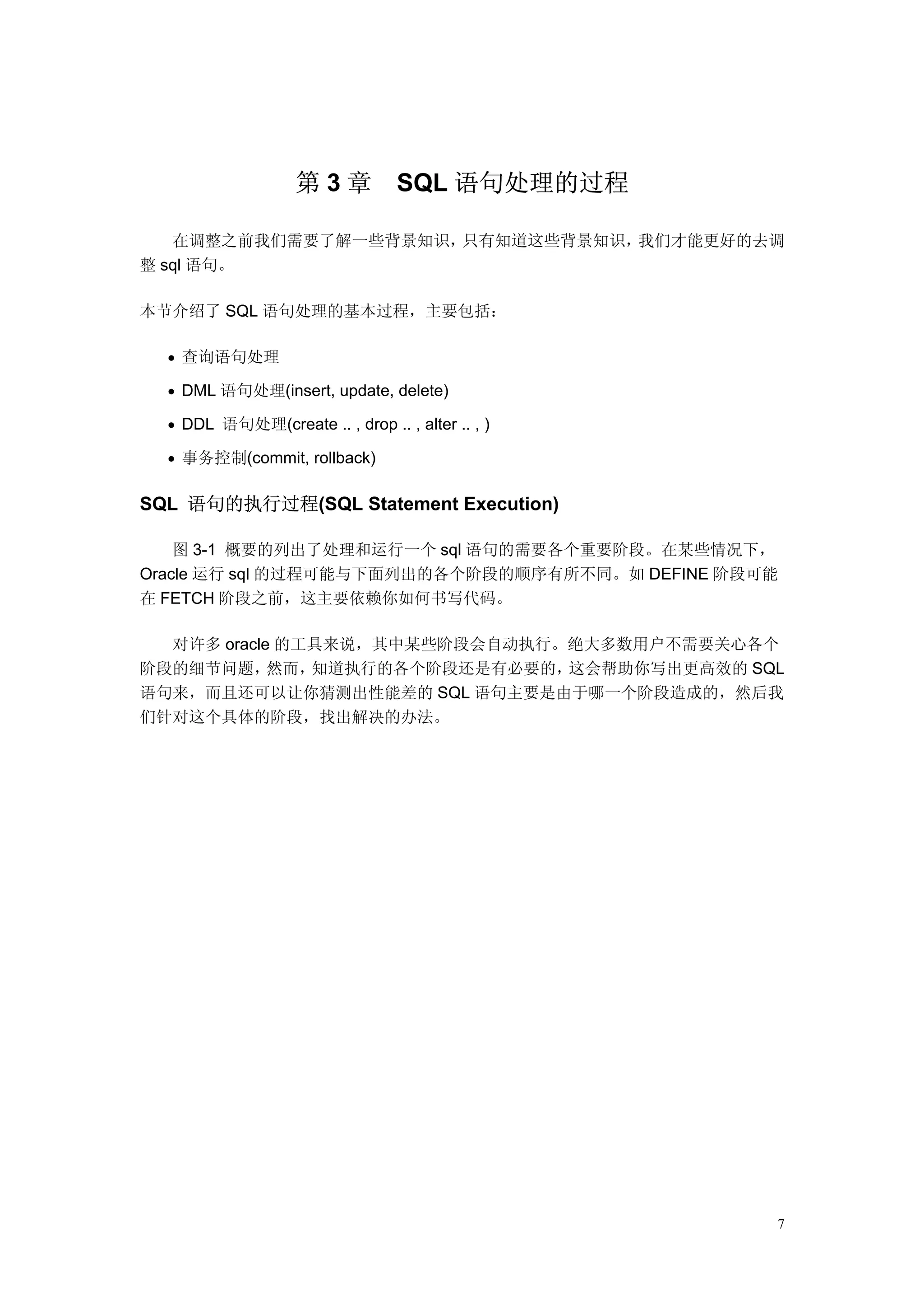 第3章            SQL 语句处理的过程

   在调整之前我们需要了解一些背景知识，只有知道这些背景知识，我们才能更好的去调
整 sql 语句。

本节介绍了 SQL 语句处理的基本过程，主要包括：

  • 查询语句处理

  • DML 语句处理(insert, update, delete)

  • DDL 语句处理(create .. , drop .. , alter .. , )

  • 事务控制(commit, rollback)


SQL 语句的执行过程(SQL Statement Execution)

    图 3-1 概要的列出了处理和运行一个 sql 语句的需要各个重要阶段。在某些情况下，
Oracle 运行 sql 的过程可能与下面列出的各个阶段的顺序有所不同。如 DEFINE 阶段可能
在 FETCH 阶段之前，这主要依赖你如何书写代码。

  对许多 oracle 的工具来说，其中某些阶段会自动执行。绝大多数用户不需要关心各个
阶段的细节问题，    然而，知道执行的各个阶段还是有必要的，这会帮助你写出更高效的 SQL
语句来，而且还可以让你猜测出性能差的 SQL 语句主要是由于哪一个阶段造成的，然后我
们针对这个具体的阶段，找出解决的办法。




                                                  7
 
