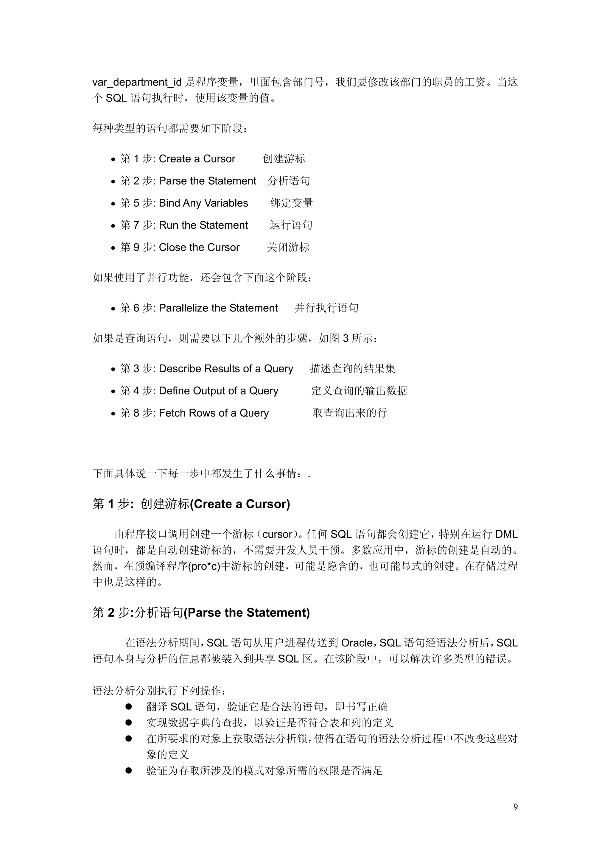 var_department_id 是程序变量，里面包含部门号，我们要修改该部门的职员的工资。当这
个 SQL 语句执行时，使用该变量的值。

每种类型的语句都需要如下阶段：

  • 第 1 步: Create a Cursor       创建游标

  • 第 2 步: Parse the Statement   分析语句

  • 第 5 步: Bind Any Variables      绑定变量

  • 第 7 步: Run the Statement       运行语句

  • 第 9 步: Close the Cursor      关闭游标

如果使用了并行功能，还会包含下面这个阶段：

  • 第 6 步: Parallelize the Statement     并行执行语句

如果是查询语句，则需要以下几个额外的步骤，如图 3 所示：

  • 第 3 步: Describe Results of a Query    描述查询的结果集

  • 第 4 步: Define Output of a Query       定义查询的输出数据

  • 第 8 步: Fetch Rows of a Query          取查询出来的行




下面具体说一下每一步中都发生了什么事情：.

第 1 步: 创建游标(Create a Cursor)

  由程序接口调用创建一个游标（cursor）。任何 SQL 语句都会创建它，特别在运行 DML
语句时，都是自动创建游标的，不需要开发人员干预。多数应用中，游标的创建是自动的。
然而，在预编译程序(pro*c)中游标的创建，可能是隐含的，也可能显式的创建。在存储过程
中也是这样的。

第 2 步:分析语句(Parse the Statement)

   在语法分析期间，SQL 语句从用户进程传送到 Oracle，SQL 语句经语法分析后，SQL
语句本身与分析的信息都被装入到共享 SQL 区。在该阶段中，可以解决许多类型的错误。

语法分析分别执行下列操作：
     翻译 SQL 语句，验证它是合法的语句，即书写正确
     实现数据字典的查找，以验证是否符合表和列的定义
     在所要求的对象上获取语法分析锁，  使得在语句的语法分析过程中不改变这些对
     象的定义
     验证为存取所涉及的模式对象所需的权限是否满足


                                                      9
 