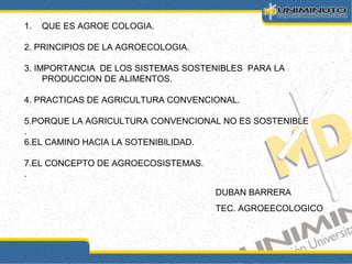 1. QUE ES AGROE COLOGIA.
2. PRINCIPIOS DE LA AGROECOLOGIA.
3. IMPORTANCIA DE LOS SISTEMAS SOSTENIBLES PARA LA
PRODUCCION DE ALIMENTOS.
4. PRACTICAS DE AGRICULTURA CONVENCIONAL.
5.PORQUE LA AGRICULTURA CONVENCIONAL NO ES SOSTENIBLE
.
6.EL CAMINO HACIA LA SOTENIBILIDAD.
7.EL CONCEPTO DE AGROECOSISTEMAS.
.
DUBAN BARRERA
TEC. AGROEECOLOGICO
 