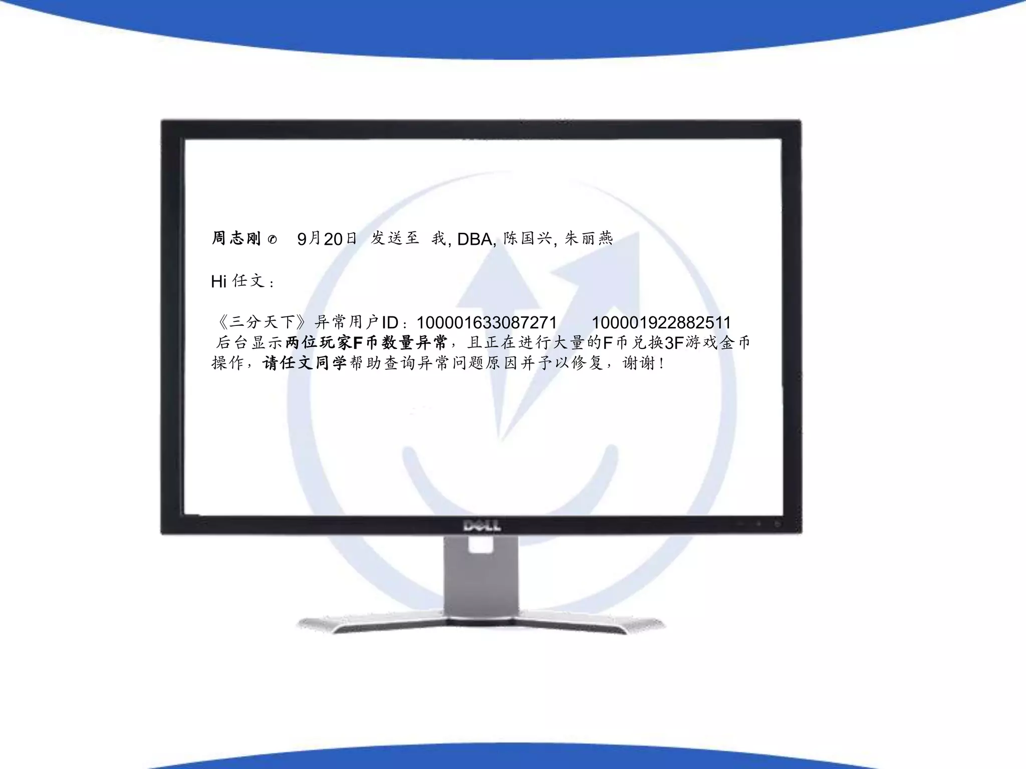 周志刚 ✆    9月20日 发送至 我, DBA, 陈国兴, 朱丽燕

Hi 任文：

《三分天下》异常用户ID：100001633087271 100001922882511
后台显示两位玩家F币数量异常，且正在进行大量的F币兑换3F游戏金币
操作，请任文同学帮助查询异常问题原因并予以修复，谢谢！
 