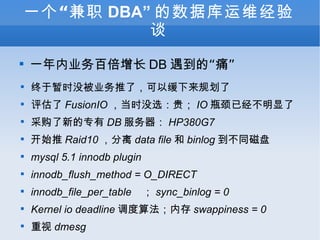 һְ DBA ݿά̸ һҵٱ DB ġʹ ʱûҵˣԻ滮  FusionIO ʱûѡ IO ƿѾ ɹµר DB  HP380G7 ʼ Raid10  data file  binlog ͬ mysql 5.1 innodb plugin innodb_flush_method = O_DIRECT innodb_file_per_table   sync_binlog = 0 Kernel io deadline 㷨ڴ swappiness = 0  dmesg 